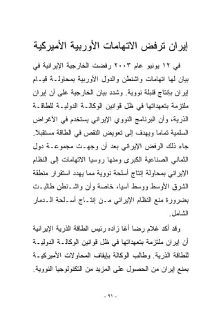 ‫ﺇﻴﺭﺍﻥ ﺘﺭﻓﺽ ﺍﻻﺘﻬﺎﻤﺎﺕ ﺍﻷﻭﺭﺒﻴﺔ ﺍﻷﻤﻴﺭﻜﻴﺔ‬
‫ﻓﻲ ٢١ ﻴﻭﻨﻴﻭ ﻋﺎﻡ ٣٠٠٢ ﺭﻓﻀﺕ ﺍﻟﺨﺎﺭﺠﻴﺔ ﺍﻹﻴﺭﺍﻨﻴﺔ ﻓﻲ‬
‫ﺒﻴﺎﻥ ﻟﻬﺎ ﺍﺘﻬﺎﻤﺎﺕ ﻭﺍﺸﻨﻁﻥ ﻭﺍﻟﺩﻭل ﺍﻷﻭﺭﺒﻴﺔ ﺒﻤﺤﺎﻭﻟـﺔ ﻗﻴـﺎﻡ‬
‫ﺇﻴﺭﺍﻥ ﺒﺈﻨﺘﺎﺝ ﻗﻨﺒﻠﺔ ﻨﻭﻭﻴﺔ. ﻭﺸﺩﺩ ﺒﻴﺎﻥ ﺍﻟﺨﺎﺭﺠﻴﺔ ﻋﻠﻰ ﺃﻥ ﺇﻴﺭﺍﻥ‬
‫ﻤﻠﺘﺯﻤﺔ ﺒﺘﻌﻬﺩﺍﺘﻬﺎ ﻓﻲ ﻅل ﻗﻭﺍﻨﻴﻥ ﺍﻟﻭﻜﺎﻟـﺔ ﺍﻟﺩﻭﻟﻴـﺔ ﻟﻠﻁﺎﻗـﺔ‬
‫ﺍﻟﺫﺭﻴﺔ، ﻭﺃﻥ ﺍﻟﺒﺭﻨﺎﻤﺞ ﺍﻟﻨﻭﻭﻱ ﺍﻹﻴﺭﺍﻨﻲ ﻴﺴﺘﺨﺩﻡ ﻓﻲ ﺍﻷﻏﺭﺍﺽ‬
‫ﺍﻟﺴﻠﻤﻴﺔ ﺘﻤﺎﻤﺎ ﻭﻴﻬﺩﻑ ﺇﻟﻰ ﺘﻌﻭﻴﺽ ﺍﻟﻨﻘﺹ ﻓﻲ ﺍﻟﻁﺎﻗﺔ ﻤﺴﺘﻘﺒﻼ.‬
‫ﺠﺎﺀ ﺫﻟﻙ ﺍﻟﺭﻓﺽ ﺍﻹﻴﺭﺍﻨﻲ ﺒﻌﺩ ﺃﻥ ﻭﺠﻬـﺕ ﻤﺠﻤﻭﻋـﺔ ﺩﻭل‬
‫ﺍﻟﺜﻤﺎﻨﻲ ﺍﻟﺼﻨﺎﻋﻴﺔ ﺍﻟﻜﺒﺭﻯ ﻭﻤﻨﻬﺎ ﺭﻭﺴﻴﺎ ﺍﻻﺘﻬﺎﻤﺎﺕ ﺇﻟﻰ ﺍﻟﻨﻅﺎﻡ‬
‫ﺍﻹﻴﺭﺍﻨﻲ ﺒﻤﺤﺎﻭﻟﺔ ﺇﻨﺘﺎﺝ ﺃﺴﻠﺤﺔ ﻨﻭﻭﻴﺔ ﻤﻤﺎ ﻴﻬﺩﺩ ﺍﺴﺘﻘﺭﺍﺭ ﻤﻨﻁﻘﺔ‬
‫ﺍﻟﺸﺭﻕ ﺍﻷﻭﺴﻁ ﻭﻭﺴﻁ ﺁﺴﻴﺎ، ﺨﺎﺼﺔ ﻭﺃﻥ ﻭﺍﺸـﻨﻁﻥ ﻁﺎﻟﺒـﺕ‬
‫ﺒﻀﺭﻭﺭﺓ ﻤﻨﻊ ﺍﻟﻨﻅﺎﻡ ﺍﻹﻴﺭﺍﻨﻲ ﻤـﻥ ﺇﻨﺘـﺎﺝ ﺃﺴـﻠﺤﺔ ﺍﻟـﺩﻤﺎﺭ‬
                                                 ‫ﺍﻟﺸﺎﻤل.‬
‫ﻭﻗﺩ ﺃﻜﺩ ﻏﻼﻡ ﺭﻀﺎ ﺃﻏﺎ ﺯﺍﺩﻩ ﺭﺌﻴﺱ ﺍﻟﻁﺎﻗﺔ ﺍﻟﺫﺭﻴﺔ ﺍﻹﻴﺭﺍﻨﻴﺔ‬
‫ﺃﻥ ﺇﻴﺭﺍﻥ ﻤﻠﺘﺯﻤﺔ ﺒﺘﻌﻬﺩﺍﺘﻬﺎ ﻓﻲ ﻅل ﻗﻭﺍﻨﻴﻥ ﺍﻟﻭﻜﺎﻟـﺔ ﺍﻟﺩﻭﻟﻴـﺔ‬
‫ﻟﻠﻁﺎﻗﺔ ﺍﻟﺫﺭﻴﺔ. ﻭﻁﺎﻟﺏ ﺍﻟﻭﻜﺎﻟﺔ ﺒﺈﻴﻘﺎﻑ ﺍﻟﻤﺤﺎﻭﻻﺕ ﺍﻷﻤﻴﺭﻜﻴـﺔ‬
‫ﺒﻤﻨﻊ ﺇﻴﺭﺍﻥ ﻤﻥ ﺍﻟﺤﺼﻭل ﻋﻠﻰ ﺍﻟﻤﺯﻴﺩ ﻤﻥ ﺍﻟﺘﻜﻨﻭﻟﻭﺠﻴﺎ ﺍﻟﻨﻭﻭﻴﺔ.‬


                          ‫- ١٩ -‬
 