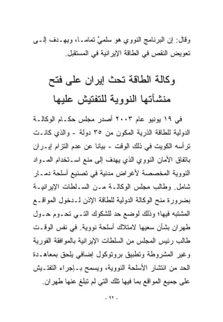 ‫ﻭﻗﺎل: ﺇﻥ ﺍﻟﺒﺭﻨﺎﻤﺞ ﺍﻟﻨﻭﻭﻱ ﻫﻭ ﺴﻠﻤﻲ ﺘﻤﺎﻤـﺎ، ﻭﻴﻬـﺩﻑ ﺇﻟـﻰ‬
                    ‫ٌ‬
           ‫ﺘﻌﻭﻴﺽ ﺍﻟﻨﻘﺹ ﻓﻲ ﺍﻟﻁﺎﻗﺔ ﺍﻹﻴﺭﺍﻨﻴﺔ ﻓﻲ ﺍﻟﻤﺴﺘﻘﺒل.‬


     ‫ﻭﻜﺎﻟﺔ ﺍﻟﻁﺎﻗﺔ ﺘﺤﺙ ﺇﻴﺭﺍﻥ ﻋﻠﻰ ﻓﺘﺢ‬
       ‫ﻤﻨﺸﺂﺘﻬﺎ ﺍﻟﻨﻭﻭﻴﺔ ﻟﻠﺘﻔﺘﻴﺵ ﻋﻠﻴﻬﺎ‬
‫ﻓﻲ ٩١ ﻴﻭﻨﻴﻭ ﻋﺎﻡ ٣٠٠٢ ﺃﺼﺩﺭ ﻤﺠﻠﺱ ﺤﻜـﺎﻡ ﺍﻟﻭﻜﺎﻟـﺔ‬
‫ﺍﻟﺩﻭﻟﻴﺔ ﻟﻠﻁﺎﻗﺔ ﺍﻟﺫﺭﻴﺔ ﺍﻟﻤﻜﻭﻥ ﻤﻥ ٥٣ ﺩﻭﻟﺔ - ﻭﺍﻟﺫﻱ ﻜﺎﻨـﺕ‬
‫ﺘﺭﺃﺴﻪ ﺍﻟﻜﻭﻴﺕ ﻓﻲ ﺫﻟﻙ ﺍﻟﻭﻗﺕ - ﺒﻴﺎﻨﺎ ﻋﻥ ﻋﺩﻡ ﺍﻟﺘﺯﺍﻡ ﺇﻴـﺭﺍﻥ‬
‫ﺒﺎﺘﻔﺎﻕ ﺍﻷﻤﺎﻥ ﺍﻟﻨﻭﻭﻱ ﺍﻟﺫﻱ ﻴﻬﺩﻑ ﺇﻟﻰ ﻤﻨﻊ ﺍﺴـﺘﺨﺩﺍﻡ ﺍﻟﻤـﻭﺍﺩ‬
‫ﺍﻟﻨﻭﻭﻴﺔ ﺍﻟﻤﺨﺼﺼﺔ ﻷﻏﺭﺍﺽ ﻤﺩﻨﻴﺔ ﻓﻲ ﺘﺼﻨﻴﻊ ﺃﺴﻠﺤﺔ ﺩﻤـﺎﺭ‬
‫ﺸﺎﻤل. ﻭﻁﺎﻟﺏ ﻤﺠﻠﺱ ﺍﻟﻭﻜﺎﻟـﺔ ﻤـﻥ ﺍﻟﺴـﻠﻁﺎﺕ ﺍﻹﻴﺭﺍﻨﻴـﺔ‬
‫ﺒﻀﺭﻭﺭﺓ ﻤﻨﺢ ﺍﻟﻭﻜﺎﻟﺔ ﺍﻟﺩﻭﻟﻴﺔ ﻟﻠﻁﺎﻗﺔ ﺍﻹﺫﻥ ﻟـﺩﺨﻭل ﺍﻟﻤﻭﺍﻗـﻊ‬
‫ﺍﻟﻤﺸﺘﺒﻪ ﻓﻴﻬﺎ؛ ﻭﺫﻟﻙ ﻟﻭﻀﻊ ﺤﺩ ﻟﻠﺸﻜﻭﻙ ﺍﻟﺘـﻲ ﺘﺤـﻭﻡ ﺤـﻭل‬
‫ﻁﻬﺭﺍﻥ ﺒﺸﺄﻥ ﺴﻌﻴﻬﺎ ﻻﻤﺘﻼﻙ ﺃﺴﻠﺤﺔ ﻨﻭﻭﻴﺔ. ﻓﻲ ﻨﻔﺱ ﺍﻟﻭﻗـﺕ‬
‫ﻁﺎﻟﺏ ﺭﺌﻴﺱ ﺍﻟﻤﺠﻠﺱ ﻤﻥ ﺍﻟﺴﻠﻁﺎﺕ ﺍﻹﻴﺭﺍﻨﻴﺔ ﺒﺎﻟﻤﻭﺍﻓﻘﺔ ﺍﻟﻔﻭﺭﻴﺔ‬
‫ﻭﻏﻴﺭ ﺍﻟﻤﺸﺭﻭﻁﺔ ﻭﺘﻁﺒﻴﻕ ﺒﺭﻭﺘﻭﻜﻭل ﺇﻀﺎﻓﻲ ﻴﻠﺤﻕ ﺒﻤﻌﺎﻫـﺩﺓ‬
‫ﺍﻟﺤﺩ ﻤﻥ ﺍﻨﺘﺸﺎﺭ ﺍﻷﺴﻠﺤﺔ ﺍﻟﻨﻭﻭﻴﺔ، ﻭﻴﺴﻤﺢ ﺒـﺈﺠﺭﺍﺀ ﺍﻟﺘﻔﺘـﻴﺵ‬
   ‫ﻋﻠﻰ ﺠﻤﻴﻊ ﺍﻟﻤﻭﺍﻗﻊ ﺒﻤﺎ ﻓﻴﻬﺎ ﺘﻠﻙ ﺍﻟﺘﻲ ﻟﻡ ﺘﺒﻠﻎ ﻋﻨﻬﺎ ﻁﻬﺭﺍﻥ.‬
                         ‫- ٢٩ -‬
 