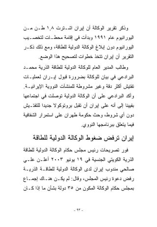 ‫ﻭﺫﻜﺭ ﺘﻘﺭﻴﺭ ﺍﻟﻭﻜﺎﻟﺔ ﺃﻥ ﺇﻴﺭﺍﻥ ﺍﺸـﺘﺭﺕ ٨,١ ﻁـﻥ ﻤـﻥ‬
‫ﺍﻟﻴﻭﺭﺍﻨﻴﻭﻡ ﻋﺎﻡ ١٩٩١ ﻭﺒﺩﺃﺕ ﻓﻲ ﺇﻗﺎﻤﺔ ﻤﺤﻁـﺎﺕ ﻟﺘﺨﺼـﻴﺏ‬
‫ﺍﻟﻴﻭﺭﺍﻨﻴﻭﻡ ﺩﻭﻥ ﺇﺒﻼﻍ ﺍﻟﻭﻜﺎﻟﺔ ﺍﻟﺩﻭﻟﻴﺔ ﻟﻠﻁﺎﻗﺔ، ﻭﻤﻊ ﺫﻟﻙ ﺫﻜـﺭ‬
       ‫ﺍﻟﺘﻘﺭﻴﺭ ﺃﻥ ﺇﻴﺭﺍﻥ ﺘﺘﺨﺫ ﺨﻁﻭﺍﺕ ﻟﺘﺼﺤﻴﺢ ﻫﺫﺍ ﺍﻟﻭﻀﻊ.‬
‫ﻭﻁﺎﻟﺏ ﺍﻟﻤﺩﻴﺭ ﺍﻟﻌﺎﻡ ﻟﻠﻭﻜﺎﻟﺔ ﺍﻟﺩﻭﻟﻴﺔ ﻟﻠﻁﺎﻗﺔ ﺍﻟﺫﺭﻴﺔ ﻤﺤﻤـﺩ‬
‫ﺍﻟﺒﺭﺍﺩﻋﻲ ﻓﻲ ﺒﻴﺎﻥ ﻟﻠﻭﻜﺎﻟﺔ ﺒﻀﺭﻭﺭﺓ ﻗﺒﻭل ﺇﻴـﺭﺍﻥ ﻟﻌﻤﻠﻴـﺎﺕ‬
‫ﺘﻔﺘﻴﺵ ﺃﻜﺜﺭ ﺩﻗﺔ ﻭﻏﻴﺭ ﻤﺸﺭﻭﻁﺔ ﻟﻠﻤﻨﺸﺂﺕ ﺍﻟﻨﻭﻭﻴﺔ ﺍﻹﻴﺭﺍﻨﻴـﺔ.‬
‫ﻭﺃﻜﺩ ﺍﻟﺒﺭﺍﺩﻋﻲ ﻋﻠﻰ ﺃﻥ ﺍﻟﻭﻜﺎﻟﺔ ﺍﻟﺩﻭﻟﻴﺔ ﺘﻭﺼﻠﺕ ﻓﻲ ﺍﺠﺘﻤﺎﻋﻬﺎ‬
‫ﺒﻔﻴﻴﻨﺎ ﺇﻟﻰ ﺃﻨﻪ ﻋﻠﻰ ﺇﻴﺭﺍﻥ ﺃﻥ ﺘﻘﺒل ﺒﺭﻭﺘﻭﻜﻭﻻ ﺠﺩﻴﺩﺍ ﻟﻠﺘﻔﺘـﻴﺵ‬
‫ﺩﻭﻥ ﺃﻱ ﺸﺭﻭﻁ، ﻭﺤﺙ ﺤﻜﻭﻤﺔ ﻁﻬﺭﺍﻥ ﻋﻠﻰ ﺍﺴﺘﻤﺭﺍﺭ ﺍﻟﺸﻔﺎﻓﻴﺔ‬
                              ‫ﻓﻴﻤﺎ ﻴﺘﻌﻠﻕ ﺒﺒﺭﻨﺎﻤﺠﻬﺎ ﺍﻟﻨﻭﻭﻱ.‬

    ‫ﺇﻴﺭﺍﻥ ﺘﺭﻓﺽ ﻀﻐﻭﻁ ﺍﻟﻭﻜﺎﻟﺔ ﺍﻟﺩﻭﻟﻴﺔ ﻟﻠﻁﺎﻗﺔ‬
‫ﻓﻭﺭ ﺘﺼﺭﻴﺤﺎﺕ ﺭﺌﻴﺱ ﻤﺠﻠﺱ ﺤﻜﺎﻡ ﺍﻟﻭﻜﺎﻟﺔ ﺍﻟﺩﻭﻟﻴﺔ ﻟﻠﻁﺎﻗﺔ‬
‫ﺍﻟﺫﺭﻴﺔ ﺍﻟﻜﻭﻴﺘﻲ ﺍﻟﺠﻨﺴﻴﺔ ﻓﻲ ٩١ ﻴﻭﻨﻴﻭ ٣٠٠٢ ﺃﻋﻠـﻥ ﻋﻠـﻲ‬
‫ﺼﺎﻟﺤﻲ ﻤﻨﺩﻭﺏ ﺇﻴﺭﺍﻥ ﻟﺩﻯ ﺍﻟﻭﻜﺎﻟﺔ ﺍﻟﺩﻭﻟﻴﺔ ﻟﻠﻁﺎﻗـﺔ ﺍﻟﺫﺭﻴـﺔ‬
‫ﺭﻓﺽ ﺩﻋﻭﺓ ﺭﺌﻴﺱ ﺍﻟﻤﺠﻠﺱ، ﻭﻗﺎل: ﻟﻡ ﻴﻜـﻥ ﻫﻨـﺎﻙ ﺇﺠﻤـﺎﻉ‬
‫ﺒﻤﺠﻠﺱ ﺤﻜﺎﻡ ﺍﻟﻭﻜﺎﻟﺔ ﺍﻟﻤﻜﻭﻥ ﻤﻥ ٥٣ ﺩﻭﻟﺔ ﺒﺸﺄﻥ ﻤﺎ ﺇﺫﺍ ﻜـﺎﻥ‬


                          ‫- ٣٩ -‬
 