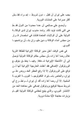 ‫ﻴﺠﺏ ﻋﻠﻰ ﺇﻴﺭﺍﻥ ﺃﻥ ﺘﻘﺒل - ﺩﻭﻥ ﺸﺭﻭﻁ - ﺇﺠـﺭﺍﺀ ﺘﻔﺘـﻴﺵ‬
                       ‫ﺃﻜﺜﺭ ﺼﺭﺍﻤﺔ ﻋﻠﻰ ﺍﻟﻤﻨﺸﺂﺕ ﺍﻟﻨﻭﻭﻴﺔ.‬
‫ﻭﺃﻭﻀﺢ ﻋﻠﻲ ﺼﺎﻟﺤﻲ ﺃﻥ ﻋﺩﺩﺍ ﻤﺤﺩﻭﺩﺍ ﻤﻥ ﺍﻟﺩﻭل ﻓﻘـﻁ‬
‫ﻫﻲ ﺍﻟﺘﻲ ﻜﺎﻨﺕ ﺘﺅﻴﺩ ﺫﻟﻙ. ﻭﺸﺩﺩ ﻤﻨﺩﻭﺏ ﺇﻴﺭﺍﻥ ﻟﺩﻯ ﺍﻟﻭﻜﺎﻟـﺔ‬
‫ﺍﻟﺩﻭﻟﻴﺔ ﻋﻠﻰ ﺃﻥ ﺍﻟﻭﻻﻴﺎﺕ ﺍﻟﻤﺘﺤﺩﺓ ﻓﺸﻠﺕ ﻓﻲ ﺍﺴﺘﺼﺩﺍﺭ ﻗـﺭﺍﺭ‬
‫ﻤﻥ ﻤﺠﻠﺱ ﺃﻤﻨﺎﺀ ﺍﻟﻭﻜﺎﻟﺔ ﻴـﺩﻴﻥ ﻁﻬـﺭﺍﻥ ﺒﺸـﺄﻥ ﺒﺭﻨﺎﻤﺠﻬـﺎ‬
                                                 ‫ﺍﻟﻨﻭﻭﻱ.‬
‫ﻓﻲ ﻨﻔﺱ ﺍﻟﻭﻗﺕ ﺃﻋﻠﻥ ﻤﺩﻴﺭ ﺍﻟﻭﻜﺎﻟﺔ ﺍﻹﻴﺭﺍﻨﻴﺔ ﻟﻠﻁﺎﻗﺔ ﺍﻟﺫﺭﻴﺔ‬
‫ﻏﻼﻡ ﺭﻀﺎ ﺃﻏﺎ ﺯﺍﺩﻩ ﺒﺄﻥ ﻤﺠﻠﺱ ﺤﻜﺎﻡ ﺍﻟﻭﻜﺎﻟﺔ ﺍﻟﺩﻭﻟﻴﺔ ﺘﻭﺼل‬
‫ﺇﻟﻰ ﺃﻥ ﺍﻷﻨﺸﻁﺔ ﺍﻹﻴﺭﺍﻨﻴﺔ ﺸـﻔﺎﻓﺔ. ﻭﻓﻴﻤـﺎ ﻴﺘﻌﻠـﻕ ﺒﺘﻭﻗﻴـﻊ‬
‫ﺍﻟﺒﺭﻭﺘﻭﻜﻭل ﺍﻹﻀﺎﻓﻲ ﻓﻘﺩ ﺃﻋﻠﻨﺕ ﺍﻟﺨﺎﺭﺠﻴﺔ ﺍﻹﻴﺭﺍﻨﻴﺔ ﺃﻨﻬﺎ ﻟـﻥ‬
‫ﺘﻭﻗﻊ ﻋﻠﻰ ﺍﻟﺒﺭﻭﺘﻭﻜﻭل ﺇﻻ ﺇﺫﺍ ﺭﻓﻊ ﺍﻟﺤﻅﺭ ﺍﻟﻤﻔـﺭﻭﺽ ﻋﻠـﻰ‬
‫ﺇﻴﺭﺍﻥ، ﻭﺍﻟﺨﺎﺹ ﺒﺎﺴـﺘﻴﺭﺍﺩ ﺍﻟﺘﻜﻨﻭﻟﻭﺠﻴـﺎ ﺍﻟﻨﻭﻭﻴـﺔ ﺍﻟﻐﺭﺒﻴـﺔ‬
‫ﺍﻟﺴﻠﻤﻴﺔ. ﺇﻻ ﺃﻥ ﺭﻀﺎ ﺃﻏﺎ ﺯﺍﺩﻩ ﺃﻜﺩ ﺃﻥ ﺇﻴﺭﺍﻥ ﻟـﻡ ﺘﻁـﺭﺡ ﺃﻱ‬
‫‪‬‬
‫ﺸﺭﻭﻁ ﻤﺴﺒﻘﺔ ﻟﺘﻭﻗﻴﻊ ﺒﺭﻭﺘﻭﻜﻭل ﺇﻀﺎﻓﻲ ﻋﻠﻰ ﻤﻌﺎﻫﺩﺓ ﺍﻟﺤﺩ ﻤﻥ‬
‫ﺍﻻﻨﺘﺸﺎﺭ ﺍﻟﻨﻭﻭﻱ، ﻭﺍﻟﺫﻱ ﻴﺘﻴﺢ ﻟﻤﻔﺘﺸﻲ ﺍﻟﻭﻜﺎﻟﺔ ﺍﻟﺩﻭﻟﻴﺔ ﺍﻟﻘﻴـﺎﻡ‬
                         ‫ﺒﺯﻴﺎﺭﺍﺕ ﻤﻔﺎﺠﺌﺔ ﻷﻴﺔ ﻤﻨﺸﺄﺓ ﻨﻭﻭﻴﺔ.‬
                                       ‫ﱠ‬



                          ‫- ٤٩ -‬
 