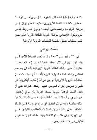 ‫ﺍﻟﺘﺎﻤﺔ؛ ﺒﻐﻴﺔ ﺇﻋﺎﺩﺓ ﺍﻟﺜﻘﺔ ﺍﻟﺘﻲ ﺘﻔﺘﻘﺭﻫـﺎ ﺇﻴـﺭﺍﻥ ﻓـﻲ ﺍﻟﻭﻗـﺕ‬
                                               ‫ُ‬
‫ﺍﻟﺤﺎﻀﺭ. ﻜﻤﺎ ﺩﻋﺎ ﺍﻟﻘﺎﺩﺓ ﺍﻷﻭﺭﺒﻴﻭﻥ ﺤﻜﻭﻤـﺔ ﻁﻬـﺭﺍﻥ ﺇﻟـﻰ‬
‫ﺴﺭﻋﺔ ﺍﻟﺘﻭﻗﻴـﻊ ﻭﺍﻟﺘﺼـﺩﻴﻕ ﺃﻴﻀـﺎ ﻭﺩﻭﻥ ﺸـﺭﻭﻁ ﻋﻠـﻰ‬
‫ﺍﻟﺒﺭﻭﺘﻭﻜﻭل ﺍﻹﻀﺎﻓﻲ ﻟﻠﻭﻜﺎﻟﺔ ﺍﻟﺩﻭﻟﻴﺔ ﻟﻠﻁﺎﻗﺔ ﺍﻟﺫﺭﻴﺔ ﺍﻟﺫﻱ ﻴﺠﻴﺯ‬
      ‫ﺍﻟﻘﻴﺎﻡ ﺒﻌﻤﻠﻴﺎﺕ ﺘﻔﺘﻴﺵ ﻤﻔﺎﺠﺌﺔ ﻟﻠﻤﻨﺸﺂﺕ ﺍﻟﻨﻭﻭﻴﺔ ﺍﻹﻴﺭﺍﻨﻴﺔ.‬

                     ‫ﺘﺸﺩﺩ ﺇﻴﺭﺍﻨﻲ‬
‫ﻓﻲ ١٢ ﻴﻭﻨﻴﻭ ﻋﺎﻡ ٣٠٠٢ ﻭﺇﺯﺍﺀ ﺘﺠﺩﺩ ﺍﻟﻀﻐﻁ ﺍﻷﻤﻴﺭﻜـﻲ‬
‫ﺠﺎﺀ ﺍﻟﺭﺩ ﺍﻹﻴﺭﺍﻨﻲ ﺃﻜﺜﺭ ﻋﻤﻘﺎ ﻋﻨﺩﻤﺎ ﺃﻋﻠـﻥ )ﻏـﻼﻡ ﺭﻀـﺎ‬
‫ﺃﻏﺎﺯﺍﺩﻩ( ﻤﺩﻴﺭ ﻭﻜﺎﻟﺔ ﺍﻟﻁﺎﻗﺔ ﺍﻟﺫﺭﻴﺔ ﺍﻹﻴﺭﺍﻨﻴﺔ ﺒﺄﻨﻪ ﻟﻥ ﻴﺴـﻤﺢ‬
‫ﻟﻤﻔﺘﺸﻲ ﻭﻜﺎﻟﺔ ﺍﻟﻁﺎﻗﺔ ﺍﻟﺩﻭﻟﻴﺔ ﺍﻟﺫﺭﻴﺔ ﺒﺄﺨـﺫ ﺃﻱ ﻋﻴﻨـﺎﺕ ﻤـﻥ‬
‫ﺍﻟﻤﻨﺸﺂﺕ ﺍﻟﻨﻭﻭﻴﺔ ﺍﻹﻴﺭﺍﻨﻴﺔ ﺃﻭ ﻤﻥ ﺸﺭﻜﺔ ) ﻜﻼﻴﻪ ﺃﻟﻴﻜﺘﺭﻴﻙ( ﻓﻲ‬
‫ﻁﻬﺭﺍﻥ ﺒﻐﺭﺽ ﺇﺠﺭﺍﺀ ﻓﺤﻭﺹ ﻋﻠﻴﻬﺎ. ﻭﺸﺩﺩ ﺃﻏﺎﺯﺍﺩﻩ ﻋﻠﻰ ﺃﻥ‬
‫ﺒﻼﺩﻩ ﺃﺒﻠﻐﺕ ﺍﻟﻭﻜﺎﻟﺔ ﺍﻟﺩﻭﻟﻴﺔ ﻟﻠﻁﺎﻗﺔ ﺍﻟﺫﺭﻴﺔ ﺒﺄﻥ ﻤﻭﻗﻊ ) ﻜﻼﻴﻪ(‬
‫ﻏﻴﺭ ﻨﻭﻭﻱ، ﻭﺃﻨﻪ ﻻ ﺘﻭﺠﺩ ﻤﺸﻜﻠﺔ ﺘﺘﻌﻠﻕ ﺒﻔﺤﺹ ﺍﻟﻌﻴﻨﺎﺕ ﺍﻟﺒﻴﺌﻴﺔ‬
‫ﻫﻨﺎﻙ ﺨﺎﺼﺔ ﻭﺃﻨﻪ ﻟﻡ ﻴﺘﻡ ﺍﺨﺘﺒﺎﺭ ﺃﻱ ﻤﻭﺍﺩ ﻨﻭﻭﻴـﺔ ﻓـﻲ ﺘﻠـﻙ‬
‫ﺍﻟﻤﻨﻁﻘﺔ، ﻭﻗﺎل ﺃﻏﺎﺯﺍﺩﻩ: ﺇﻥ ﺍﻟﻤﻨﺸﺂﺕ ﺍﻟﻤﻁﻠﻭﺏ ﺘﻔﺘﻴﺸﻬﺎ ﻫـﻲ‬
‫ﻏﻴﺭ ﻨﻭﻭﻴﺔ، ﻭﺇﻥ ﻁﻠﺏ ﺍﻟﻭﻜﺎﻟﺔ ﺍﻟﺩﻭﻟﻴﺔ ﻟﻠﻁﺎﻗﺔ ﺍﻟﺫﺭﻴـﺔ ﻏﻴـﺭ‬
                                   ‫ﻗﺎﻨﻭﻨﻲ ﻓﻲ ﻫﺫﺍ ﺍﻟﺨﺼﻭﺹ.‬

                          ‫- ٧٩ -‬
 