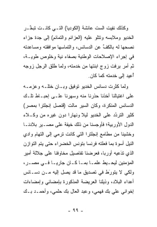 ‫ﻭﻜﺫﻟﻙ ﻨﻔﻴﺕ ﺍﻟﺴﺕ ﻋﺎﺌﺸﺔ )ﺍﻟﻜﻭﺩﻴﺎ( ﺍﻟﺘـﻲ ﻜﺎﻨـﺕ ﺘﺒ ﱢـﺭ‬
  ‫ﺨ‬                                      ‫ﹸ ِ‪‬‬
‫ﺍﻟﺨﺩﻴﻭ ﻭﻤﻼﺒﺴﻪ ﻭﺘﺘﻠﻭ ﻋﻠﻴﻪ )ﺍﻟﻌﺯﺍﺌﻡ ﻭﺍﻟﺘﻤﺎﺌﻡ( ﺇﻟﻰ ﺠﺩﺓ ﺠﺯﺍﺀ‬
‫ﻨﺼﺤﻬﺎ ﻟﻪ ﺒﺎﻟﻜﻑ ﻋﻥ ﺍﻟﺩﺴﺎﺌﺱ، ﻭﺍﻟﺘﻤﺎﺴﻬﺎ ﻤﻭﺍﻓﻘﺘﻪ ﻭﻤﺴﺎﻋﺩﺘﻪ‬
                                       ‫ﱢ‬
‫ﻓﻲ ﺇﺠﺭﺍﺀ ﺍﻹﺼﻼﺤﺎﺕ ﺍﻟﻭﻁﻨﻴﺔ ﺒﺼﻔﺎﺀ ﻨﻴﺔ ﻭﺨﻠﻭﺹ ﻁﻭﻴـﺔ،‬
‫ﺜﻡ ﺃﻤﺭ ﺒﺭﻓﺕ ﺯﻭﺝ ﺍﺒﻨﺘﻬﺎ ﻤﻥ ﺨﺩﻤﺘﻪ، ﻭﻟﻤﺎ ﻁﻠﻕ ﺍﻟﺭﺠل ﺯﻭﺠﻪ‬
                ‫‪‬‬
                                ‫ﺃﻋﻴﺩ ﺇﻟﻰ ﺨﺩﻤﺘﻪ ﻜﻤﺎ ﻜﺎﻥ.‬
                                                   ‫ُِ‪‬‬
‫ﻭﻟﻤﺎ ﻜﺜﺭﺕ ﺩﺴﺎﺌﺱ ﺍﻟﺨﺩﻴﻭ ﺘﻭﻓﻴﻕ ﻭﺒـﺎﻥ ﺨﺘﻠـﻪ ﻭﻋﺯﻤـﻪ‬
                                            ‫‪‬‬
‫ﻋﻠﻰ ﺍﻏﺘﻴﺎﻟﻨﺎ ﺃﺨﺫﻨﺎ ﺤﺫﺭﻨﺎ ﻤﻨﻪ ﻭﺴﻬﺭﻨﺎ ﻋﻠـﻰ ﺇﺤﺒـﺎﻁ ﺘﻠـﻙ‬
‫ﺍﻟﺩﺴﺎﺌﺱ ﺍﻟﻤﻨﻜﺭﺓ، ﻭﻜﺎﻥ ﺍﻟﺴﻴﺭ ﻤﺎﻟﺕ )ﻗﻨﺼل ﺇﻨﺠﻠﺘﺭﺍ ﺒﻤﺼﺭ(‬
‫ﻜﺜﻴﺭ ﺍﻟﺘﺭﺩﺩ ﻋﻠﻰ ﺍﻟﺨﺩﻴﻭ ﻟﻴﻼ ﻭﻨﻬﺎﺭﺍ ﺩﻭﻥ ﻏﻴﺭﻩ ﻤﻥ ﻭﻜـﻼﺀ‬
                   ‫‪‬‬     ‫ﹰ‬               ‫‪‬‬
                                         ‫ُ‬
‫ﺍﻟﺩﻭل ﺍﻷﻭﺭﺒﻴﺔ؛ ﻓﺄﻭﺠﺴﻨﺎ ﻤﻥ ﺫﻟﻙ ﺨﻴﻔﺔ ﻋﻠﻰ ﻤﺼـﻴﺭ ﺒﻼﺩﻨـﺎ‬
‫ﻭﺨﺸﻴﻨﺎ ﻤﻥ ﻤﻁﺎﻤﻊ ﺇﻨﺠﻠﺘﺭﺍ ﺍﻟﺘﻲ ﻜﺎﻨﺕ ﺘﺭﻤﻲ ﺇﻟﻰ ﺍﻟﺘﻬﺎﻡ ﻭﺍﺩﻱ‬
‫ﺍﻟﻨﻴل ﺃﺴﻭﺓ ﺒﻤﺎ ﻓﻌﻠﺘﻪ ﻓﺭﻨﺴﺎ ﺒﺘﻭﻨﺱ ﺍﻟﺨﻀﺭﺍﺀ ﺤﺘﻰ ﻴﺘﻡ ﺍﻟﺘﻭﺍﺯﻥ‬
‫ﺍﻟﺫﻱ ﺘﺩﻋﻴﻪ ﺃﻭﺭﺒﺎ، ﻓﻌﺭﻀﻨﺎ ﺘﻔﺎﺼﻴل ﻤﺨﺎﻭﻓﻨﺎ ﻋﻠﻰ ﺠﻼﻟﺔ ﺃﻤﻴﺭ‬
                                              ‫َ‬
                                              ‫‪‬‬
‫ﺍﻟﻤﺅﻤﻨﻴﻥ ﻟﻴﺤـﻴﻁ ﻋﻠ ‪‬ـﺎ ﺒﻤـﺎ ﻜـﺎﻥ ﺠﺎﺭ ‪‬ـﺎ ﻓـﻲ ﻤﺼـﺭ،‬
            ‫ﻴ‬                 ‫ﻤ‬
‫ﻭﻟﻜﻲ ﻻ ﻴﺘﻭﺭﻁ ﻓﻲ ﺘﺼﺩﻴﻕ ﻤﺎ ﻗﺩ ﻴﺼل ﺇﻟﻴﻪ ﻤـﻥ ﺩﺴـﺎﺌﺱ‬
                                    ‫َ‬
                                    ‫‪‬‬
‫ﺃﻋﺩﺍﺀ ﺍﻟﺒﻼﺩ، ﻭﺫﻴﻠﻨﺎ ﺍﻟﻌﺭﻴﻀﺔ ﺍﻟﻤﺫﻜﻭﺭﺓ ﺒﺈﻤﻀﺎﺌﻲ ﻭﺇﻤﻀﺎﺀﺍﺕ‬
                                     ‫‪‬‬
‫ﺇﺨﻭﺍﻨﻲ ﻋﻠﻲ ﺒﻙ ﻓﻬﻤﻲ، ﻭﻋﺒﺩ ﺍﻟﻌﺎل ﺒﻙ ﺤﻠﻤﻲ، ﻭﺃﺤﻤـﺩ ﺒـﻙ‬


                      ‫- ٩٩ -‬
 