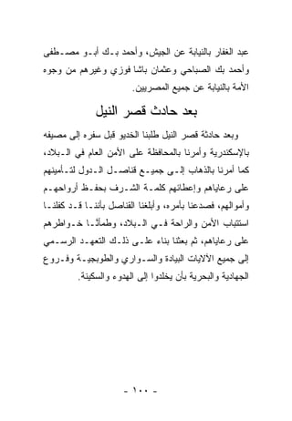 ‫ﻋﺒﺩ ﺍﻟﻐﻔﺎﺭ ﺒﺎﻟﻨﻴﺎﺒﺔ ﻋﻥ ﺍﻟﺠﻴﺵ، ﻭﺃﺤﻤﺩ ﺒـﻙ ﺃﺒـﻭ ﻤﺼـﻁﻔﻰ‬
‫ﻭﺃﺤﻤﺩ ﺒﻙ ﺍﻟﺼﺒﺎﺤﻲ ﻭﻋﺜﻤﺎﻥ ﺒﺎﺸﺎ ﻓﻭﺯﻱ ﻭﻏﻴﺭﻫﻡ ﻤﻥ ﻭﺠﻭﻩ‬
                        ‫ﺍﻷﻤﺔ ﺒﺎﻟﻨﻴﺎﺒﺔ ﻋﻥ ﺠﻤﻴﻊ ﺍﻟﻤﺼﺭﻴﻴﻥ.‬

              ‫ﺒﻌﺩ ﺤﺎﺩﺙ ﻗﺼﺭ ﺍﻟﻨﻴل‬
‫ﻭﺒﻌﺩ ﺤﺎﺩﺜﺔ ﻗﺼﺭ ﺍﻟﻨﻴل ﻁﻠﺒﻨﺎ ﺍﻟﺨﺩﻴﻭ ﻗﺒل ﺴﻔﺭﻩ ﺇﻟﻰ ﻤﺼﻴﻔﻪ‬
‫ﺒﺎﻹﺴﻜﻨﺩﺭﻴﺔ ﻭﺃﻤﺭﻨﺎ ﺒﺎﻟﻤﺤﺎﻓﻅﺔ ﻋﻠﻰ ﺍﻷﻤﻥ ﺍﻟﻌﺎﻡ ﻓﻲ ﺍﻟـﺒﻼﺩ،‬
‫ﻜﻤﺎ ﺃﻤﺭﻨﺎ ﺒﺎﻟﺫﻫﺎﺏ ﺇﻟـﻰ ﺠﻤﻴـﻊ ﻗﻨﺎﺼـل ﺍﻟـﺩﻭل ﻟﺘـﺄﻤﻴﻨﻬﻡ‬
‫ﻋﻠﻰ ﺭﻋﺎﻴﺎﻫﻡ ﻭﺇﻋﻁﺎﺌﻬﻡ ﻜﻠﻤـﺔ ﺍﻟﺸـﺭﻑ ﺒﺤﻔـﻅ ﺃﺭﻭﺍﺤﻬـﻡ‬
‫ﻭﺃﻤﻭﺍﻟﻬﻡ، ﻓﺼﺩﻋﻨﺎ ﺒﺄﻤﺭﻩ، ﻭﺃﺒﻠﻐﻨﺎ ﺍﻟﻘﻨﺎﺼل ﺒﺄﻨﻨـﺎ ﻗـﺩ ﻜﻔﻠﻨـﺎ‬
‫ﺍﺴﺘﺘﺒﺎﺏ ﺍﻷﻤﻥ ﻭﺍﻟﺭﺍﺤﺔ ﻓـﻲ ﺍﻟـﺒﻼﺩ، ﻭﻁﻤﺄ ﱠـﺎ ﺨـﻭﺍﻁﺭﻫﻡ‬
           ‫ﻨ‬
‫ﻋﻠﻰ ﺭﻋﺎﻴﺎﻫﻡ، ﺜﻡ ﺒﻌﺜﻨﺎ ﺒﻨﺎﺀ ﻋﻠـﻰ ﺫﻟـﻙ ﺍﻟﺘﻌ ‪‬ـﺩ ﺍﻟﺭﺴـﻤﻲ‬
          ‫ﻬ‬                ‫‪‬‬
‫ﺇﻟﻰ ﺠﻤﻴﻊ ﺍﻵﻻﻴﺎﺕ ﺍﻟﺒﻴﺎﺩﺓ ﻭﺍﻟﺴـﻭﺍﺭﻱ ﻭﺍﻟﻁﻭﺒﺠﻴـﺔ ﻭﻓـﺭﻭﻉ‬
         ‫ﺍﻟﺠﻬﺎﺩﻴﺔ ﻭﺍﻟﺒﺤﺭﻴﺔ ﺒﺄﻥ ﻴﺨﻠﺩﻭﺍ ﺇﻟﻰ ﺍﻟﻬﺩﻭﺀ ﻭﺍﻟﺴﻜﻴﻨﺔ.‬




                      ‫- ٠٠١ -‬
 