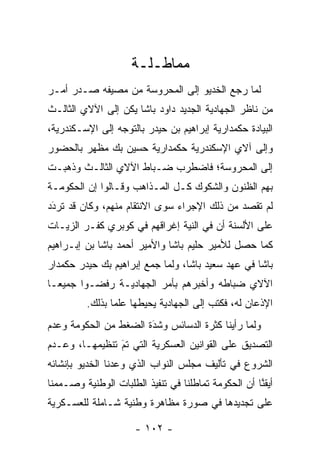 ‫ﻤﻤﺎﻁـﻠـﺔ‬
‫ﻟﻤﺎ ﺭﺠﻊ ﺍﻟﺨﺩﻴﻭ ﺇﻟﻰ ﺍﻟﻤﺤﺭﻭﺴﺔ ﻤﻥ ﻤﺼﻴﻔﻪ ﺼـﺩﺭ ﺃﻤـﺭ‬
                                            ‫‪‬‬
‫ﻤﻥ ﻨﺎﻅﺭ ﺍﻟﺠﻬﺎﺩﻴﺔ ﺍﻟﺠﺩﻴﺩ ﺩﺍﻭﺩ ﺒﺎﺸﺎ ﻴﻜﻥ ﺇﻟﻰ ﺍﻵﻻﻱ ﺍﻟﺜﺎﻟـﺙ‬
‫ﺍﻟﺒﻴﺎﺩﺓ ﺤﻜﻤﺩﺍﺭﻴﺔ ﺇﺒﺭﺍﻫﻴﻡ ﺒﻥ ﺤﻴﺩﺭ ﺒﺎﻟﺘﻭﺠﻪ ﺇﻟﻰ ﺍﻹﺴـﻜﻨﺩﺭﻴﺔ،‬
                 ‫‪‬‬
‫ﻭﺇﻟﻰ ﺁﻻﻱ ﺍﻹﺴﻜﻨﺩﺭﻴﺔ ﺤﻜﻤﺩﺍﺭﻴﺔ ﺤﺴﻴﻥ ﺒﻙ ﻤﻅﻬﺭ ﺒﺎﻟﺤﻀﻭﺭ‬
‫ﺇﻟﻰ ﺍﻟﻤﺤﺭﻭﺴﺔ؛ ﻓﺎﻀﻁﺭﺏ ﻀـﺒﺎﻁ ﺍﻵﻻﻱ ﺍﻟﺜﺎﻟـﺙ ﻭﺫﻫﺒـﺕ‬
‫ﺒﻬﻡ ﺍﻟﻅﻨﻭﻥ ﻭﺍﻟﺸﻜﻭﻙ ﻜـل ﺍﻟﻤـﺫﺍﻫﺏ ﻭﻗـﺎﻟﻭﺍ ﺇﻥ ﺍﻟﺤﻜﻭﻤـﺔ‬
‫ﻟﻡ ﺘﻘﺼﺩ ﻤﻥ ﺫﻟﻙ ﺍﻹﺠﺭﺍﺀ ﺴﻭﻯ ﺍﻻﻨﺘﻘﺎﻡ ﻤﻨﻬﻡ، ﻭﻜﺎﻥ ﻗﺩ ﺘﺭﺩﺩ‬
 ‫َ‬
 ‫‪‬‬
‫ﻋﻠﻰ ﺍﻷﻟﺴﻨﺔ ﺃﻥ ﻓﻲ ﺍﻟﻨﻴﺔ ﺇﻏﺭﺍﻗﻬﻡ ﻓﻲ ﻜﻭﺒﺭﻱ ﻜﻔـﺭ ﺍﻟﺯﻴـﺎﺕ‬
‫ﻜﻤﺎ ﺤﺼل ﻟﻸﻤﻴﺭ ﺤﻠﻴﻡ ﺒﺎﺸﺎ ﻭﺍﻷﻤﻴﺭ ﺃﺤﻤﺩ ﺒﺎﺸﺎ ﺒﻥ ﺇﺒـﺭﺍﻫﻴﻡ‬
‫ﺒﺎﺸﺎ ﻓﻲ ﻋﻬﺩ ﺴﻌﻴﺩ ﺒﺎﺸﺎ، ﻭﻟﻤﺎ ﺠﻤﻊ ﺇﺒﺭﺍﻫﻴﻡ ﺒﻙ ﺤﻴﺩﺭ ﺤﻜﻤﺩﺍﺭ‬
                            ‫‪‬‬
‫ﺍﻵﻻﻱ ﻀﺒﺎﻁﻪ ﻭﺃﺨﺒﺭﻫﻡ ﺒﺄﻤﺭ ﺍﻟﺠﻬﺎﺩﻴـﺔ ﺭﻓﻀـﻭﺍ ﺠﻤﻴ ‪‬ـﺎ‬
  ‫ﻌ‬                                      ‫‪‬‬
         ‫ﺍﻹﺫﻋﺎﻥ ﻟﻪ، ﻓﻜﺘﺏ ﺇﻟﻰ ﺍﻟﺠﻬﺎﺩﻴﺔ ﻴﺤﻴﻁﻬﺎ ﻋﻠﻤﺎ ﺒﺫﻟﻙ.‬
                ‫‪‬‬
‫ﻭﻟﻤﺎ ﺭﺃﻴﻨﺎ ﻜﺜﺭﺓ ﺍﻟﺩﺴﺎﺌﺱ ﻭﺸﺩﺓ ﺍﻟﻀﻐﻁ ﻤﻥ ﺍﻟﺤﻜﻭﻤﺔ ﻭﻋﺩﻡ‬
                       ‫َ‬
                       ‫‪‬‬                       ‫‪‬‬
‫ﺍﻟﺘﺼﺩﻴﻕ ﻋﻠﻰ ﺍﻟﻘﻭﺍﻨﻴﻥ ﺍﻟﻌﺴﻜﺭﻴﺔ ﺍﻟﺘﻲ ﺘﻡ ﺘﻨﻅﻴﻤﻬـﺎ، ﻭﻋـﺩﻡ‬
                ‫‪‬‬
                ‫َ‬
‫ﺍﻟﺸﺭﻭﻉ ﻓﻲ ﺘﺄﻟﻴﻑ ﻤﺠﻠﺱ ﺍﻟﻨﻭﺍﺏ ﺍﻟﺫﻱ ﻭﻋﺩﻨﺎ ﺍﻟﺨﺩﻴﻭ ﺒﺈﻨﺸﺎﺌﻪ‬
‫ﺃﻴﻘﻨﺎ ﺃﻥ ﺍﻟﺤﻜﻭﻤﺔ ﺘﻤﺎﻁﻠﻨﺎ ﻓﻲ ﺘﻨﻔﻴﺫ ﺍﻟﻁﻠﺒﺎﺕ ﺍﻟﻭﻁﻨﻴﺔ ﻭﺼـﻤﻤﻨﺎ‬
   ‫‪‬‬                                                 ‫ﱠ‬
‫ﻋﻠﻰ ﺘﺠﺩﻴﺩﻫﺎ ﻓﻲ ﺼﻭﺭﺓ ﻤﻅﺎﻫﺭﺓ ﻭﻁﻨﻴﺔ ﺸـﺎﻤﻠﺔ ﻟﻠﻌﺴـﻜﺭﻴﺔ‬

                      ‫- ٢٠١ -‬
 