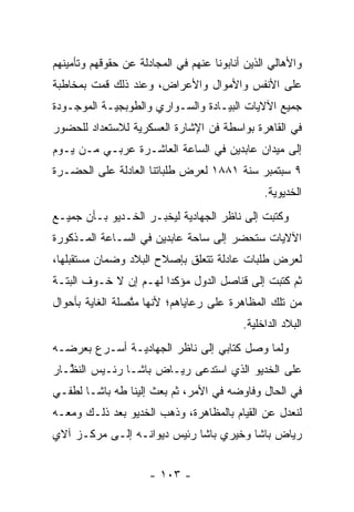 ‫ﻭﺍﻷﻫﺎﻟﻲ ﺍﻟﺫﻴﻥ ﺃﻨﺎﺒﻭﻨﺎ ﻋﻨﻬﻡ ﻓﻲ ﺍﻟﻤﺠﺎﺩﻟﺔ ﻋﻥ ﺤﻘﻭﻗﻬﻡ ﻭﺘﺄﻤﻴﻨﻬﻡ‬
‫ﻋﻠﻰ ﺍﻷﻨﻔﺱ ﻭﺍﻷﻤﻭﺍل ﻭﺍﻷﻋﺭﺍﺽ، ﻭﻋﻨﺩ ﺫﻟﻙ ﻗﻤﺕ ﺒﻤﺨﺎﻁﺒﺔ‬
‫ﺠﻤﻴﻊ ﺍﻵﻻﻴﺎﺕ ﺍﻟﺒﻴـﺎﺩﺓ ﻭﺍﻟﺴـﻭﺍﺭﻱ ﻭﺍﻟﻁﻭﺒﺠﻴـﺔ ﺍﻟﻤﻭﺠـﻭﺩﺓ‬
‫ﻓﻲ ﺍﻟﻘﺎﻫﺭﺓ ﺒﻭﺍﺴﻁﺔ ﻓﻥ ﺍﻹﺸﺎﺭﺓ ﺍﻟﻌﺴﻜﺭﻴﺔ ﻟﻼﺴﺘﻌﺩﺍﺩ ﻟﻠﺤﻀﻭﺭ‬
‫ﺇﻟﻰ ﻤﻴﺩﺍﻥ ﻋﺎﺒﺩﻴﻥ ﻓﻲ ﺍﻟﺴﺎﻋﺔ ﺍﻟﻌﺎﺸـﺭﺓ ﻋﺭﺒـﻲ ﻤـﻥ ﻴـﻭﻡ‬
‫٩ ﺴﺒﺘﻤﺒﺭ ﺴﻨﺔ ١٨٨١ ﻟﻌﺭﺽ ﻁﻠﺒﺎﺘﻨﺎ ﺍﻟﻌﺎﺩﻟﺔ ﻋﻠﻰ ﺍﻟﺤﻀـﺭﺓ‬
                                                ‫ﺍﻟﺨﺩﻴﻭﻴﺔ.‬
‫ﻭﻜﺘﺒﺕ ﺇﻟﻰ ﻨﺎﻅﺭ ﺍﻟﺠﻬﺎﺩﻴﺔ ﻟﻴﺨﺒـﺭ ﺍﻟﺨـﺩﻴﻭ ﺒـﺄﻥ ﺠﻤﻴـﻊ‬
‫ﺍﻵﻻﻴﺎﺕ ﺴﺘﺤﻀﺭ ﺇﻟﻰ ﺴﺎﺤﺔ ﻋﺎﺒﺩﻴﻥ ﻓﻲ ﺍﻟﺴـﺎﻋﺔ ﺍﻟﻤـﺫﻜﻭﺭﺓ‬
‫ﻟﻌﺭﺽ ﻁﻠﺒﺎﺕ ﻋﺎﺩﻟﺔ ﺘﺘﻌﻠﻕ ﺒﺈﺼﻼﺡ ﺍﻟﺒﻼﺩ ﻭﻀﻤﺎﻥ ﻤﺴﺘﻘﺒﻠﻬﺎ،‬
‫ﺜﻡ ﻜﺘﺒﺕ ﺇﻟﻰ ﻗﻨﺎﺼل ﺍﻟﺩﻭل ﻤﺅﻜﺩﺍ ﻟﻬـﻡ ﺇﻥ ﻻ ﺨـﻭﻑ ﺍﻟﺒﺘـﺔ‬
                       ‫‪‬‬
‫ﻤﻥ ﺘﻠﻙ ﺍﻟﻤﻅﺎﻫﺭﺓ ﻋﻠﻰ ﺭﻋﺎﻴﺎﻫﻡ؛ ﻷﻨﻬﺎ ﻤﺘﺼﻠﺔ ﺍﻟﻐﺎﻴﺔ ﺒﺄﺤﻭﺍل‬
                 ‫ﱠ‬
                                           ‫ﺍﻟﺒﻼﺩ ﺍﻟﺩﺍﺨﻠﻴﺔ.‬
‫ﻭﻟﻤﺎ ﻭﺼل ﻜﺘﺎﺒﻲ ﺇﻟﻰ ﻨﺎﻅﺭ ﺍﻟﺠﻬﺎﺩﻴـﺔ ﺃﺴـﺭﻉ ﺒﻌﺭﻀـﻪ‬
                                           ‫‪‬‬
‫ﻋﻠﻰ ﺍﻟﺨﺩﻴﻭ ﺍﻟﺫﻱ ﺍﺴﺘﺩﻋﻰ ﺭﻴـﺎﺽ ﺒﺎﺸـﺎ ﺭﺌـﻴﺱ ﺍﻟﻨ ﱠـﺎﺭ‬
   ‫ﻅ‬
‫ﻓﻲ ﺍﻟﺤﺎل ﻭﻓﺎﻭﻀﻪ ﻓﻲ ﺍﻷﻤﺭ، ﺜﻡ ﺒﻌﺙ ﺇﻟﻴﻨﺎ ﻁﻪ ﺒﺎﺸـﺎ ﻟﻁﻔـﻲ‬
‫ﻟﻨﻌﺩل ﻋﻥ ﺍﻟﻘﻴﺎﻡ ﺒﺎﻟﻤﻅﺎﻫﺭﺓ، ﻭﺫﻫﺏ ﺍﻟﺨﺩﻴﻭ ﺒﻌﺩ ﺫﻟـﻙ ﻭﻤﻌـﻪ‬
‫ﺭﻴﺎﺽ ﺒﺎﺸﺎ ﻭﺨﻴﺭﻱ ﺒﺎﺸﺎ ﺭﺌﻴﺱ ﺩﻴﻭﺍﻨـﻪ ﺇﻟـﻰ ﻤﺭﻜـﺯ ﺁﻻﻱ‬


                      ‫- ٣٠١ -‬
 