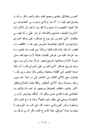 ‫ﺍﻟﺤﺭﺱ ﺒﻘﺸﻼﻕ ﻋﺎﺒﺩﻴﻥ ﻭﺠﻤﻊ ﺍﻟﻀـﺒﺎﻁ ﻭﺍﻟﻌﺴـﺎﻜﺭ، ﻭﺃﺨـﺫ‬
                   ‫‪‬‬
‫ﻴﻨﺼﺢ ﻟﻬﻡ ﺒﻘﻭﻟـﻪ: "ﺃﻨـﺘﻡ ﺃﻭﻻﺩﻱ ﻭﺤﺭﺴـﻲ ﺍﻟﺨﺼﻭﺼـﻲ‬
‫ﻓﻼ ﺘﺘﺒﻌﻭﺍ ﺍﻟﺘﻌﺼﺏ ﺍﻟـﺫﻤﻴﻡ ﻭﻻ ﺘﻘﺘـﺩﻭﺍ ﺒﺄﻋﻤـﺎل ﺍﻵﻻﻴـﺎﺕ‬
                                    ‫‪‬‬
‫ﺍﻷﺨﺭﻯ" ﻓﺄﺠﺎﺒﻭﻩ ﺒﺎﻟﺴﻤﻊ ﻭﺍﻟﻁﺎﻋﺔ، ﺜﻡ ﺃﻤﺭ ﻋﻠﻲ ﺒـﻙ ﻓﻬﻤـﻲ‬
‫ﺤﻜﻤﺩﺍﺭ ﺁﻻﻱ ﺍﻟﺤﺭﺱ ﺒﺄﻥ ﻴﻭﺯﻉ ﻋﺴﺎﻜﺭﻩ ﻋﻠﻰ ﻨﻭﺍﻓﺫ ﺍﻟﺴﺭﺍﻱ‬
                         ‫‪‬‬
‫ﻭﺃﺒﻭﺍﺒﻬﺎ ﻤﻥ ﺍﻟﺩﺍﺨل ﻟﻴﺘﺨﺫﻭﻫﺎ ﻤﺘﺎﺭﻴﺱ ﻟﻬﻡ ﻋﻨـﺩ ﺍﻻﻗﺘﻀـﺎﺀ،‬
‫ﻓﻔﻌل، ﺃﻤﺎ ﻁﻪ ﺒﺎﺸﺎ ﻓﺈﻨﻪ ﻗﺎﺒﻠﻨﺎ ﻭﺴﺄﻟﻨﺎ ﻋﻥ ﻗﺼـﺩﻨﺎ ﻓﺄﺨﺒﺭﻨـﺎﻩ‬
                                                ‫‪‬‬
‫ﺒﻤﺎ ﻋﺯﻤﻨﺎ ﻋﻠﻴﻪ ﻤﻥ ﻋﺭﺽ ﻁﻠﺒﺎﺕ ﻋﺎﺩﻟﺔ ﻻ ﺒﺩ ﻤﻨﻬﺎ ﻟﻀـﻤﺎﻥ‬
                                          ‫ﹰ‬
‫ﺤﺭﻴﺔ ﺍﻷﻤﺔ ﻭﺴﻌﺎﺩﺘﻬﺎ، ﻓﺭﺠﻊ ﻟﻴﺨﺒﺭ ﻤﻭﻻﻩ ﺒﻤﺎ ﺭﺃﻯ ﻭﺴـﻤﻊ،‬
                                               ‫‪‬‬
‫ﻭﺒﻌﺩ ﺘﻭﺯﻴﻊ ﻋﺴﺎﻜﺭ ﺁﻻﻱ ﺍﻟﺤﺭﺱ ﻋﻠﻰ ﺍﻟﺴﺭﺍﻱ ﻜﻤـﺎ ﺃﺴـﻠﻔﻨﺎ‬
‫ﺘﻭﺠﻪ ﺍﻟﺨﺩﻴﻭ ﺇﻟﻰ ﺍﻟﻘﻠﻌﺔ ﻭﺒﻤﻌﻴﺘﻪ ﺭﻴﺎﺽ ﺒﺎﺸﺎ ﻭﺨﻴـﺭﻱ ﺒﺎﺸـﺎ‬
                                                  ‫‪‬‬
‫ﻟﻴﺤﺎﻭل ﻤﻨﻊ ﺍﻵﻻﻱ ﺍﻟﺜﺎﻟﺙ ﻤﻥ ﺍﻟﺫﻫﺎﺏ ﺇﻟﻰ ﺴـﺎﺤﺔ ﻋﺎﺒـﺩﻴﻥ،‬
‫ﻭﻋﻨﺩ ﻭﺼﻭﻟﻪ ﻭﺠﺩ ﺍﻵﻻﻱ ﺍﻟﻤﺫﻜﻭﺭ ﻭﺍﻗﻔﺎ ﺘﺤﺕ ﺍﻟﺴﻼﺡ ﻴﻨﺘﻅﺭ‬
                 ‫ﹰ‬
‫ﺍﻷﻤﺭ ﺒﺎﻟﺴﻴﺭ، ﻓﻁﻠﺏ ﺍﻟﻀﺒﺎﻁ ﻭﻭﺒﺨﻬﻡ، ﺜﻡ ﺃﻤﺴـﻙ ﺒﺘﻼﺒﻴـﺏ‬
                     ‫‪‬‬     ‫‪‬‬
‫ﺍﻟﺒﻜﺒﺎﺸﻲ ﻓﻭﺩﺓ ﺃﻓﻨﺩﻱ ﺤﺴﻥ ﻭﻗﺎل ﻟﻪ: "ﺃﻤﺜﻠﻙ ﻴﻌﺎﺭﺽ ﺃﻭﺍﻤـﺭ‬
‫ﺍﻟﺤﻜﻭﻤﺔ ﻭﻴﺴﻌﻰ ﻓﻲ ﻭﻗﻑ ﺇﺠﺭﺍﺀﺍﺘﻬﺎ؟" ﻭﻫﻨﺎ ﻫـﺎﺝ ﺍﻟﻌﺴـﺎﻜﺭ‬
‫ﻭﻤﺎﺠﻭﺍ، ﻭﺃﻤﺭ ﺍﻟﻴﻭﺯﺒﺎﺸﻲ ﻤﺤﻤﺩ ﺃﻓﻨـﺩﻱ ﺍﻟﺴـﻴﺩ ﺍﻟﺒﺭﻭﺠﻴـﺔ‬
‫ﺒﻀﺭﺏ ﻨﻭﺒﺔ "ﺴﻭﻨﻜﻲ ﺩﻴﻙ" ﻓﺄﺴﺭﻉ ﺍﻟﻌﺴـﺎﻜﺭ ﺇﻟـﻰ ﺘﺭﻜﻴـﺏ‬


                     ‫- ٤٠١ -‬
 