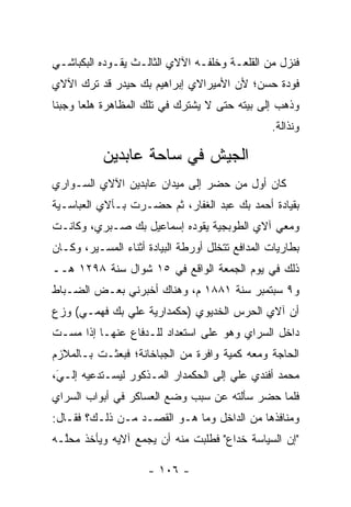 ‫ﻓﻨﺯل ﻤﻥ ﺍﻟﻘﻠﻌـﺔ ﻭﺨﻠﻔـﻪ ﺍﻵﻻﻱ ﺍﻟﺜﺎﻟـﺙ ﻴﻘـﻭﺩﻩ ﺍﻟﺒﻜﺒﺎﺸـﻲ‬
‫ﻓﻭﺩﺓ ﺤﺴﻥ؛ ﻷﻥ ﺍﻷﻤﻴﺭﺍﻻﻱ ﺇﺒﺭﺍﻫﻴﻡ ﺒﻙ ﺤﻴﺩﺭ ﻗﺩ ﺘﺭﻙ ﺍﻵﻻﻱ‬
‫ﻭﺫﻫﺏ ﺇﻟﻰ ﺒﻴﺘﻪ ﺤﺘﻰ ﻻ ﻴﺸﺘﺭﻙ ﻓﻲ ﺘﻠﻙ ﺍﻟﻤﻅﺎﻫﺭﺓ ﻫﻠﻌﺎ ﻭﺠﺒﻨﺎ‬
 ‫ﹰ‬     ‫‪‬‬
                                                 ‫ﻭﻨﺫﺍﻟﺔ.‬

           ‫ﺍﻟﺠﻴﺵ ﻓﻲ ﺴﺎﺤﺔ ﻋﺎﺒﺩﻴﻥ‬
‫ﻜﺎﻥ ﺃﻭل ﻤﻥ ﺤﻀﺭ ﺇﻟﻰ ﻤﻴﺩﺍﻥ ﻋﺎﺒﺩﻴﻥ ﺍﻵﻻﻱ ﺍﻟﺴـﻭﺍﺭﻱ‬
                                   ‫‪‬‬
‫ﺒﻘﻴﺎﺩﺓ ﺃﺤﻤﺩ ﺒﻙ ﻋﺒﺩ ﺍﻟﻐﻔﺎﺭ، ﺜﻡ ﺤﻀـﺭﺕ ﺒـﺂﻻﻱ ﺍﻟﻌﺒﺎﺴـﻴﺔ‬
‫ﻭﻤﻌﻲ ﺁﻻﻱ ﺍﻟﻁﻭﺒﺠﻴﺔ ﻴﻘﻭﺩﻩ ﺇﺴﻤﺎﻋﻴل ﺒﻙ ﺼـﺒﺭﻱ، ﻭﻜﺎﻨـﺕ‬
‫ﺒﻁﺎﺭﻴﺎﺕ ﺍﻟﻤﺩﺍﻓﻊ ﺘﺘﺨﻠل ﺃﻭﺭﻁﺔ ﺍﻟﺒﻴﺎﺩﺓ ﺃﺜﻨﺎﺀ ﺍﻟﻤﺴـﻴﺭ، ﻭﻜـﺎﻥ‬
‫ﺫﻟﻙ ﻓﻲ ﻴﻭﻡ ﺍﻟﺠﻤﻌﺔ ﺍﻟﻭﺍﻗﻊ ﻓﻲ ٥١ ﺸﻭﺍل ﺴﻨﺔ ٨٩٢١ ﻫــ‬
‫ﻭ٩ ﺴﺒﺘﻤﺒﺭ ﺴﻨﺔ ١٨٨١ ﻡ، ﻭﻫﻨﺎﻙ ﺃﺨﺒﺭﻨﻲ ﺒﻌـﺽ ﺍﻟﻀـﺒﺎﻁ‬
  ‫‪‬‬
‫ﺃﻥ ﺁﻻﻱ ﺍﻟﺤﺭﺱ ﺍﻟﺨﺩﻴﻭﻱ )ﺤﻜﻤﺩﺍﺭﻴﺔ ﻋﻠﻲ ﺒﻙ ﻓﻬﻤـﻲ( ﻭﺯﻉ‬
 ‫‪‬‬
‫ﺩﺍﺨل ﺍﻟﺴﺭﺍﻱ ﻭﻫﻭ ﻋﻠﻰ ﺍﺴﺘﻌﺩﺍﺩ ﻟﻠـﺩﻓﺎﻉ ﻋﻨﻬـﺎ ﺇﺫﺍ ﻤﺴـﺕ‬
‫ﺍﻟﺤﺎﺠﺔ ﻭﻤﻌﻪ ﻜﻤﻴﺔ ﻭﺍﻓﺭﺓ ﻤﻥ ﺍﻟﺠﺒﺎﺨﺎﻨﺔ؛ ﻓﺒﻌﺜـﺕ ﺒـﺎﻟﻤﻼﺯﻡ‬
                                     ‫‪‬‬
‫ﻤﺤﻤﺩ ﺃﻓﻨﺩﻱ ﻋﻠﻲ ﺇﻟﻰ ﺍﻟﺤﻜﻤﺩﺍﺭ ﺍﻟﻤـﺫﻜﻭﺭ ﻟﻴﺴـﺘﺩﻋﻴﻪ ﺇﻟـﻲ،‬
 ‫‪‬‬
 ‫َ‬
‫ﻓﻠﻤﺎ ﺤﻀﺭ ﺴﺄﻟﺘﻪ ﻋﻥ ﺴﺒﺏ ﻭﻀﻊ ﺍﻟﻌﺴﺎﻜﺭ ﻓﻲ ﺃﺒﻭﺍﺏ ﺍﻟﺴﺭﺍﻱ‬
                                              ‫‪‬‬
‫ﻭﻤﻨﺎﻓﺫﻫﺎ ﻤﻥ ﺍﻟﺩﺍﺨل ﻭﻤﺎ ﻫـﻭ ﺍﻟﻘﺼـﺩ ﻤـﻥ ﺫﻟـﻙ؟ ﻓﻘـﺎل:‬
‫"ﺇﻥ ﺍﻟﺴﻴﺎﺴﺔ ﺨﺩﺍﻉ" ﻓﻁﻠﺒﺕ ﻤﻨﻪ ﺃﻥ ﻴﺠﻤﻊ ﺁﻻﻴﻪ ﻭﻴﺄﺨﺫ ﻤﺤﱠـﻪ‬
  ‫ﻠ‬

                     ‫- ٦٠١ -‬
 