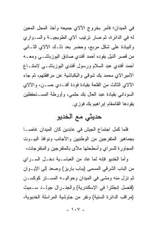 ‫ﻓﻲ ﺍﻟﻤﻴﺩﺍﻥ؛ ﻓﺄﻤﺭ ﺒﺨﺭﻭﺝ ﺍﻵﻻﻱ ﺠﻤﻴﻌﻪ ﻭﺃﺨﺫ ﺍﻟﻤﺤل ﺍﻟﻤﻌﻴﻥ‬
 ‫‪‬‬
‫ﻟﻪ ﻓﻲ ﺍﻟﺩﺍﺌﺭﺓ، ﺜﻡ ﺼﺎﺭ ﺘﺭﺘﻴﺏ ﺁﻻﻱ ﺍﻟﻁﻭﺒﺠﻴـﺔ ﻭﺍﻟﺴـﻭﺍﺭﻱ‬
‫ﻭﺍﻟﺒﻴﺎﺩﺓ ﻋﻠﻰ ﺸﻜل ﻤﺭﺒﻊ، ﻭﺤﻀﺭ ﺒﻌﺩ ﺫﻟـﻙ ﺍﻵﻻﻱ ﺍﻟﺜـﺎﻨﻲ‬
‫ﻤﻥ ﻗﺼﺭ ﺍﻟﻨﻴل ﻴﻘﻭﺩﻩ ﺃﺤﻤﺩ ﺃﻓﻨﺩﻱ ﺼﺎﺩﻕ ﺍﻟﻴﻭﺯﺒﺎﺸـﻲ ﻭﻤﻌـﻪ‬
‫ﺃﺤﻤﺩ ﺃﻓﻨﺩﻱ ﻋﺒﺩ ﺍﻟﺴﻼﻡ ﻭﺭﺴﻭل ﺃﻓﻨﺩﻱ ﺍﻟﻴﻭﺯﺒﺎﺸـﻲ ﻻﻤﺘﻨـﺎﻉ‬
‫ﺍﻷﻤﻴﺭﺍﻻﻱ ﻤﺤﻤﺩ ﺒﻙ ﺸﻭﻗﻲ ﻭﺍﻟﺒﻜﺒﺎﺸﻴﺔ ﻋﻥ ﻤﺭﺍﻓﻘﺘﻬﻡ، ﺜﻡ ﺠﺎﺀ‬
‫ﺍﻵﻻﻱ ﺍﻟﺜﺎﻟﺙ ﻤﻥ ﺍﻟﻘﻠﻌﺔ ﺒﻘﻴﺎﺩﺓ ﻓﻭﺩﺓ ﺃﻓﻨـﺩﻱ ﺤﺴـﻥ، ﻭﺍﻵﻻﻱ‬
‫ﺍﻟﺴﻭﺩﺍﻨﻲ ﺒﻘﻴﺎﺩﺓ ﻋﺒﺩ ﺍﻟﻌﺎل ﺒﻙ ﺤﻠﻤﻲ، ﻭﺃﻭﺭﻁﺔ ﺍﻟﻤﺴـﺘﺤﻔﻅﻴﻥ‬
                        ‫ﻴﻘﻭﺩﻫﺎ ﺍﻟﻘﺎﺌﻤﻘﺎﻡ ﺇﺒﺭﺍﻫﻴﻡ ﺒﻙ ﻓﻭﺯﻱ.‬

                ‫ﺤﺩﻴﺜﻲ ﻤﻊ ﺍﻟﺨﺩﻴﻭ‬
‫ﻓﻠﻤﺎ ﻜﻤل ﺍﺠﺘﻤﺎﻉ ﺍﻟﺠﻴﺵ ﻓﻲ ﻋﺎﺒﺩﻴﻥ ﻜﺎﻥ ﺍﻟﻤﻴﺩﺍﻥ ﻏﺎ ‪‬ـﺎ‬
  ‫ﺼ‬                                            ‫‪‬‬
‫ﺒﺠﻤﺎﻫﻴﺭ ﺍﻟﻤﺘﻔﺭﺠﻴﻥ ﻤﻥ ﺍﻟﻭﻁﻨﻴﻴﻥ ﻭﺍﻷﺠﺎﻨﺏ ﻭﻨﻭﺍﻓﺫ ﺍﻟﺒﻴـﻭﺕ‬
 ‫ﺍﻟﻤﺠﺎﻭﺭﺓ ﻟﻠﺴﺭﺍﻱ ﻭﺃﺴﻁﺤﺘﻬﺎ ﻤﻸﻯ ﺒﺎﻟﻤﺘﻔﺭﺠﻴﻥ ﻭﺍﻟﻤﺘﻔﺭﺠﺎﺕ،‬
‫ﻭﺃﻤﺎ ﺍﻟﺨﺩﻴﻭ ﻓﺈﻨﻪ ﻟﻤﺎ ﻋﺎﺩ ﻤﻥ ﺍﻟﻌﺒﺎﺴـﻴﺔ ﺩﺨـل ﺍﻟﺴـﺭﺍﻱ‬
                               ‫‪‬‬               ‫‪‬‬
‫ﻤﻥ ﺍﻟﺒﺎﺏ ﺍﻟﺸﺭﻗﻲ ﺍﻟﻤﺴﻤﻰ )ﺒﺒﺎﺏ ﺒﺎﺭﻴﺯ( ﻭﺼﻌﺩ ﺇﻟﻰ ﺍﻹﻴـﻭﺍﻥ‬
‫ﺜﻡ ﻨﺯل ﻤﻨﻪ ﻭﻤﺸﻰ ﻓﻲ ﺍﻟﻤﻴﺩﺍﻥ ﻭﺤﻭﺍﻟﻴـﻪ ﺍﻟﻤﺴـﺘﺭ ﻜﻭﻜﺴـﻥ‬
‫)ﻗﻨﺼل ﺇﻨﺠﻠﺘﺭﺍ ﻓﻲ ﺍﻹﺴﻜﻨﺩﺭﻴﺔ( ﻭﺍﻟﺠﻨـﺭﺍل ﺠﻭﻟـﺩ ﺴـﻤﻴﺙ‬
‫)ﻤﺭﺍﻗﺏ ﺍﻟﺩﺍﺌﺭﺓ ﺍﻟﺴﻨﻴﺔ( ﻭﻨﻔﺭ ﻤﻥ ﺠﺎﻭﺸﻴﺔ ﺍﻟﻤﺭﺍﺴﻠﺔ ﺍﻟﺨﺩﻴﻭﻴﺔ،‬
                                    ‫‪‬‬

                     ‫- ٧٠١ -‬
 