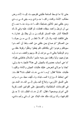 ‫ﺤﺘﻰ ﺇﺫﺍ ﻤﺎ ﺘﻭﺴﻁ ﺍﻟﺴﺎﺤﺔ ﻁﻠﺒﻨﻲ ﻓﺘﻭﺠﻬـﺕ ﺇﻟﻴـﻪ ﻷﻋـﺭﺽ‬
               ‫‪‬‬                  ‫‪‬‬
‫ﻤﻁﺎﻟﺏ ﺍﻷﻤﺔ، ﻭﻜﻨﺕ ﺭﺍﻜ ‪‬ـﺎ ﺠـﻭﺍﺩﻱ ﻭﺴـﻴﻔﻲ ﻓـﻲ ﻴـﺩﻱ‬
                         ‫ﺒ‬
‫ﻭﻤﻥ ﺨﻠﻔﻲ ﻨﺤﻭ ﺜﻼﺜﻴﻥ ﻀﺎﺒﻁﺎ، ﻓﻠ ‪‬ـﺎ ﺩﻨـﻭﺕ ﻤﻨـﻪ ﺼـﺎﺡ‬
                  ‫ﹰ ﻤ‬
‫ﺒﻲ ﺃﻥ ﺘﺭﺠل ﻭﺃﻏﻤﺩ ﺴﻴﻔﻙ، ﻓﻔﻌﻠﺕ، ﺜﻡ ﺃﻗﺒﻠﺕ ﻋﻠﻴﻪ ﻭﻓﻲ ﺘﻠـﻙ‬
                                           ‫‪‬‬
‫ﺍﻟﻠﺤﻅﺔ ﺃﺸﺎﺭ ﻋﻠﻴﻪ ﺍﻟﻤﺴﺘﺭ ﻜﻭﻜﺴـﻥ ﺒـﺄﻥ ﻴﻁﻠـﻕ ﻏﺩﺍﺭﺘـﻪ‬
‫ﻋﻠﻲ ﻓﺎﻟﺘﻔﺕ ﺇﻟﻴﻪ، ﻭﻗـﺎل: "ﺃﻓـﻼ ﺘﻨﻅـﺭ ﺇﻟـﻰ ‪‬ـﻥ ﺤﻭﻟﻨـﺎ‬
       ‫ﻤ ‪‬‬                                      ‫َ‬
                                                ‫‪‬‬
‫ﻤﻥ ﺍﻟﻌﺴﺎﻜﺭ" ﺜﻡ ﺼﺎﺡ ﺒﻤﻥ ﺨﻠﻔﻲ ﻤﻥ ﺍﻟﻀـﺒﺎﻁ ﺃﻥ ﺃﻏﻤـﺩﻭﺍ‬
             ‫‪‬‬             ‫‪‬‬
‫ﺴﻴﻭﻓﻜﻡ ﻭﻋﻭﺩﻭﺍ ﺇﻟﻰ ﺒﻠﻜﺎﺘﻜﻡ، ﻓﻠﻡ ﻴﻔﻌﻠﻭﺍ ﻭﻅﻠﻭﺍ ﻭﻗﻭﻓﺎ ﺨﻠﻔـﻲ‬
       ‫ﹰ‬      ‫ﱡ‬
‫ﻭﺩﻡ ﺍﻟﻭﻁﻨﻴﺔ ﻴﻐﻠﻲ ﻓـﻲ ﻤﺭﺍﺠـل ﻗﻠـﻭﺒﻬﻡ ﻭﺍﻟﻐﻀـﺏ ﻤـلﺀ‬
‫ﺠﻭﺍﺭﺤﻬﻡ، ﻭﻟﻡﺍ ﻭﻗﻔﺕ ﺒﻴﻥ ﻴﺩﻴﻪ ﻤﺸﻴﺭﺍ ﺒﺎﻟﺴﻼﻡ ﺨﺎﻁﺒﻨﻲ ﺒﻘﻭﻟﻪ:‬
                      ‫‪‬‬                   ‫َ‬
                                          ‫‪‬‬
‫"ﻤﺎ ﻫﻲ ﺃﺴﺒﺎﺏ ﺤﻀﻭﺭﻙ ﺒﺎﻟﺠﻴﺵ ﺇﻟﻰ ﻫﻨﺎ؟" ﻓﺄﺠﺒﺘـﻪ ﺒﻘـﻭﻟﻲ:‬
‫"ﺠﺌﻨﺎ ﻴﺎ ﻤﻭﻻﻱ ﻟﻨﻌﺭﺽ ﻋﻠﻴﻙ ﻁﻠﺒﺎﺕ ﺍﻟﺠﻴﺵ ﻭﺍﻷﻤﺔ، ﻭﻜﻠﻬـﺎ‬
‫ﻁﻠﺒﺎﺕ ﻋﺎﺩﻟﺔ" ﻓﻘﺎل: "ﻭﻤـﺎ ﻫـﻲ ﻫـﺫﻩ ﺍﻟﻁﻠﺒـﺎﺕ؟" ﻓﻘﻠـﺕ:‬
‫"ﻫﻲ ﺇﺴﻘﺎﻁ ﺍﻟـﻭﺯﺍﺭﺓ ﺍﻟﻤﺴـﺘﺒﺩﺓ، ﻭﺘـﺄﻟﻴﻑ ﻤﺠﻠـﺱ ﻨـﻭﺍﺏ‬
                      ‫‪‬‬
                      ‫َ‬
‫ﻋﻠﻰ ﺍﻟﻨﺴﻕ ﺍﻷﻭﺭﺒﻲ، ﻭﺇﺒﻼﻍ ﺍﻟﺠـﻴﺵ ﺇﻟـﻰ ﺍﻟﻌـﺩﺩ ﺍﻟﻤﻌـﻴﻥ‬
 ‫‪‬‬
‫ﻓﻲ ﺍﻟﻔﺭﻤﺎﻨﺎﺕ ﺍﻟﺴﻠﻁﺎﻨﻴﺔ، ﻭﺍﻟﺘﺼﺩﻴﻕ ﻋﻠﻰ ﺍﻟﻘﻭﺍﻨﻴﻥ ﺍﻟﻌﺴـﻜﺭﻴﺔ‬
‫ﺍﻟﺘﻲ ﺃﻤﺭﺘﻡ ﺒﻭﻀﻌﻬﺎ"، ﻓﻘﺎل: "ﻜـل ﻫـﺫﻩ ﺍﻟﻁﻠﺒـﺎﺕ ﻻ ﺤـﻕ‬
‫ﻟﻜﻡ ﻓﻴﻬﺎ، ﻭﺃﻨﺎ ﻭﺭﺜﺕ ﻤﻠﻙ ﻫﺫﻩ ﺍﻟﺒﻼﺩ ﻋﻥ ﺁﺒـﺎﺌﻲ ﻭﺃﺠـﺩﺍﺩﻱ،‬


                     ‫- ٨٠١ -‬
 