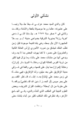 ‫ﻨﺸﺄﺘﻲ ﺍﻷﻭﻟﻰ‬
‫ﻜﺎﻥ ﻭﺍﻟﺩﻱ ﺍﻟﺴﻴﺩ ﻤﺤﻤﺩ ﻋﺭﺍﺒـﻲ ﺸـﻴﺨﺎ ﺠﻠـﻴﻼ ﺭﺌﻴ ‪‬ـﺎ‬
  ‫ﺴ‬            ‫ﹰ‬
               ‫ً‬
‫ﻋﻠﻰ ﻋﺸﻴﺭﺘﻪ، ﻋﺎﻟﻤﺎ ﻭﺭﻋﺎ ﻤﻭﺼﻭﻓﺎ ﺒﺎﻟﻌﻔﺔ ﻭﺍﻷﻤﺎﻨﺔ، ﻭﻜﺎﻨـﺕ‬
                        ‫ﹰ‬
                        ‫ً‬      ‫‪‬‬
‫ﻭﻻﺩﺘﻲ ﻓﻲ ٧ ﺼﻔﺭ ﺴﻨﺔ ٧٥٢١ ﻫـ ﺒﺒﻠـﺩﺘﻨﺎ ﺍﻟﺘـﻲ ﺘـﺩﻋﻰ‬
‫"ﻫﺭﻴﺔ ﺭﺯﻨﺔ" ﺒﻤﺩﻴﺭﻴﺔ ﺍﻟﺸﺭﻗﻴﺔ ﺒﻀﻭﺍﺤﻲ ﻤﺩﻴﻨﺔ "ﺒـﻭ ﺒﺴـﻁ"‬
‫ﺍﻟﻤﺸﻬﻭﺭﺓ ﺍﻵﻥ ﺒﺘل ﺒﺴﻁ، ﻭﻫﻲ ﺒﻠﺩﺓ ﻗﺩﻴﻤﺔ ﻤﻭﺠﻭﺩﺓ ﻗﺒل ﺯﻤﻥ‬
‫ﺘﻐﻠﺏ ﺍﻟﻤﻠﻙ ﺸﻴﺸﺎﻕ ﺒﻥ ﻨﻤﺭﻭﺩ ﺍﻷﺸﻭﺭﻱ )ﺭﺃﺱ ﺍﻟﻌﺎﺌﻠﺔ ﺍﻟﺜﺎﻨﻴﺔ‬
                                                  ‫ﱡ‬
‫ﻭﺍﻟﻌﺸﺭﻴﻥ( ﻋﻠﻰ ﻤﺼﺭ، ﻻ ﻜﻤﺎ ﻴﻬﺭﻑ ﺍﻟﺒﻌﺽ ﺒﻤﺎ ﻻ ﻴﻌـﺭﻑ‬
‫ﻭﻴﺩﻋﻲ ﺃﻨﻬﺎ ﻤﻥ ﻤﻨﺸﺂﺕ ﻤﺤﻤﺩ ﻋﻠﻲ ﺒﺎﺸﺎ، ﻭﻤﺎ ﻴﺯﺍل ﻓﻴﻬﺎ ﻜﺜﻴﺭ‬
‫ﻤﻥ ﺫﺭﻴﺔ ﺍﻟﻔﺭﺱ ﻜﻌﺎﺌﻠﺔ ﻜﻴﻭﺍﻥ، ﻭﻋﺎﺌﻠـﺔ ﺍﻟﺩﻭﻴﺘـﺩﺍﺭ )ﺩﺭﺍﺯ(،‬
‫ﻭﻋﺎﺌﻠﺔ )ﺘﻤﺭﺍﺯ( ﻤﻤﺎ ﻴﺩل ﻋﻠﻰ ﻗﺩﻤﻬﺎ، ﻭﻫﻲ ﻭﺍﻗﻌﺔ ﻓﻲ ﺸـﺭﻗﻲ‬
‫ﻤﺩﻴﻨﺔ ﺍﻟﺯﻗﺎﺯﻴﻕ ﻋﻠﻰ ﺒﻌﺩ ﻤﻴﻠﻴﻥ، ﻭﺃﻤﺎ ﺍﻟﺯﻗﺎﺯﻴﻕ، ﻓﻬﻲ ﻤﻨﺸـﺄﺓ‬
                      ‫‪‬‬
‫ﻓﻲ ﺯﻤﻥ ﻤﺤﻤﺩ ﻋﻠﻲ )ﺒﺎﺸﺎ( ﺒﻌـﺩ ﺇﻨﺸـﺎﺀ ﻗﻨـﺎﻁﺭ ﺍﻟﺘﻘﺴـﻴﻡ‬
‫ﻋﻠﻰ ﺒﺤﺭ ﻤﻭﻴﺱ )ﺃﻭ ﺍﻟﻤﻌـﺯ ﻟـﺩﻴﻥ ﺍﷲ ﺍﻟﻔـﺎﻁﻤﻲ( ﻭﻭﺍﻗﻌـﺔ‬
                           ‫‪‬‬
‫ﻋﻠﻰ ﻤﻘﺭﺒﺔ ﻤﻥ ﺘل "ﺒﺴﻁﺔ"، ﻭﺘﻌﻠﻤﺕ ﺍﻟﻘﺭﺁﻥ ﺍﻟﺸﺭﻴﻑ، ﻭﺒﻌﺽ‬
                      ‫ﱠ‬
‫ﺍﻟﻌﻠﻭﻡ ﺍﻟﺩﻴﻨﻴﺔ ﻓﻲ ﺍﻟﻤﻜﺘﺏ ﺍﻟﺫﻱ ﺃﻨﺸﺄﻩ ﻭﺍﻟﺩﻱ، ﻭﻓـﻲ ﺍﻟﺠـﺎﻤﻊ‬
‫ﺍﻷﺯﻫﺭ، ﻭﻗﺩ ﺘﻌﻠﻡ ﻓﻲ ﺫﻟﻙ ﺍﻟﻤﻜﺘﺏ ﻜﺜﻴﺭ ﻤﻥ ﺃﺒﻨﺎﺀ ﺒﻠﺩﺘﻨﺎ، ﺤﺘﻰ‬
                                         ‫ﱠ‬


                      ‫- ٠١ -‬
 