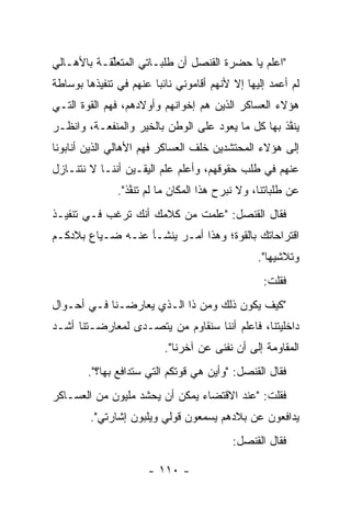 ‫"ﺍﻋﻠﻡ ﻴﺎ ﺤﻀﺭﺓ ﺍﻟﻘﻨﺼل ﺃﻥ ﻁﻠﺒـﺎﺘﻲ ﺍﻟﻤﺘﻌﻠﻘـﺔ ﺒﺎﻷﻫـﺎﻟﻲ‬
            ‫ﱢ‬
‫ﻟﻡ ﺃﻋﻤﺩ ﺇﻟﻴﻬﺎ ﺇﻻ ﻷﻨﻬﻡ ﺃﻗﺎﻤﻭﻨﻲ ﻨﺎﺌﺒﺎ ﻋﻨﻬﻡ ﻓﻲ ﺘﻨﻔﻴﺫﻫﺎ ﺒﻭﺴﺎﻁﺔ‬
                        ‫‪‬‬
‫ﻫﺅﻻﺀ ﺍﻟﻌﺴﺎﻜﺭ ﺍﻟﺫﻴﻥ ﻫﻡ ﺇﺨﻭﺍﻨﻬﻡ ﻭﺃﻭﻻﺩﻫﻡ، ﻓﻬﻡ ﺍﻟﻘﻭﺓ ﺍﻟﺘـﻲ‬
‫ﻴﻨﻔﺫ ﺒﻬﺎ ﻜل ﻤﺎ ﻴﻌﻭﺩ ﻋﻠﻰ ﺍﻟﻭﻁﻥ ﺒﺎﻟﺨﻴﺭ ﻭﺍﻟﻤﻨﻔﻌـﺔ، ﻭﺍﻨﻅـﺭ‬
                                                   ‫ﱠ‬
‫ﺇﻟﻰ ﻫﺅﻻﺀ ﺍﻟﻤﺤﺘﺸﺩﻴﻥ ﺨﻠﻑ ﺍﻟﻌﺴﺎﻜﺭ ﻓﻬﻡ ﺍﻷﻫﺎﻟﻲ ﺍﻟﺫﻴﻥ ﺃﻨﺎﺒﻭﻨﺎ‬
‫ﻋﻨﻬﻡ ﻓﻲ ﻁﻠﺏ ﺤﻘﻭﻗﻬﻡ، ﻭﺃﻋﻠﻡ ﻋﻠﻡ ﺍﻟﻴﻘـﻴﻥ ﺃﻨﻨـﺎ ﻻ ﻨﺘﻨـﺎﺯل‬
               ‫ﻋﻥ ﻁﻠﺒﺎﺘﻨﺎ، ﻭﻻ ﻨﺒﺭﺡ ﻫﺫﺍ ﺍﻟﻤﻜﺎﻥ ﻤﺎ ﻟﻡ ﺘﻨﻔﺫ".‬
                  ‫ﱠ‬
‫ﻓﻘﺎل ﺍﻟﻘﻨﺼل: "ﻋﻠﻤﺕ ﻤﻥ ﻜﻼﻤﻙ ﺃﻨﻙ ﺘﺭﻏﺏ ﻓـﻲ ﺘﻨﻔﻴـﺫ‬
‫ﺍﻗﺘﺭﺍﺤﺎﺘﻙ ﺒﺎﻟﻘﻭﺓ؛ ﻭﻫﺫﺍ ﺃﻤـﺭ ﻴﻨﺸـﺄ ﻋﻨـﻪ ﻀـﻴﺎﻉ ﺒﻼﺩﻜـﻡ‬
                                                ‫ﻭﺘﻼﺸﻴﻬﺎ".‬
                                                 ‫ﻓﻘﻠﺕ:‬
‫"ﻜﻴﻑ ﻴﻜﻭﻥ ﺫﻟﻙ ﻭﻤﻥ ﺫﺍ ﺍﻟـﺫﻱ ﻴﻌﺎﺭﻀـﻨﺎ ﻓـﻲ ﺃﺤـﻭﺍل‬
                             ‫‪‬‬
‫ﺩﺍﺨﻠﻴﺘﻨﺎ، ﻓﺎﻋﻠﻡ ﺃﻨﻨﺎ ﺴﻨﻘﺎﻭﻡ ﻤﻥ ﻴﺘﺼـﺩﻯ ﻟﻤﻌﺎﺭﻀـﺘﻨﺎ ﺃﺸـﺩ‬
                       ‫‪‬‬
                          ‫ﺍﻟﻤﻘﺎﻭﻤﺔ ﺇﻟﻰ ﺃﻥ ﻨﻔﻨﻰ ﻋﻥ ﺁﺨﺭﻨﺎ".‬
        ‫ﻓﻘﺎل ﺍﻟﻘﻨﺼل: "ﻭﺃﻴﻥ ﻫﻲ ﻗﻭﺘﻜﻡ ﺍﻟﺘﻲ ﺴﺘﺩﺍﻓﻊ ﺒﻬﺎ؟".‬
‫ﻓﻘﻠﺕ: "ﻋﻨﺩ ﺍﻻﻗﺘﻀﺎﺀ ﻴﻤﻜﻥ ﺃﻥ ﻴﺤﺸﺩ ﻤﻠﻴﻭﻥ ﻤﻥ ﺍﻟﻌﺴـﺎﻜﺭ‬
                  ‫‪  ‬ﹶ‪‬‬
        ‫ﻴﺩﺍﻓﻌﻭﻥ ﻋﻥ ﺒﻼﺩﻫﻡ ﻴﺴﻤﻌﻭﻥ ﻗﻭﻟﻲ ﻭﻴﻠﺒﻭﻥ ﺇﺸﺎﺭﺘﻲ".‬
                   ‫‪‬‬
                                          ‫ﻓﻘﺎل ﺍﻟﻘﻨﺼل:‬

                      ‫- ٠١١ -‬
 