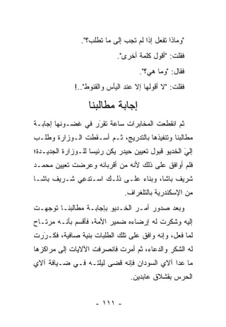 ‫"ﻭﻤﺎﺫﺍ ﺘﻔﻌل ﺇﺫﺍ ﻟﻡ ﺘﺠﺏ ﺇﻟﻰ ﻤﺎ ﺘﻁﻠﺏ؟".‬
                             ‫ﻓﻘﻠﺕ: "ﺃﻗﻭل ﻜﻠﻤﺔ ﺃﺨﺭﻯ".‬
                                     ‫ﻓﻘﺎل: "ﻭﻤﺎ ﻫﻲ؟".‬
              ‫ﻓﻘﻠﺕ: "ﻻ ﺃﻗﻭﻟﻬﺎ ﺇﻻ ﻋﻨﺩ ﺍﻟﻴﺄﺱ ﻭﺍﻟﻘﻨﻭﻁ"..!‬

                   ‫ﺇﺠﺎﺒﺔ ﻤﻁﺎﻟﺒﻨﺎ‬
‫ﺜﻡ ﺍﻨﻘﻁﻌﺕ ﺍﻟﻤﺨﺎﺒﺭﺍﺕ ﺴﺎﻋﺔ ﺘﻘﺭﺭ ﻓﻲ ﻏﻀـﻭﻨﻬﺎ ﺇﺠﺎﺒـﺔ‬
                   ‫‪‬‬
                   ‫َ‬
‫ﻤﻁﺎﻟﺒﻨﺎ ﻭﺘﻨﻔﻴﺫﻫﺎ ﺒﺎﻟﺘﺩﺭﻴﺞ، ﺜـﻡ ﺃﺴـﻘﻁﺕ ﺍﻟـﻭﺯﺍﺭﺓ ﻭﻁﻠـﺏ‬
‫‪‬‬
‫ﺇﻟﻲ ﺍﻟﺨﺩﻴﻭ ﻗﺒﻭل ﺘﻌﻴﻴﻥ ﺤﻴﺩﺭ ﻴﻜﻥ ﺭﺌﻴﺴﺎ ﻟﻠـﻭﺯﺍﺭﺓ ﺍﻟﺠﺩﻴـﺩﺓ؛‬
                    ‫‪‬‬                               ‫َ‬
                                                    ‫‪‬‬
‫ﻓﻠﻡ ﺃﻭﺍﻓﻕ ﻋﻠﻰ ﺫﻟﻙ ﻷﻨﻪ ﻤﻥ ﺃﻗﺭﺒﺎﺌﻪ ﻭﻋﺭﻀﺕ ﺘﻌﻴﻴﻥ ﻤﺤﻤـﺩ‬
‫ﺸﺭﻴﻑ ﺒﺎﺸﺎ، ﻭﺒﻨﺎﺀ ﻋﻠـﻰ ﺫﻟـﻙ ﺍﺴ‪‬ـﺘﺩﻋﻲ ﺸـﺭﻴﻑ ﺒﺎﺸـﺎ‬
             ‫ﹸ ﹸ‪ِ ‬‬            ‫‪‬‬
                                ‫ﻤﻥ ﺍﻹﺴﻜﻨﺩﺭﻴﺔ ﺒﺎﻟﺘﻠﻐﺭﺍﻑ.‬
‫ﻭﺒﻌﺩ ﺼﺩﻭﺭ ﺃﻤـﺭ ﺍﻟﺨـﺩﻴﻭ ﺒﺈﺠﺎﺒـﺔ ﻤﻁﺎﻟﺒﻨـﺎ ﺘﻭﺠﻬـﺕ‬
   ‫‪‬‬
‫ﺇﻟﻴﻪ ﻭﺸﻜﺭﺕ ﻟﻪ ﺇﺭﻀﺎﺀﻩ ﻀﻤﻴﺭ ﺍﻷﻤﺔ، ﻓﺄﻗﺴﻡ ﺒﺄﻨـﻪ ﻤﺭﺘـﺎﺡ‬
‫ﻟﻤﺎ ﻓﻌل، ﻭﺇﻨﻪ ﻭﺍﻓﻕ ﻋﻠﻰ ﺘﻠﻙ ﺍﻟﻁﻠﺒﺎﺕ ﺒﻨﻴﺔ ﺼﺎﻓﻴﺔ، ﻓﻜـﺭﺭﺕ‬
  ‫َ‬
  ‫‪‬‬            ‫‪‬‬
‫ﻟﻪ ﺍﻟﺸﻜﺭ ﻭﺍﻟﺩﻋﺎﺀ، ﺜﻡ ﺃﻤﺭﺕ ﻓﺎﻨﺼﺭﻓﺕ ﺍﻵﻻﻴﺎﺕ ﺇﻟﻰ ﻤﺭﺍﻜﺯﻫﺎ‬
‫ﻤﺎ ﻋﺩﺍ ﺁﻻﻱ ﺍﻟﺴﻭﺩﺍﻥ ﻓﺈﻨﻪ ﻗﻀﻰ ﻟﻴﻠﺘـﻪ ﻓـﻲ ﻀـﻴﺎﻓﺔ ﺁﻻﻱ‬
                                  ‫ﺍﻟﺤﺭﺱ ﺒﻘﺸﻼﻕ ﻋﺎﺒﺩﻴﻥ.‬


                     ‫- ١١١ -‬
 