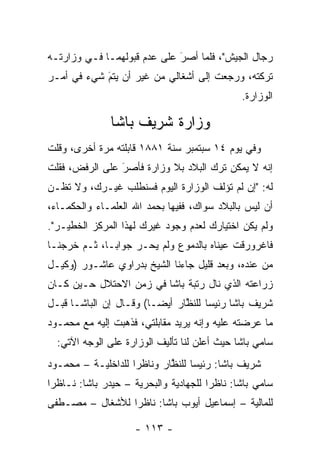 ‫ﺭﺠﺎل ﺍﻟﺠﻴﺵ"، ﻓﻠﻤﺎ ﺃﺼﺭ ﻋﻠﻰ ﻋﺩﻡ ﻗﺒﻭﻟﻬﻤـﺎ ﻓـﻲ ﻭﺯﺍﺭﺘـﻪ‬
                             ‫َ‬
                             ‫‪‬‬    ‫‪‬‬
‫ﺘﺭﻜﺘﻪ، ﻭﺭﺠﻌﺕ ﺇﻟﻰ ﺃﺸﻐﺎﻟﻲ ﻤﻥ ﻏﻴﺭ ﺃﻥ ﻴﺘﻡ ﺸﻲﺀ ﻓﻲ ﺃﻤـﺭ‬
            ‫‪َ‬‬
                                              ‫ﺍﻟﻭﺯﺍﺭﺓ.‬

               ‫ﻭﺯﺍﺭﺓ ﺸﺭﻴﻑ ﺒﺎﺸﺎ‬
‫ﻭﻓﻲ ﻴﻭﻡ ٤١ ﺴﺒﺘﻤﺒﺭ ﺴﻨﺔ ١٨٨١ ﻗﺎﺒﻠﺘﻪ ﻤﺭﺓ ﺃﺨﺭﻯ، ﻭﻗﻠﺕ‬
‫ﺇﻨﻪ ﻻ ﻴﻤﻜﻥ ﺘﺭﻙ ﺍﻟﺒﻼﺩ ﺒﻼ ﻭﺯﺍﺭﺓ ﻓﺄﺼﺭ ﻋﻠﻰ ﺍﻟﺭﻓﺽ، ﻓﻘﻠﺕ‬
                ‫َ‬
                ‫‪‬‬
‫ﻟﻪ: "ﺇﻥ ﻟﻡ ﺘﺅﻟﻑ ﺍﻟﻭﺯﺍﺭﺓ ﺍﻟﻴﻭﻡ ﻓﺴﻨﻁﻠﺏ ﻏﻴـﺭﻙ، ﻭﻻ ﺘﻅـﻥ‬
‫ﺃﻥ ﻟﻴﺱ ﺒﺎﻟﺒﻼﺩ ﺴﻭﺍﻙ، ﻓﻔﻴﻬﺎ ﺒﺤﻤﺩ ﺍﷲ ﺍﻟﻌﻠﻤـﺎﺀ ﻭﺍﻟﺤﻜﻤـﺎﺀ،‬
‫ﻭﻟﻡ ﻴﻜﻥ ﺍﺨﺘﻴﺎﺭﻙ ﻟﻌﺩﻡ ﻭﺠﻭﺩ ﻏﻴﺭﻙ ﻟﻬﺫﺍ ﺍﻟﻤﺭﻜﺯ ﺍﻟﺨﻁﻴـﺭ".‬
‫ﻓﺎﻏﺭﻭﺭﻗﺕ ﻋﻴﻨﺎﻩ ﺒﺎﻟﺩﻤﻭﻉ ﻭﻟﻡ ﻴﺤـﺭ ﺠﻭﺍ ‪‬ـﺎ، ﺜـﻡ ﺨﺭﺠﻨـﺎ‬
              ‫ﺒ‬
‫ﻤﻥ ﻋﻨﺩﻩ، ﻭﺒﻌﺩ ﻗﻠﻴل ﺠﺎﺀﻨﺎ ﺍﻟﺸﻴﺦ ﺒﺩﺭﺍﻭﻱ ﻋﺎﺸـﻭﺭ )ﻭﻜﻴـل‬
‫ﺯﺭﺍﻋﺘﻪ ﺍﻟﺫﻱ ﻨﺎل ﺭﺘﺒﺔ ﺒﺎﺸﺎ ﻓﻲ ﺯﻤﻥ ﺍﻻﺤﺘﻼل ﺤـﻴﻥ ﻜـﺎﻥ‬
‫ﺸﺭﻴﻑ ﺒﺎﺸﺎ ﺭﺌﻴﺴﺎ ﻟﻠﻨﻅﺎﺭ ﺃﻴ ‪‬ـﺎ( ﻭﻗـﺎل ﺇﻥ ﺍﻟﺒﺎﺸـﺎ ﻗﺒـل‬
                         ‫ﻀ‬      ‫ﱠ‬     ‫‪‬‬
‫ﻤﺎ ﻋﺭﻀﺘﻪ ﻋﻠﻴﻪ ﻭﺇﻨﻪ ﻴﺭﻴﺩ ﻤﻘﺎﺒﻠﺘﻲ، ﻓﺫﻫﺒﺕ ﺇﻟﻴﻪ ﻤﻊ ﻤﺤﻤـﻭﺩ‬
  ‫ﺴﺎﻤﻲ ﺒﺎﺸﺎ ﺤﻴﺙ ﺃﻋﻠﻥ ﻟﻨﺎ ﺘﺄﻟﻴﻑ ﺍﻟﻭﺯﺍﺭﺓ ﻋﻠﻰ ﺍﻟﻭﺠﻪ ﺍﻵﺘﻲ:‬
‫ﺸﺭﻴﻑ ﺒﺎﺸﺎ: ﺭﺌﻴﺴﺎ ﻟﻠﻨﻅﺎﺭ ﻭﻨﺎﻅﺭﺍ ﻟﻠﺩﺍﺨﻠﻴـﺔ – ﻤﺤﻤـﻭﺩ‬
                    ‫‪‬‬       ‫ﱠ‬     ‫‪‬‬
‫ﺴﺎﻤﻲ ﺒﺎﺸﺎ: ﻨﺎﻅﺭﺍ ﻟﻠﺠﻬﺎﺩﻴﺔ ﻭﺍﻟﺒﺤﺭﻴﺔ – ﺤﻴﺩﺭ ﺒﺎﺸﺎ: ﻨـﺎﻅﺭﺍ‬
 ‫‪‬‬                                     ‫‪‬‬
‫ﻟﻠﻤﺎﻟﻴﺔ – ﺇﺴﻤﺎﻋﻴل ﺃﻴﻭﺏ ﺒﺎﺸﺎ: ﻨﺎﻅﺭﺍ ﻟﻸﺸﻐﺎل – ﻤﺼـﻁﻔﻰ‬
                 ‫‪‬‬

                    ‫- ٣١١ -‬
 