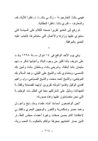 ‫ﻓﻬﻤﻲ ﺒﺎﺸﺎ: ﻟﻠﺨﺎﺭﺠﻴـﺔ – ﺯﻜـﻲ ﺒﺎﺸـﺎ: ﻨـﺎﻅﺭﺍ ﻟﻸﻭﻗـﺎﻑ‬
         ‫‪‬‬
                  ‫ﻭﺍﻟﻤﻌﺎﺭﻑ – ﻗﺩﺭﻱ ﺒﺎﺸﺎ: ﻨﺎﻅﺭﺍ ﻟﻠﺤﻘﺎﻨﻴﺔ.‬
                       ‫ﱠ‬     ‫‪‬‬
‫ﺜﻡ ﺭﻓﻊ ﺇﻟﻰ ﺍﻟﺨﺩﻴﻭ ﺘﻘﺭﻴﺭﺍ ﻀﻤﻨﻪ ﺍﻟﻜﻼﻡ ﻋﻠﻰ ﺍﻟﺴﻴﺎﺴﺔ ﺍﻟﺘﻲ‬
                         ‫‪‬‬   ‫‪‬‬
‫ﺴﺘﺠﺭﻱ ﻋﻠﻴﻬﺎ ﻭﺯﺍﺭﺘﻪ ﻭﺍﻷﻋﻤﺎل ﺍﻟﺘﻲ ﺴﺘﺒﺎﺸﺭﻫﺎ، ﻓﺄﺠﺎﺏ ﻋﻠﻴﻪ‬
                                        ‫ﺍﻟﺨﺩﻴﻭ ﺒﺎﻟﻤﻭﺍﻓﻘﺔ.‬
                           ‫*‬
‫ﻭﻓﻲ ﻴﻭﻡ ﺍﻷﺤﺩ ﺍﻟﻭﺍﻗﻊ ﻓﻲ ٤١ ﺸﻭﺍل ﺴـﻨﺔ ٨٩٢١ ﻭﻓـﺩ‬
‫ﻋﻠﻰ ﺸﺭﻴﻑ ﺒﺎﺸﺎ ﻜﺜﻴﺭ ﻤﻥ ﻭﺠﻭﻩ ﺍﻟﺒﻼﺩ ﻭﺃﻋﻴﺎﻨﻬﺎ ﻨﺫﻜﺭ ﻤـﻨﻬﻡ‬
‫ﺴﻠﻴﻤﺎﻥ ﺒﺎﺸﺎ ﺃﺒﺎﻅﺔ، ﻭﺸﺭﻴﻌﻲ ﺒﺎﺸﺎ، ﻭﺴﻠﻁﺎﻥ ﺒﺎﺸﺎ، ﻭﺃﻤﻴﻥ ﺒﻙ‬
‫ﺍﻟﺸﻤﺴﻲ، ﻭﻤﻨﺸﺎﻭﻱ ﺒﻙ، ﻭﺍﻟﺸﻴﺦ ﻋﻠﻲ ﺍﻟﻠﻴﺜﻲ، ﻭﻋﺒﺩ ﺍﻟﺴﻼﻡ ﺒﻙ‬
‫ﺍﻟﻤﻭﻴﻠﺤﻲ، ﻭﺍﻟﺸﻴﺦ ﺃﺤﻤﺩ ﻤﺤﻤﺩ، ﻭﺍﻟﺸﻴﺦ ﺍﻟﺼﺒﺎﺤﻲ، ﻭﺇﺒـﺭﺍﻫﻴﻡ‬
              ‫‪‬‬
‫ﺃﻓﻨﺩﻱ ﺍﻟﻭﻜﻴل ﻭﻗﺩﻤﻭﺍ ﻟﺩﻭﻟﺘﻪ ﺘﻘﺭﻴﺭﻴﻥ ﺃﻭﻟﻬﻤﺎ ﻜﻀﻤﺎﻨﺔ ﻭﻜﻔﺎﻟـﺔ‬
                                        ‫‪‬‬
                                        ‫َ‬
‫ﻟﺘﻌﻬﺩﺍﺘﻨﺎ، ﻭﺩﻟﻴل ﻋﻠﻰ ﺍﺸﺘﺭﺍﻜﻬﻡ ﻤﻌﻨﺎ ﻓﻲ ﺍﻟﻁﻠﺒـﺎﺕ ﺍﻟﻭﻁﻨﻴـﺔ‬
                 ‫ﺍﻟﺘﻲ ﻨﺤﻥ ﻤﺘﻀﺎﻤﻨﻭﻥ ﻋﻠﻴﻬﺎ ﻭﻫﺫﻩ ﺼﻭﺭﺘﻪ:‬
‫"ﻨﺤﻥ ﺍﻟﻭﺍﻀﻌﻭﻥ ﺃﺴﻤﺎﺀﻨﺎ ﺃﺩﻨﺎﻩ ﻋﻠﻤﺎﺀ ﻭﻤﺸـﺎﻴﺦ ﻭﺃﻋﻴـﺎﻥ‬
‫ﻭﻋﻤﺩ ﻤﺼﺭ ﻭﺇﺴﻜﻨﺩﺭﻴﺔ ﻭﺍﻟﺜﻐﻭﺭ ﻭﺍﻟﻭﺠﻬﻴﻥ ﺍﻟﺒﺤﺭﻱ ﻭﺍﻟﻘﺒﻠـﻲ‬
                                                ‫‪‬‬
‫ﻻﻋﺘﻘﺎﺩﻨﺎ ﺍﻟﺘﺎﻡ ﺒﺤﺴﻥ ﺼﻔﺎﺕ ﻭﻏﻴﺭﺓ ﺃﻋﻀﺎﺀ ﻤﺠﻠﺱ ﺍﻟﻨ ﱠـﺎﺭ‬
   ‫ﻅ‬
‫ﺍﻟﺫﻴﻥ ﺼﺎﺭ ﺍﻨﺘﺨﺎﺒﻬﻡ ﺒﻤﻌﺭﻓﺔ ﺩﻭﻟﺘﻜﻡ ﺒﺎﻟﺤﻜﻭﻤـﺔ ﺍﻟﻤﺼـﺭﻴﺔ،‬

                     ‫- ٤١١ -‬
 