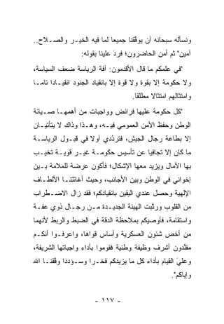 ‫ﻭﻨﺴﺄﻟﻪ ﺴﺒﺤﺎﻨﻪ ﺃﻥ ﻴﻭﻓﻘﻨﺎ ﺠﻤﻴﻌﺎ ﻟﻤﺎ ﻓﻴﻪ ﺍﻟﺨﻴـﺭ ﻭﺍﻟﺼـﻼﺡ..‬
                          ‫‪‬‬       ‫ﱢ‬
                 ‫ﺁﻤﻴﻥ" ﺜﻡ ﺃﻤﻥ ﺍﻟﺤﺎﻀﺭﻭﻥ؛ ﻓﺭﺩ ﻋﻠﻴﻨﺎ ﺒﻘﻭﻟﻪ:‬
                              ‫َ‬
                              ‫‪‬‬              ‫‪‬‬
‫"ﻓﻲ ﻋﻠﻤﻜﻡ ﻤﺎ ﻗﺎل ﺍﻷﻗﺩﻤﻭﻥ: ﺁﻓﺔ ﺍﻟﺭﻴﺎﺴﺔ ﻀﻌﻑ ﺍﻟﺴﻴﺎﺴﺔ،‬
‫ﻭﻻ ﺤﻜﻭﻤﺔ ﺇﻻ ﺒﻘﻭﺓ ﻭﻻ ﻗﻭﺓ ﺇﻻ ﺒﺎﻨﻘﻴﺎﺩ ﺍﻟﺠﻨﻭﺩ ﺍﻨﻘﻴـﺎﺩﺍ ﺘﺎ ‪‬ـﺎ‬
  ‫‪ ‬ﻤ‬
                                   ‫ﻭﺍﻤﺘﺜﺎﻟﻬﻡ ﺍﻤﺘﺜﺎﻻ ﻤﻁﻠﻘﺎ.‬
                                     ‫ﹰ‬    ‫ﹰ‬
‫"ﻜل ﺤﻜﻭﻤﺔ ﻋﻠﻴﻬﺎ ﻓﺭﺍﺌﺽ ﻭﻭﺍﺠﺒﺎﺕ ﻤﻥ ﺃﻫﻤﻬـﺎ ﺼـﻴﺎﻨﺔ‬
‫ﺍﻟﻭﻁﻥ ﻭﺤﻔﻅ ﺍﻷﻤﻥ ﺍﻟﻌﻤﻭﻤﻲ ﻓﻴـﻪ، ﻭﻫـﺫﺍ ﻭﺫﺍﻙ ﻻ ﻴﺘﺄﺘﻴـﺎﻥ‬
‫ﺇﻻ ﺒﻁﺎﻋﺔ ﺭﺠﺎل ﺍﻟﺠﻴﺵ، ﻓﺘﺭﺩﺩﻱ ﺃﻭﻻ ﻓﻲ ﻗﺒـﻭل ﺍﻟﺭﻴﺎﺴـﺔ‬
                  ‫ﹰ‬     ‫ُ‬
                        ‫‪‬‬
‫ﻤﺎ ﻜﺎﻥ ﺇﻻ ﺘﺠﺎﻓﻴﺎ ﻋﻥ ﺘﺄﺴﻴﺱ ﺤﻜﻭﻤـﺔ ﻏﻴـﺭ ﻗﻭﻴـﺔ ﺘﺨﻴـﺏ‬
                                  ‫‪‬‬
‫ﺒﻬﺎ ﺍﻵﻤﺎل ﻭﻴﺯﻴﺩ ﻤﻌﻬﺎ ﺍﻹﺸﻜﺎل؛ ﻓﺄﻜﻭﻥ ﻋﺭﻀﺔ ﻟﻠﻤﻼﻤﺔ ﺒـﻴﻥ‬
‫ﺇﺨﻭﺍﻨﻲ ﻓﻲ ﺍﻟﻭﻁﻥ ﻭﺒﻴﻥ ﺍﻷﺠﺎﻨﺏ، ﻭﺤﻴﺙ ﺃﻏﺎﺜﺘﻨـﺎ ﺍﻷﻟﻁـﺎﻑ‬
‫ﺍﻹﻟﻬﻴﺔ ﻭﺤﺼل ﻋﻨﺩﻱ ﺍﻟﻴﻘﻴﻥ ﺒﺎﻨﻘﻴﺎﺩﻜﻡ؛ ﻓﻘﺩ ﺯﺍل ﺍﻻﻀـﻁﺭﺍﺏ‬
‫ﻤﻥ ﺍﻟﻘﻠﻭﺏ ﻭﺭﺘﺒﺕ ﺍﻟﻬﻴﺌﺔ ﺍﻟﺠﺩﻴـﺩﺓ ﻤـﻥ ﺭﺠـﺎل ﺫﻭﻱ ﻋﻔـﺔ‬
                                     ‫ﱠ‬
‫ﻭﺍﺴﺘﻘﺎﻤﺔ، ﻓﺄﻭﺼﻴﻜﻡ ﺒﻤﻼﺤﻅﺔ ﺍﻟﺩﻗﺔ ﻓﻲ ﺍﻟﻀﺒﻁ ﻭﺍﻟﺭﺒﻁ ﻷﻨﻬﻤﺎ‬
‫ﻤﻥ ﺃﺨﺹ ﺸﺌﻭﻥ ﺍﻟﻌﺴﻜﺭﻴﺔ ﻭﺃﺴﺎﺱ ﻗﻭﺍﻫﺎ، ﻭﺍﻋﺭﻓـﻭﺍ ﺃﻨﻜـﻡ‬
‫ﻤﻘﻠﺩﻭﻥ ﺃﺸﺭﻑ ﻭﻅﻴﻔﺔ ﻭﻁﻨﻴﺔ ﻓﻘﻭﻤﻭﺍ ﺒﺄﺩﺍﺀ ﻭﺍﺠﺒﺎﺘﻬﺎ ﺍﻟﺸﺭﻴﻔﺔ،‬
                                                   ‫ﱠ‬
‫ﻭﻋﻠﻲ ﺍﻟﻘﻴﺎﻡ ﺒﺄﺩﺍﺀ ﻜل ﻤﺎ ﻴﺯﻴﺩﻜﻡ ﻓﺨـﺭﺍ ﻭﺴـﺅﺩﺩﺍ ﻭﻓﻘﻨـﺎ ﺍﷲ‬
       ‫‪ ‬ﱠ‬         ‫‪‬‬                              ‫َ‬
                                                  ‫‪‬‬
                                                  ‫ﻭﺇﻴﺎﻜﻡ".‬


                      ‫- ٧١١ -‬
 