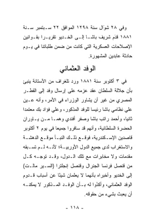 ‫ﻭﻓﻲ ٨٢ ﺸﻭﺍل ﺴﻨﺔ ٨٩٢١ ﺍﻟﻤﻭﺍﻓﻕ ٢٢ ﺴـﺒﺘﻤﺒﺭ ﺴـﻨﺔ‬
                                   ‫َ‬
                                   ‫‪‬‬
‫١٨٨١ ﻗﺩﻡ ﺸﺭﻴﻑ ﺒﺎﺸـﺎ ﺇﻟـﻰ ﺍﻟﺨـﺩﻴﻭ ﺘﻘﺭﻴـﺭﺍ ﺒﻘـﻭﺍﻨﻴﻥ‬
          ‫‪‬‬                               ‫َ‬
                                          ‫‪‬‬
‫ﺍﻹﺼﻼﺤﺎﺕ ﺍﻟﻌﺴﻜﺭﻴﺔ ﺍﻟﺘﻲ ﻜﺎﻨﺕ ﻤﻥ ﻀﻤﻥ ﻁﻠﺒﺎﺘﻨﺎ ﻓﻲ ﻴـﻭﻡ‬
                                ‫ﺤﺎﺩﺜﺔ ﻋﺎﺒﺩﻴﻥ ﺍﻟﻤﺸﻬﻭﺭﺓ.‬

                  ‫ﺍﻟﻭﻓﺩ ﺍﻟﻌﺜﻤﺎﻨﻲ‬
‫ﻓﻲ ٣ ﺃﻜﺘﻭﺒﺭ ﺴﻨﺔ ١٨٨١ ﻭﺭﺩ ﺘﻠﻐﺭﺍﻑ ﻤﻥ ﺍﻵﺴﺘﺎﻨﺔ ﻴﻨﺒﺊ‬
‫ﺒﺄﻥ ﺠﻼﻟﺔ ﺍﻟﺴﻠﻁﺎﻥ ﻋﻘﺩ ﻋﺯﻤﻪ ﻋﻠﻰ ﺇﺭﺴﺎل ﻭﻓﺩ ﺇﻟﻰ ﺍﻟﻘﻁـﺭ‬
‫ﺍﻟﻤﺼﺭﻱ ﻤﻥ ﻏﻴﺭ ﺃﻥ ﻴﺸﺎﻭﺭ ﺍﻟﻭﺯﺭﺍﺀ ﻓﻲ ﺍﻷﻤﺭ، ﻭﺃﻨﻪ ﻋـﻴﻥ‬
 ‫‪‬‬
‫ﻋﻠﻲ ﻨﻅﺎﻤﻲ ﺒﺎﺸﺎ ﺭﺌﻴﺴﺎ ﻟﻠﻭﻓﺩ ﺍﻟﻤﺫﻜﻭﺭ، ﻭﻋﻠﻲ ﻓﺅﺍﺩ ﺒﻙ ﻤﻌﺘﻤﺩﺍ‬
 ‫‪‬‬                                  ‫‪‬‬
‫ﺜﺎﻨﻴﺎ، ﻭﺃﺤﻤﺩ ﺭﺍﺘﺏ ﺒﺎﺸﺎ ﻭﺼﻔﺭ ﺃﻓﻨﺩﻱ ﻭﻫﻤـﺎ ﻤـﻥ ﻴـﺎﻭﺭﺍﻥ‬
                                               ‫‪‬‬
‫ﺍﻟﺤﻀﺭﺓ ﺍﻟﺴﻠﻁﺎﻨﻴﺔ، ﻭﺃﻨﻬﻡ ﻗﺩ ﺴﺎﻓﺭﻭﺍ ﺠﻤﻴﻌﺎ ﻓﻲ ﻴﻭﻡ ٢ ﺃﻜﺘﻭﺒﺭ‬
                 ‫‪‬‬
‫ﻗﺎﺼﺩﻴﻥ ﺍﻹﺴـﻜﻨﺩﺭﻴﺔ، ﻓﻭﻗـﻊ ﺫﻟـﻙ ﺍﻟﻨﺒـﺄ ﻤﻭﻗـﻊ ﺍﻟﺩﻫﺸـﺔ‬
‫ﻭﺍﻻﺴﺘﻐﺭﺍﺏ ﻟﺩﻯ ﺠﻤﻴﻊ ﺍﻟﺩﻭل ﺍﻷﻭﺭﺒﻴـﺔ؛ ﻷﻨـﻪ ﻟـﻡ ﺘﺴـﺒﻘﻪ‬
‫ﻤﻘﺩﻤﺎﺕ ﻭﻻ ﻤﺨﺎﺒﺭﺍﺕ ﻤﻊ ﺘﻠﻙ ﺍﻟـﺩﻭل، ﻭﻗـﺩ ﺘﻭ ‪‬ـﻪ ﻜـل‬
      ‫ﺠ‬                                      ‫‪‬‬
‫ﻤﻥ ﻗﻨﺼل ﻓﺭﻨﺴﺎ ﺍﻟﺠﻨﺭﺍل ﻭﻗﻨﺼل ﺇﻨﺠﻠﺘﺭﺍ )ﺍﻟﺴـﻴﺭ ﻤﺎﻟـﺕ(‬
‫ﺇﻟﻰ ﺍﻟﺨﺩﻴﻭ ﻭﺃﺨﺒﺭﺍﻩ ﺒﺄﻨﻬﻤﺎ ﻻ ﻴﻌﻠﻤﺎﻥ ﺸﻴﺌﺎ ﻋﻥ ﺃﺴﺒﺎﺏ ﻗـﺩﻭﻡ‬
                ‫ً‬
‫ﺍﻟﻭﻓﺩ ﺍﻟﻌﺜﻤﺎﻨﻲ، ﻭﺃﻜﺩﻭﺍ ﻟﻪ ﺒـﺄﻥ ﺍﻟﻭﻓـﺩ ﺍﻟﻤـﺫﻜﻭﺭ ﻻ ﻴﻤﻜﻨـﻪ‬
                                   ‫ُ‬
                                   ‫‪‬‬
                               ‫ﺃﻥ ﻴﻌﺒﺙ ﺒﺸﻲﺀ ﻤﻥ ﺤﻘﻭﻗﻪ.‬

                     ‫- ٨١١ -‬
 