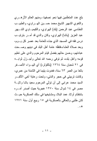 ‫ﺒﻠﻎ ﻋﺩﺩ ﺍﻟﻤﺘﻌﻠﻤﻴﻥ ﻓﻴﻬﺎ ﻨﺤﻭ ﻨﺼﻔﻬﺎ، ﻭﻤﻨﻬﻡ ﺍﻟﻌﺎﻟﻡ ﺍﻷﺯﻫـﺭﻱ‬
                                        ‫ﱢ‬
‫ﻭﺍﻟﻠﻐﻭﻱ ﺍﻟﺸﻬﻴﺭ ﺍﻟﺸﻴﺦ ﻤﺤﻤﺩ ﺤﺴـﻴﻥ ﺍﻟﻬـﺭﺍﻭﻱ، ﻭﺍﻟﻁﺒﻴـﺏ‬
‫ﺍﻟﻨﻁﺎﺴﻲ ﻋﺒﺩ ﺍﻟﺭﺤﻤﻥ )ﺒﻙ( ﺍﻟﻬﺭﺍﻭﻱ، ﻭﺍﻟﻜﻴﻤﻴـﺎﻭﻱ ﺍﻟﺸـﻬﻴﺭ‬
‫ﻋﺒﺩ ﺍﻟﻌﺯﻴﺯ )ﺒﺎﺸﺎ( ﺍﻟﻬﺭﺍﻭﻱ، ﻭﻜﺎﻥ ﻭﺍﻟﺩﻱ ﻗﺩ ﺃﻤـﺭ ﺒﺘﺭﺘﻴـﺏ‬
‫ﺩﺭﺱ ﻓﻘﻪ ﻓﻲ ﺍﻟﻤﺴﺠﺩ ﺍﻟﺫﻱ ﺠﺩﺩﻩ ﻟﻠﻌﺎﻤﺔ ﺒﻌﺩ ﻋﺼﺭ ﻜل ﻴـﻭﻡ،‬
                  ‫‪‬‬       ‫‪َ‬‬
‫ﻭﺒﻌﺩ ﺼﻼﺓ ﺍﻟﻌﺸﺎﺀ،ﻓﺘﻔﻘﻪ ﻋﺎﻤﺔ ﺃﻫل ﺍﻟﺒﻠﺩ ﻓﻲ ﺩﻴﻨﻬﻡ ﻭﺼـﺤﺕ‬
 ‫‪‬‬                             ‫ﱠ‬
‫ﻋﺒﺎﺩﺘﻬﻡ، ﻭﺤﺴﻥ ﺤﺎﻟﻬﻡ ﺒﻔﻀل ﻗﻴﺎﻡ ﺍﻟﻤﺭﺤﻭﻡ ﻭﺍﻟﺩﻱ ﻋﻠﻰ ﺘﻌﻠﻴﻡ‬
‫ﻗﻭﻤﻪ ﻭﺃﻫل ﺒﻠﺩﻩ، ﺜﻡ ﺘﻭﻓﻲ ﺭﺤﻤﻪ ﺍﷲ ﺘﻌﺎﻟﻰ ﻭﺃﺠـﺯل ﺜﻭﺍﺒـﻪ‬
‫ﻓﻲ ١٢ ﺸﻌﺒﺎﻥ ﺴﻨﺔ ٤٦٢١ )ﺒﺎﻟﻜﻭﻟﺭﻩ( ﺃﻱ ﺍﻟﻬـﻭﺍﺀ ﺍﻷﺼـﻔﺭ‬
‫ﺒﺎﻟﻐﺎ ﻤﻥ ﺍﻟﻌﻤﺭ ٣٦ ﺴﻨﺔ، ﻓﻐﺩﻭﺕ ﻴﺘﻴﻤﺎ ﻓﻲ ﺍﻟﺜﺎﻤﻨﺔ ﻤﻥ ﻋﻤﺭﻱ،‬
                     ‫‪‬‬                            ‫ﹰ‬
‫ﻭﻜﺎﻨﺕ ﺘﺭﺒﻴﺘﻲ ﻓﻲ ﺤﺠﺭ ﻭﺍﻟﺩﺘﻲ، ﻭﺘﺤﺕ ﺭﻋﺎﻴﺔ ﺃﺨﻲ ﺍﻷﻜﺒـﺭ‬
‫ﺍﻟﺴﻴﺩ ﻤﺤﻤﺩ ﻋﺭﺍﺒﻲ ﺇﻟﻰ ﺃﻥ ﺘﻭﻟﻲ ﺍﻟﻤﺭﺤﻭﻡ ﺴﻌﻴﺩ ﺒﺎﺸﺎ ﻭﻻﻴـﺔ‬
                         ‫ﱠ‬
‫ﻤﺼﺭ ﻓﻲ ٤١ ﺸﻭﺍل ﺴﻨﺔ ٠٧٢١ ﻫﺠﺭﻴﺔ ﺤﻴﺙ ﺃﺼﺩﺭ ﺃﻤـﺭﻩ‬
‫ﺒﺎﻨﺘﻅﺎﻡ ﺃﻭﻻﺩ ﻋﻤﺩ ﺍﻟﺒﻼﺩ ﻭﻤﺸﺎﻴﺨﻬﺎ ﻓﻲ ﺴﻠﻙ ﺍﻟﻌﺴﻜﺭﻴﺔ ﺤﻴـﺙ‬
                                     ‫‪‬‬
‫ﻜﺎﻥ ﻁﻠﺒﻲ ﻭﺇﻟﺤﺎﻗﻲ ﺒﺎﻟﻌﺴﻜﺭﻴﺔ ﻓﻲ ٥١ ﺭﺒﻴﻊ ﺃﻭل ﺴﻨﺔ ١٧٢١‬
                                                  ‫ﻫـ.‬




                     ‫- ١١ -‬
 