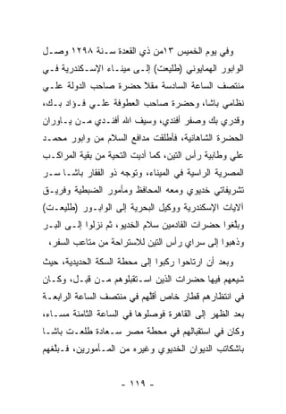 ‫ﻭﻓﻲ ﻴﻭﻡ ﺍﻟﺨﻤﻴﺱ ٣١ﻤﻥ ﺫﻱ ﺍﻟﻘﻌﺩﺓ ﺴـﻨﺔ ٨٩٢١ ﻭﺼـل‬
‫ﺍﻟﻭﺍﺒﻭﺭ ﺍﻟﻬﻤﺎﻴﻭﻨﻲ )ﻁﻠﻴﻌﺕ( ﺇﻟـﻰ ﻤﻴﻨـﺎﺀ ﺍﻹﺴـﻜﻨﺩﺭﻴﺔ ﻓـﻲ‬
‫ﻤﻨﺘﺼﻑ ﺍﻟﺴﺎﻋﺔ ﺍﻟﺴﺎﺩﺴﺔ ﻤﻘﻼ ﺤﻀﺭﺓ ﺼﺎﺤﺏ ﺍﻟﺩﻭﻟﺔ ﻋﻠـﻲ‬
                      ‫ًّ‬
‫ﻨﻅﺎﻤﻲ ﺒﺎﺸﺎ، ﻭﺤﻀﺭﺓ ﺼﺎﺤﺏ ﺍﻟﻌﻁﻭﻓﺔ ﻋﻠـﻲ ﻓـﺅﺍﺩ ﺒـﻙ،‬
‫ﻭﻗﺩﺭﻱ ﺒﻙ ﻭﺼﻔﺭ ﺃﻓﻨﺩﻱ، ﻭﺴﻴﻑ ﺍﷲ ﺃﻓﻨـﺩﻱ ﻤـﻥ ﻴـﺎﻭﺭﺍﻥ‬
‫ﺍﻟﺤﻀﺭﺓ ﺍﻟﺸﺎﻫﺎﻨﻴﺔ، ﻓﺄﻁﻠﻘﺕ ﻤﺩﺍﻓﻊ ﺍﻟﺴﻼﻡ ﻤﻥ ﻭﺍﺒﻭﺭ ﻤﺤﻤـﺩ‬
‫ﻋﻠﻲ ﻭﻁﺎﺒﻴﺔ ﺭﺃﺱ ﺍﻟﺘﻴﻥ، ﻜﻤﺎ ﺃﺩﻴﺕ ﺍﻟﺘﺤﻴﺔ ﻤﻥ ﺒﻘﻴﺔ ﺍﻟﻤﺭﺍﻜـﺏ‬
          ‫‪‬‬       ‫‪‬‬       ‫‪‬‬
‫ﺍﻟﻤﺼﺭﻴﺔ ﺍﻟﺭﺍﺴﻴﺔ ﻓﻲ ﺍﻟﻤﻴﻨﺎﺀ، ﻭﺘﻭﺠﻪ ﺫﻭ ﺍﻟﻔﻘﺎﺭ ﺒﺎﺸـﺎ ﺴـﺭ‬
                     ‫‪‬‬
‫ﺘﺸﺭﻴﻔﺎﺘﻲ ﺨﺩﻴﻭﻱ ﻭﻤﻌﻪ ﺍﻟﻤﺤﺎﻓﻅ ﻭﻤﺄﻤﻭﺭ ﺍﻟﻀﺒﻁﻴﺔ ﻭﻓﺭﻴـﻕ‬
‫ﺁﻻﻴﺎﺕ ﺍﻹﺴﻜﻨﺩﺭﻴﺔ ﻭﻭﻜﻴل ﺍﻟﺒﺤﺭﻴﺔ ﺇﻟﻰ ﺍﻟﻭﺍﺒـﻭﺭ )ﻁﻠﻴﻌـﺕ(‬
‫ﻭﺒﻠﻐﻭﺍ ﺤﻀﺭﺍﺕ ﺍﻟﻘﺎﺩﻤﻴﻥ ﺴﻼﻡ ﺍﻟﺨﺩﻴﻭ، ﺜﻡ ﻨﺯﻟﻭﺍ ﺇﻟـﻰ ﺍﻟﺒـﺭ‬
                                                  ‫ﱠ‬
 ‫ﻭﺫﻫﺒﻭﺍ ﺇﻟﻰ ﺴﺭﺍﻱ ﺭﺃﺱ ﺍﻟﺘﻴﻥ ﻟﻼﺴﺘﺭﺍﺤﺔ ﻤﻥ ﻤﺘﺎﻋﺏ ﺍﻟﺴﻔﺭ،‬
‫ﻭﺒﻌﺩ ﺃﻥ ﺍﺭﺘﺎﺤﻭﺍ ﺭﻜﺒﻭﺍ ﺇﻟﻰ ﻤﺤﻁﺔ ﺍﻟﺴﻜﺔ ﺍﻟﺤﺩﻴﺩﻴﺔ، ﺤﻴﺙ‬
‫ﺸﻴﻌﻬﻡ ﻓﻴﻬﺎ ﺤﻀﺭﺍﺕ ﺍﻟﺫﻴﻥ ﺍﺴـﺘﻘﺒﻠﻭﻫﻡ ﻤـﻥ ﻗﺒـل، ﻭﻜـﺎﻥ‬
                                               ‫‪‬‬
‫ﻓﻲ ﺍﻨﺘﻅﺎﺭﻫﻡ ﻗﻁﺎﺭ ﺨﺎﺹ ﺃﻗﻠﻬﻡ ﻓﻲ ﻤﻨﺘﺼﻑ ﺍﻟﺴﺎﻋﺔ ﺍﻟﺭﺍﺒﻌـﺔ‬
                           ‫ﱠ‬
‫ﺒﻌﺩ ﺍﻟﻅﻬﺭ ﺇﻟﻰ ﺍﻟﻘﺎﻫﺭﺓ ﻓﻭﺼﻠﻭﻫﺎ ﻓﻲ ﺍﻟﺴﺎﻋﺔ ﺍﻟﺜﺎﻤﻨﺔ ﻤﺴـﺎﺀ،‬
‫ﻭﻜﺎﻥ ﻓﻲ ﺍﺴﺘﻘﺒﺎﻟﻬﻡ ﻓﻲ ﻤﺤﻁﺔ ﻤﺼﺭ ﺴـﻌﺎﺩﺓ ﻁﻠﻌـﺕ ﺒﺎﺸـﺎ‬
‫ﺒﺎﺸﻜﺎﺘﺏ ﺍﻟﺩﻴﻭﺍﻥ ﺍﻟﺨﺩﻴﻭﻱ ﻭﻏﻴﺭﻩ ﻤﻥ ﺍﻟﻤـﺄﻤﻭﺭﻴﻥ، ﻓـﺒﻠﻐﻬﻡ‬
   ‫ﱠ‬


                    ‫- ٩١١ -‬
 