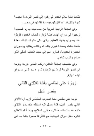 ‫ﻁﻠﻌﺕ ﺒﺎﺸﺎ ﺴﻼﻡ ﺍﻟﺨﺩﻴﻭ ﺜﻡ ﺭﻜﺒﻭﺍ ﺇﻟﻰ ﻗﺼﺭ ﺍﻟﻨﺯﻫـﺔ ﺒﺠﻬـﺔ‬
       ‫ﺸﺒﺭﺍ ﻭﻜﺎﻥ ﻗﺩ ﺃﻋﺩ ﻟﻨﺯﻭﻟﻬﻡ ﻓﻴﻪ ﻤﺩﺓ ﺇﻗﺎﻤﺘﻬﻡ ﻓﻲ ﻤﺼﺭ.‬
                                       ‫َ‬
                                       ‫ُ ِ‪‬‬
‫ﻭﻓﻲ ﺍﻟﺴﺎﻋﺔ ﺍﻟﺭﺍﺒﻌﺔ ﺍﻟﻌﺭﺒﻴﺔ ﻤﻥ ﺼـﺒﻴﺤﺔ ﻴـﻭﻡ ﺍﻟﺠﻤﻌـﺔ‬
‫ﺘﻭﺠﻬﻭﺍ ﺇﻟﻰ ﺴﺭﺍﻱ ﺍﻹﺴﻤﺎﻋﻴﻠﻴﺔ ﻟﺯﻴﺎﺭﺓ ﺍﻟﺠﻨﺎﺏ ﺍﻟﺨﺩﻴﻭ، ﻓﻘﻭﺒﻠﻭﺍ‬
                                                     ‫‪‬‬
‫ﻋﻨﺩ ﻭﺼﻭﻟﻬﻡ ﺒﻐﺎﻴﺔ ﺍﻟﺘﻌﻅﻴﻡ، ﻭﻜﺎﻥ ﻋﻠﻰ ﺴﻠﻡ ﺍﻟﺴﻼﻤﻠﻙ ﺴﻌﺎﺩﺓ‬
‫ﻁﻠﻌﺕ ﺒﺎﺸﺎ، ﻭﺴﻌﺎﺩﺓ ﺨﻴﺭﻱ ﺒﺎﺸـﺎ، ﻭﺍﻟﺘﺸـﺭﻴﻔﺎﺘﻴﺔ ﻭﻴـﺎﻭﺭﺍﻥ‬
‫ﺍﻟﺤﻀﺭﺓ ﺍﻟﺨﺩﻴﻭﻴﺔ، ﻓﺴﺎﺭﻭﺍ ﺒﻬﻡ ﺇﻟﻰ ﺤﻴﺙ ﺍﻟﺠﻨﺎﺏ ﺍﻟﻌﺎﻟﻲ ﺍﻟﺫﻱ‬
                                    ‫ﺤﻴﺎﻫﻡ ﻭﺃﻜﺭﻡ ﻤﺜﻭﺍﻫﻡ.‬
                                                     ‫‪‬‬
‫ﻭﻓﻲ ﻤﻨﺘﺼﻑ ﺍﻟﺴﺎﻋﺔ ﺍﻟﻌﺎﺸﺭﺓ ﺭﻜﺏ ﺍﻟﺨﺩﻴﻭ ﻋﺭﺒﺘﻪ ﻭﺘﻭﺠﻪ‬
 ‫‪‬‬
‫ﺇﻟﻰ ﻗﺼﺭ ﺍﻟﻨﺯﻫﺔ ﻟﻴﺭﺩ ﻟﻬﻡ ﺍﻟﺯﻴﺎﺭﺓ ﺜـﻡ ﻋـﺎﺩ ﺇﻟـﻰ ﺴـﺭﺍﻱ‬
                                ‫‪َ‬‬
                                            ‫ﺍﻹﺴﻤﺎﻋﻴﻠﻴﺔ.‬

   ‫ﺯﻴﺎﺭﺓ ﻋﻠﻲ ﻨﻅﺎﻤﻲ ﺒﺎﺸﺎ ﻟﻶﻻﻱ ﺍﻟﺜﺎﻨﻲ‬
                    ‫ﺒﻘﺼﺭ ﺍﻟﻨﻴل‬
‫ﺘﻭﺠﻪ ﻋﻠﻲ ﻨﻅﺎﻤﻲ ﺒﺎﺸﺎ ﺍﻟﻤﻨﺩﻭﺏ ﺍﻟﺴﻠﻁﺎﻨﻲ ﻟﺯﻴـﺎﺭﺓ ﺍﻵﻻﻱ‬
                                              ‫‪‬‬
‫ﺍﻟﺜﺎﻨﻲ ﺒﻘﺼﺭ ﺍﻟﻨﻴل، ﻓﻠﻤﺎ ﻭﺼل ﺇﻟﻴﻪ ﺍﺴﺘﻘﺒﻠﻪ ﺤﻜﻤـﺩﺍﺭ ﺍﻵﻻﻱ‬
                               ‫‪‬‬
‫ﻁﻠﺒﻪ ﻋﺼﻤﺕ ﺒﻙ ﺒﻌﺴﺎﻜﺭﻩ ﺤﺎﻤﻠﻲ ﺍﻟﺴﻼﺡ، ﻭﺒﻌﺩ ﺃﺩﺍﺀ ﺍﻟﺘﻌﻅﻴﻡ‬
‫ﺍﻟﻼﺯﻡ ﺩﺨل ﺩﻴﻭﺍﻥ ﺍﻟﺠﻬﺎﺩﻴﺔ ﻤﻊ ﻨﺎﻅﺭﻫﺎ ﻤﺤﻤﻭﺩ ﺒﺎﺸﺎ ﺴـﺎﻤﻲ‬

                     ‫- ٠٢١ -‬
 