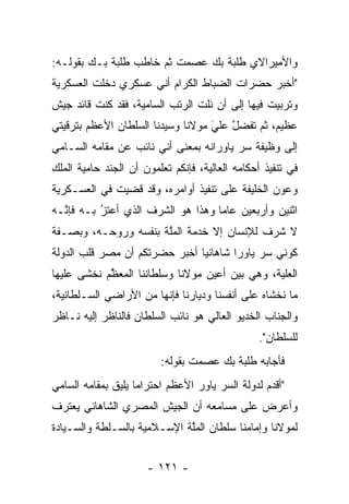 ‫ﻭﺍﻷﻤﻴﺭﺍﻻﻱ ﻁﻠﺒﺔ ﺒﻙ ﻋﺼﻤﺕ ﺜﻡ ﺨﺎﻁﺏ ﻁﻠﺒﺔ ﺒـﻙ ﺒﻘﻭﻟـﻪ:‬
‫"ﺃﺨﺒﺭ ﺤﻀﺭﺍﺕ ﺍﻟﻀﺒﺎﻁ ﺍﻟﻜﺭﺍﻡ ﺃﻨﻲ ﻋﺴﻜﺭﻱ ﺩﺨﻠﺕ ﺍﻟﻌﺴﻜﺭﻴﺔ‬
                                 ‫‪‬‬
‫ﻭﺘﺭﺒﻴﺕ ﻓﻴﻬﺎ ﺇﻟﻰ ﺃﻥ ﻨﻠﺕ ﺍﻟﺭﺘﺏ ﺍﻟﺴﺎﻤﻴﺔ، ﻓﻘﺩ ﻜﻨﺕ ﻗﺎﺌﺩ ﺠﻴﺵ‬
‫ﻋﻅﻴﻡ، ﺜﻡ ﺘﻔﻀل ﻋﻠﻲ ﻤﻭﻻﻨﺎ ﻭﺴﻴﺩﻨﺎ ﺍﻟﺴﻠﻁﺎﻥ ﺍﻷﻋﻅﻡ ﺒﺘﺭﻗﻴﺘﻲ‬
                                   ‫َ‬
                                   ‫ﱠ ‪‬‬
‫ﺇﻟﻰ ﻭﻅﻴﻔﺔ ﺴﺭ ﻴﺎﻭﺭﺍﻨﻪ ﺒﻤﻌﻨﻰ ﺃﻨﻲ ﻨﺎﺌﺏ ﻋﻥ ﻤﻘﺎﻤﻪ ﺍﻟﺴـﺎﻤﻲ‬
                                        ‫‪‬‬
‫ﻓﻲ ﺘﻨﻔﻴﺫ ﺃﺤﻜﺎﻤﻪ ﺍﻟﻌﺎﻟﻴﺔ، ﻓﺈﻨﻜﻡ ﺘﻌﻠﻤﻭﻥ ﺃﻥ ﺍﻟﺠﻨﺩ ﺤﺎﻤﻴﺔ ﺍﻟﻤﻠﻙ‬
‫ﻭﻋﻭﻥ ﺍﻟﺨﻠﻴﻔﺔ ﻋﻠﻰ ﺘﻨﻔﻴﺫ ﺃﻭﺍﻤﺭﻩ، ﻭﻗﺩ ﻗﻀﻴﺕ ﻓﻲ ﺍﻟﻌﺴـﻜﺭﻴﺔ‬
‫ﺍﺜﻨﻴﻥ ﻭﺃﺭﺒﻌﻴﻥ ﻋﺎﻤﺎ ﻭﻫﺫﺍ ﻫﻭ ﺍﻟﺸﺭﻑ ﺍﻟﺫﻱ ﺃﻋﺘﺯ ﺒـﻪ ﻓﺈ ﱠـﻪ‬
  ‫ﻨ‬        ‫‪‬‬
           ‫ُ‬                        ‫‪‬‬
‫ﻻ ﺸﺭﻑ ﻟﻺﻨﺴﺎﻥ ﺇﻻ ﺨﺩﻤﺔ ﺍﻟﻤﻠﺔ ﺒﻨﻔﺴﻪ ﻭﺭﻭﺤـﻪ، ﻭﺒﺼـﻔﺔ‬
                      ‫ﱠ‬
‫ﻜﻭﻨﻲ ﺴﺭ ﻴﺎﻭﺭﺍ ﺸﺎﻫﺎﻨﻴﺎ ﺃﺨﺒﺭ ﺤﻀﺭﺘﻜﻡ ﺃﻥ ﻤﺼﺭ ﻗﻠﺏ ﺍﻟﺩﻭﻟﺔ‬
                               ‫‪‬‬       ‫‪‬‬
‫ﺍﻟﻌﻠﻴﺔ، ﻭﻫﻲ ﺒﻴﻥ ﺃﻋﻴﻥ ﻤﻭﻻﻨﺎ ﻭﺴﻠﻁﺎﻨﻨﺎ ﺍﻟﻤﻌﻅﻡ ﻨﺨﺸﻰ ﻋﻠﻴﻬﺎ‬
            ‫ﱠ‬                                   ‫‪‬‬
‫ﻤﺎ ﻨﺨﺸﺎﻩ ﻋﻠﻰ ﺃﻨﻔﺴﻨﺎ ﻭﺩﻴﺎﺭﻨﺎ ﻓﺈﻨﻬﺎ ﻤﻥ ﺍﻷﺭﺍﻀﻲ ﺍﻟﺴـﻠﻁﺎﻨﻴﺔ،‬
‫ﻭﺍﻟﺠﻨﺎﺏ ﺍﻟﺨﺩﻴﻭ ﺍﻟﻌﺎﻟﻲ ﻫﻭ ﻨﺎﺌﺏ ﺍﻟﺴﻠﻁﺎﻥ ﻓﺎﻟﻨﺎﻅﺭ ﺇﻟﻴﻪ ﻨـﺎﻅﺭ‬
                                                ‫ﻟﻠﺴﻠﻁﺎﻥ".‬
                         ‫ﻓﺄﺠﺎﺒﻪ ﻁﻠﺒﺔ ﺒﻙ ﻋﺼﻤﺕ ﺒﻘﻭﻟﻪ:‬
‫"ﺃﻗﺩﻡ ﻟﺩﻭﻟﺔ ﺍﻟﺴﺭ ﻴﺎﻭﺭ ﺍﻷﻋﻅﻡ ﺍﺤﺘﺭﺍﻤﺎ ﻴﻠﻴﻕ ﺒﻤﻘﺎﻤﻪ ﺍﻟﺴﺎﻤﻲ‬
                    ‫‪‬‬                             ‫‪‬‬
‫ﻭﺃﻋﺭﺽ ﻋﻠﻰ ﻤﺴﺎﻤﻌﻪ ﺃﻥ ﺍﻟﺠﻴﺵ ﺍﻟﻤﺼﺭﻱ ﺍﻟﺸﺎﻫﺎﻨﻲ ﻴﻌﺘﺭﻑ‬
‫ﻟﻤﻭﻻﻨﺎ ﻭﺇﻤﺎﻤﻨﺎ ﺴﻠﻁﺎﻥ ﺍﻟﻤﻠﺔ ﺍﻹﺴـﻼﻤﻴﺔ ﺒﺎﻟﺴـﻠﻁﺔ ﻭﺍﻟﺴـﻴﺎﺩﺓ‬
                             ‫ﱠ‬


                      ‫- ١٢١ -‬
 