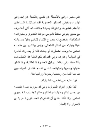 ‫ﻋﻠﻰ ﻤﺼﺭ، ﻭﺇﻨﻲ ﺒﺎﻷﺼﺎﻟﺔ ﻋﻥ ﻨﻔﺴﻲ ﻭﺒﺎﻟﻨﻴﺎﺒﺔ ﻋﻥ ﺇﺨـﻭﺍﻨﻲ‬
‫ﺍﻷﻤﺭﺍﺀ ﻭﺇﺨﻭﺘﻲ ﺍﻟﻌﺴﺎﻜﺭ ﺍﻟﻤﺼﺭﻴﺔ ﺃﻗﺩﻡ ﻟﻤﻭﻻﻨـﺎ ﺍﻟﺴـﻠﻁﺎﻥ‬
                  ‫‪‬‬
‫ﺍﻷﻋﻅﻡ ﺨﻀﻭﻋﻨﺎ ﻭﺍﻋﺘﺭﺍﻓﻨﺎ ﺒﺴﻴﺎﺩﺓ ﺠﻼﻟﺘﻪ، ﻜﻤﺎ ﺃﻨﻲ ﺃﻋﺘـﺭﻑ‬
‫ﻤﻊ ﺠﻤﻴﻊ ﺇﺨﻭﺍﻨﻲ ﺒﺤﻔﻅ ﻨﺎﻤﻭﺴﻲ ﻤﻭﻻﻨﺎ ﺍﻟﺨﺩﻴﻭﻱ ﻭﺍﻤﺘﻴﺎﺯﺍﺘـﻪ‬
‫ﺍﻟﺴﻠﻁﺎﻨﻴﺔ، ﻭﻨﺨﻀﻊ ﻟﻪ ﺨﻀﻭﻉ ﺍﻷﺒﻨﺎﺀ ﻵﺒﺎﺌﻬﻡ ﻭﻨﻘﺭ ﺒﺴـﻴﺎﺩﺘﻪ‬
         ‫ُ‬
         ‫‪‬‬
‫ﻋﻠﻴﻨﺎ ﻭﻨﻴﺎﺒﺘﻪ ﻋﻥ ﺍﻟﻤﻘﺎﻡ ﺍﻟﺸﺎﻫﺎﻨﻲ، ﻭﻟﻴﺱ ﺒﻴﻨﻨﺎ ﻭﺒـﻴﻥ ﻤﻘﺎﻤـﻪ‬
‫ﺍﻟﺴﺎﻤﻲ ﻤﺎ ﻴﻭﺠﺏ ﺍﻀﻁﺭﺍﺒﺎ ﺃﻭ ﻴﺤﺩﺙ ﻗﻠﻘﺎ ﺃﻭ ﻴﺤـﺭﻙ ﺫﻜـﺭﺍ‬
 ‫‪‬‬     ‫‪‬‬        ‫ﹰ‬            ‫‪‬‬
‫ﻓﻲ ﺍﻟﺴﻴﺎﺴﺔ ﻭﻏﻴﺭﻫﺎ، ﻭﺇﻨﻲ ﺃﻗﺩﻡ ﻟﺩﻭﻟﺘﻜﻡ ﺍﻟﻌﻠﻴﺔ ﻫﺫﺍ ﺍﻟﺨﻁـﺎﺏ،‬
              ‫‪‬‬              ‫‪‬‬
‫ﻭﺃﻨﺎ ﻤﻌﺘﻘﺩ ﺒﺄﻨﻲ ﺃﺨﺎﻁﺏ ﻭﻜﻴل ﺍﻟﺤﻀﺭﺓ ﺍﻟﺴﻠﻁﺎﻨﻴﺔ، ﻭﺇﻨﺎ ﻨﺸﻜﺭ‬
‫ﻋﻨﺎﻴﺘﻬﺎ ﻭﺴﻌﻴﻬﺎ ﻭﺍﺠﺘﻬﺎﺩﻫـﺎ ﻓـﻲ ﺩﻓـﻊ ﺃﻓﻜـﺎﺭ ﺍﻟﺴﻴﺎﺴـﻴﻴﻥ‬
             ‫ﻋﻨﺎ ﺒﻤﺎ ﺃﻟﻔﻨﺎﻩ ﻤﻥ ﺭﺤﻤﺘﻬﺎ ﻭﺤﻨﻭﻫﺎ ﻭﺭﺃﻓﺘﻬﺎ ﺒﻨﺎ".‬
                             ‫‪‬‬
                       ‫ﻓﺭﺩ ﻋﻠﻴﻪ ﻋﻠﻲ ﻨﻅﺎﻤﻲ ﺒﺎﺸﺎ ﺒﻘﻭﻟﻪ:‬
                                                  ‫َ‬
                                                  ‫‪‬‬
‫"ﻜﺫﺍ ﺘﻜﻭﻥ ﺃﻤﺭﺍﺀ ﺍﻟﺠﻴﻭﺵ، ﻭﺇﻨﻲ ﻗﺩ ﺴﺭﺭﺕ ﺒﻤـﺎ ﻋﻠﻤﺘـﻪ‬
‫ﻤﻥ ﺤﺴﻥ ﻨﻴﺘﻜﻡ ﻭﻁﻬﺎﺭﺓ ﺒﻭﺍﻁﻨﻜﻡ ﻭﺤﺒﻜﻡ ﻟﻠﺠﻨـﺎﺏ ﺍﻟﺨـﺩﻴﻭﻱ‬
                   ‫‪‬‬
‫ﺍﻟﺴﺎﻤﻲ، ﻭﻗﺩ ﺘﺄﻜﺩ ﻋﻨﺩﻱ ﺃﻥ ﺘﻅﺎﻫﺭﻜﻡ ﺍﻟﻌﺴـﻜﺭﻱ ﻟـﻡ ﻴﻜـﻥ‬
                                      ‫ﻹﻀﺭﺍﺭ ﻭﻻ ﺇﻓﺴﺎﺩ".‬




                      ‫- ٢٢١ -‬
 