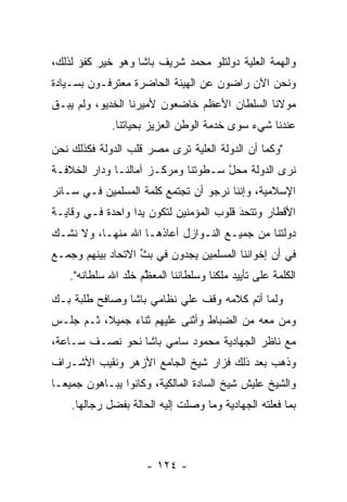 ‫ﻭﺍﻟﻬﻤﺔ ﺍﻟﻌﻠﻴﺔ ﺩﻭﻟﺘﻠﻭ ﻤﺤﻤﺩ ﺸﺭﻴﻑ ﺒﺎﺸﺎ ﻭﻫﻭ ﺨﻴﺭ ﻜﻔﺅ ﻟﺫﻟﻙ،‬
                                                ‫‪‬‬
‫ﻭﻨﺤﻥ ﺍﻵﻥ ﺭﺍﻀﻭﻥ ﻋﻥ ﺍﻟﻬﻴﺌﺔ ﺍﻟﺤﺎﻀﺭﺓ ﻤﻌﺘﺭﻓـﻭﻥ ﺒﺴـﻴﺎﺩﺓ‬
‫ﻤﻭﻻﻨﺎ ﺍﻟﺴﻠﻁﺎﻥ ﺍﻷﻋﻅﻡ ﺨﺎﻀﻌﻭﻥ ﻷﻤﻴﺭﻨﺎ ﺍﻟﺨﺩﻴﻭ، ﻭﻟﻡ ﻴﺒـﻕ‬
‫ﹶ‬
              ‫ﻋﻨﺩﻨﺎ ﺸﻲﺀ ﺴﻭﻯ ﺨﺩﻤﺔ ﺍﻟﻭﻁﻥ ﺍﻟﻌﺯﻴﺯ ﺒﺤﻴﺎﺘﻨﺎ.‬
‫"ﻭﻜﻤﺎ ﺃﻥ ﺍﻟﺩﻭﻟﺔ ﺍﻟﻌﻠﻴﺔ ﺘﺭﻯ ﻤﺼﺭ ﻗﻠﺏ ﺍﻟﺩﻭﻟﺔ ﻓﻜﺫﻟﻙ ﻨﺤﻥ‬
                              ‫‪‬‬
‫ﻨﺭﻯ ﺍﻟﺩﻭﻟﺔ ﻤﺤل ﺴـﻁﻭﺘﻨﺎ ﻭﻤﺭﻜـﺯ ﺁﻤﺎﻟﻨـﺎ ﻭﺩﺍﺭ ﺍﻟﺨﻼﻓـﺔ‬
                                    ‫ﱠ‬
‫ﺍﻹﺴﻼﻤﻴﺔ، ﻭﺇﻨﻨﺎ ﻨﺭﺠﻭ ﺃﻥ ﺘﺠﺘﻤﻊ ﻜﻠﻤﺔ ﺍﻟﻤﺴﻠﻤﻴﻥ ﻓـﻲ ﺴـﺎﺌﺭ‬
‫ﺍﻷﻗﻁﺎﺭ ﻭﺘﺘﺤﺩ ﻗﻠﻭﺏ ﺍﻟﻤﺅﻤﻨﻴﻥ ﻟﺘﻜﻭﻥ ﻴﺩﺍ ﻭﺍﺤﺩﺓ ﻓـﻲ ﻭﻗﺎﻴـﺔ‬
                  ‫‪‬‬                      ‫َ‬
                                         ‫‪‬‬
‫ﺩﻭﻟﺘﻨﺎ ﻤﻥ ﺠﻤﻴـﻊ ﺍﻟﻨـﻭﺍﺯل ﺃﻋﺎﺫﻫـﺎ ﺍﷲ ﻤﻨﻬـﺎ، ﻭﻻ ﻨﺸـﻙ‬
‫ﻓﻲ ﺃﻥ ﺇﺨﻭﺍﻨﻨﺎ ﺍﻟﻤﺴﻠﻤﻴﻥ ﻴﺠﺩﻭﻥ ﻓﻲ ﺒﺙ ﺍﻻﺘﺤﺎﺩ ﺒﻴﻨﻬﻡ ﻭﺠﻤـﻊ‬
                   ‫ﱢ‬
    ‫ﺍﻟﻜﻠﻤﺔ ﻋﻠﻰ ﺘﺄﻴﻴﺩ ﻤﻠﻜﻨﺎ ﻭﺴﻠﻁﺎﻨﻨﺎ ﺍﻟﻤﻌﻅﻡ ﺨﻠﺩ ﺍﷲ ﺴﻠﻁﺎﻨﻪ".‬
                 ‫ﱠ ﱠ‬
‫ﻭﻟﻤﺎ ﺃﺘﻡ ﻜﻼﻤﻪ ﻭﻗﻑ ﻋﻠﻲ ﻨﻅﺎﻤﻲ ﺒﺎﺸﺎ ﻭﺼﺎﻓﺢ ﻁﻠﺒﺔ ﺒـﻙ‬
                                       ‫‪ ‬‬
‫ﻭﻤﻥ ﻤﻌﻪ ﻤﻥ ﺍﻟﻀﺒﺎﻁ ﻭﺃﺜﻨﻰ ﻋﻠﻴﻬﻡ ﺜﻨﺎﺀ ﺠﻤﻴﻼ، ﺜـﻡ ﺠﻠـﺱ‬
          ‫ﹰ‬    ‫‪‬‬                              ‫‪‬‬
‫ﻤﻊ ﻨﺎﻅﺭ ﺍﻟﺠﻬﺎﺩﻴﺔ ﻤﺤﻤﻭﺩ ﺴﺎﻤﻲ ﺒﺎﺸﺎ ﻨﺤﻭ ﻨﺼـﻑ ﺴـﺎﻋﺔ،‬
‫ﻭﺫﻫﺏ ﺒﻌﺩ ﺫﻟﻙ ﻓﺯﺍﺭ ﺸﻴﺦ ﺍﻟﺠﺎﻤﻊ ﺍﻷﺯﻫﺭ ﻭﻨﻘﻴﺏ ﺍﻷﺸـﺭﺍﻑ‬
‫ﻭﺍﻟﺸﻴﺦ ﻋﻠﻴﺵ ﺸﻴﺦ ﺍﻟﺴﺎﺩﺓ ﺍﻟﻤﺎﻟﻜﻴﺔ، ﻭﻜﺎﻨﻭﺍ ﻴﺒـﺎﻫﻭﻥ ﺠﻤﻴ ‪‬ـﺎ‬
  ‫ﻌ‬
    ‫ﺒﻤﺎ ﻓﻌﻠﺘﻪ ﺍﻟﺠﻬﺎﺩﻴﺔ ﻭﻤﺎ ﻭﺼﻠﺕ ﺇﻟﻴﻪ ﺍﻟﺤﺎﻟﺔ ﺒﻔﻀل ﺭﺠﺎﻟﻬﺎ.‬



                      ‫- ٤٢١ -‬
 