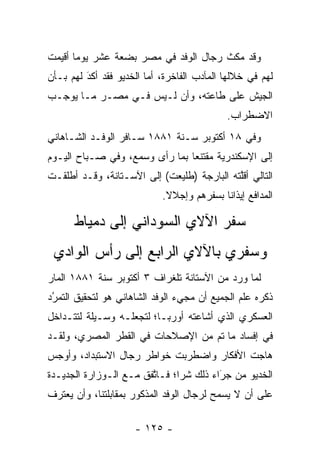 ‫ﻭﻗﺩ ﻤﻜﺙ ﺭﺠﺎل ﺍﻟﻭﻓﺩ ﻓﻲ ﻤﺼﺭ ﺒﻀﻌﺔ ﻋﺸﺭ ﻴﻭﻤﺎ ﺃﻗﻴﻤﺕ‬
       ‫‪‬‬
‫ﻟﻬﻡ ﻓﻲ ﺨﻼﻟﻬﺎ ﺍﻟﻤﺂﺩﺏ ﺍﻟﻔﺎﺨﺭﺓ، ﺃﻤﺎ ﺍﻟﺨﺩﻴﻭ ﻓﻘﺩ ﺃﻜﺩ ﻟﻬﻡ ﺒـﺄﻥ‬
         ‫‪‬‬
         ‫َ‬               ‫‪‬‬
‫ﺍﻟﺠﻴﺵ ﻋﻠﻰ ﻁﺎﻋﺘﻪ، ﻭﺃﻥ ﻟـﻴﺱ ﻓـﻲ ﻤﺼـﺭ ﻤـﺎ ﻴﻭﺠـﺏ‬
                                            ‫ﺍﻻﻀﻁﺭﺍﺏ.‬
‫ﻭﻓﻲ ٨١ ﺃﻜﺘﻭﺒﺭ ﺴـﻨﺔ ١٨٨١ ﺴـﺎﻓﺭ ﺍﻟﻭﻓـﺩ ﺍﻟﺸـﺎﻫﺎﻨﻲ‬
‫ﺇﻟﻰ ﺍﻹﺴﻜﻨﺩﺭﻴﺔ ﻤﻘﺘﻨﻌﺎ ﺒﻤﺎ ﺭﺃﻯ ﻭﺴﻤﻊ، ﻭﻓﻲ ﺼـﺒﺎﺡ ﺍﻟﻴـﻭﻡ‬
                                ‫‪‬‬
‫ﺍﻟﺘﺎﻟﻲ ﺃﻗﻠﺘﻪ ﺍﻟﺒﺎﺭﺠﺔ )ﻁﻠﻴﻌﺕ( ﺇﻟﻰ ﺍﻵﺴـﺘﺎﻨﺔ، ﻭﻗـﺩ ﺃﻁﻠﻘـﺕ‬
                                            ‫ﱠ‬
                            ‫ﺍﻟﻤﺩﺍﻓﻊ ﺇﻴﺫﺍﻨﺎ ﺒﺴﻔﺭﻫﻡ ﻭﺇﺠﻼﻻ.‬
                             ‫ﹰ‬             ‫ﹰ‬

      ‫ﺴﻔﺭ ﺍﻵﻻﻱ ﺍﻟﺴﻭﺩﺍﻨﻲ ﺇﻟﻰ ﺩﻤﻴﺎﻁ‬
 ‫ﻭﺴﻔﺭﻱ ﺒﺎﻵﻻﻱ ﺍﻟﺭﺍﺒﻊ ﺇﻟﻰ ﺭﺃﺱ ﺍﻟﻭﺍﺩﻱ‬
‫ﻟﻤﺎ ﻭﺭﺩ ﻤﻥ ﺍﻵﺴﺘﺎﻨﺔ ﺘﻠﻐﺭﺍﻑ ٣ ﺃﻜﺘﻭﺒﺭ ﺴﻨﺔ ١٨٨١ ﺍﻟﻤﺎﺭ‬
                                               ‫‪‬‬
‫ﺫﻜﺭﻩ ﻋﻠﻡ ﺍﻟﺠﻤﻴﻊ ﺃﻥ ﻤﺠﻲﺀ ﺍﻟﻭﻓﺩ ﺍﻟﺸﺎﻫﺎﻨﻲ ﻫﻭ ﻟﺘﺤﻘﻴﻕ ﺍﻟﺘﻤﺭﺩ‬
 ‫‪‬‬
 ‫ُ‬
‫ﺍﻟﻌﺴﻜﺭﻱ ﺍﻟﺫﻱ ﺃﺸﺎﻋﺘﻪ ﺃﻭﺭﺒـﺎ؛ ﻟﺘﺠﻌﻠـﻪ ﻭﺴـﻴﻠﺔ ﻟﺘﺘـﺩﺍﺨل‬
‫ﻓﻲ ﺇﻓﺴﺎﺩ ﻤﺎ ﺘﻡ ﻤﻥ ﺍﻹﺼﻼﺤﺎﺕ ﻓﻲ ﺍﻟﻘﻁﺭ ﺍﻟﻤﺼﺭﻱ، ﻭﻟﻘـﺩ‬
‫ﻫﺎﺠﺕ ﺍﻷﻓﻜﺎﺭ ﻭﺍﻀﻁﺭﺒﺕ ﺨﻭﺍﻁﺭ ﺭﺠﺎل ﺍﻻﺴﺘﺒﺩﺍﺩ، ﻭﺃﻭﺠﺱ‬
‫ﺍﻟﺨﺩﻴﻭ ﻤﻥ ﺠﺭﺍﺀ ﺫﻟﻙ ﺸﺭﺍ؛ ﻓـﺎﺘﻔﻕ ﻤـﻊ ﺍﻟـﻭﺯﺍﺭﺓ ﺍﻟﺠﺩﻴـﺩﺓ‬
                        ‫ﱠ‬      ‫‪‬‬        ‫‪‬‬
                                        ‫َ‬
‫ﻋﻠﻰ ﺃﻥ ﻻ ﻴﺴﻤﺢ ﻟﺭﺠﺎل ﺍﻟﻭﻓﺩ ﺍﻟﻤﺫﻜﻭﺭ ﺒﻤﻘﺎﺒﻠﺘﻨﺎ، ﻭﺃﻥ ﻴﻌﺘﺭﻑ‬

                     ‫- ٥٢١ -‬
 