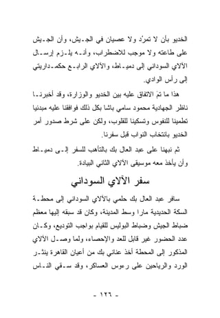 ‫ﺍﻟﺨﺩﻴﻭ ﺒﺄﻥ ﻻ ﺘﻤﺭﺩ ﻭﻻ ﻋﺼﻴﺎﻥ ﻓﻲ ﺍﻟﺠـﻴﺵ، ﻭﺃﻥ ﺍﻟﺠـﻴﺵ‬
                                ‫ُ‬
                                ‫‪‬‬
‫ﻋﻠﻰ ﻁﺎﻋﺘﻪ ﻭﻻ ﻤﻭﺠﺏ ﻟﻼﻀﻁﺭﺍﺏ، ﻭﺃﻨـﻪ ﻴﻠـﺯﻡ ﺇﺭﺴـﺎل‬
‫ﺍﻵﻻﻱ ﺍﻟﺴﻭﺩﺍﻨﻲ ﺇﻟﻰ ﺩﻤﻴـﺎﻁ، ﻭﺍﻵﻻﻱ ﺍﻟﺭﺍﺒـﻊ ﺤﻜﻤـﺩﺍﺭﻴﺘﻲ‬
                                        ‫ﺇﻟﻰ ﺭﺃﺱ ﺍﻟﻭﺍﺩﻱ.‬
‫ﻫﺫﺍ ﻤﺎ ﺘﻡ ﺍﻻﺘﻔﺎﻕ ﻋﻠﻴﻪ ﺒﻴﻥ ﺍﻟﺨﺩﻴﻭ ﻭﺍﻟﻭﺯﺍﺭﺓ، ﻭﻗﺩ ﺃﺨﺒﺭﻨـﺎ‬
                                             ‫َ‬
                                             ‫‪‬‬
‫ﻨﺎﻅﺭ ﺍﻟﺠﻬﺎﺩﻴﺔ ﻤﺤﻤﻭﺩ ﺴﺎﻤﻲ ﺒﺎﺸﺎ ﺒﻜل ﺫﻟﻙ ﻓﻭﺍﻓﻘﻨﺎ ﻋﻠﻴﻪ ﻤﺒﺩﺌﻴﺎ‬
 ‫‪‬‬
‫ﺘﻁﻤﻴﻨﺎ ﻟﻠﻨﻔﻭﺱ ﻭﺘﺴﻜﻴﻨﺎ ﻟﻠﻘﻠﻭﺏ، ﻭﻟﻜﻥ ﻋﻠﻰ ﺸﺭﻁ ﺼﺩﻭﺭ ﺃﻤﺭ‬
                               ‫ﹰ‬              ‫ﹰ‬
                         ‫ﺍﻟﺨﺩﻴﻭ ﺒﺎﻨﺘﺨﺎﺏ ﺍﻟﻨﻭﺍﺏ ﻗﺒل ﺴﻔﺭﻨﺎ.‬
‫ﺜﻡ ﻨﺒﻬﻨﺎ ﻋﻠﻰ ﻋﺒﺩ ﺍﻟﻌﺎل ﺒﻙ ﺒﺎﻟﺘﺄﻫﺏ ﻟﻠﺴﻔﺭ ﺇﻟـﻰ ﺩﻤﻴـﺎﻁ‬
                   ‫‪‬‬                          ‫‪‬‬
                ‫ﻭﺃﻥ ﻴﺄﺨﺫ ﻤﻌﻪ ﻤﻭﺴﻴﻘﻰ ﺍﻵﻻﻱ ﺍﻟﺜﺎﻨﻲ ﺍﻟﺒﻴﺎﺩﺓ.‬

              ‫ﺴﻔﺭ ﺍﻵﻻﻱ ﺍﻟﺴﻭﺩﺍﻨﻲ‬
‫ﺴﺎﻓﺭ ﻋﺒﺩ ﺍﻟﻌﺎل ﺒﻙ ﺤﻠﻤﻲ ﺒﺎﻵﻻﻱ ﺍﻟﺴﻭﺩﺍﻨﻲ ﺇﻟﻰ ﻤﺤﻁـﺔ‬
‫ﺍﻟﺴﻜﺔ ﺍﻟﺤﺩﻴﺩﻴﺔ ﻤﺎﺭﺍ ﻭﺴﻁ ﺍﻟﻤﺩﻴﻨﺔ، ﻭﻜﺎﻥ ﻗﺩ ﺴﺒﻘﻪ ﺇﻟﻴﻬﺎ ﻤﻌﻅﻡ‬
                                      ‫‪‬‬
‫ﻀﺒﺎﻁ ﺍﻟﺠﻴﺵ ﻭﻀﺒﺎﻁ ﺍﻟﺒﻭﻟﻴﺱ ﻟﻠﻘﻴﺎﻡ ﺒﻭﺍﺠﺏ ﺍﻟﺘﻭﺩﻴﻊ، ﻭﻜـﺎﻥ‬
                                      ‫‪‬‬           ‫‪‬‬
‫ﻋﺩﺩ ﺍﻟﺤﻀﻭﺭ ﻏﻴﺭ ﻗﺎﺒل ﻟﻠﻌﺩ ﻭﺍﻹﺤﺼﺎﺀ، ﻭﻟﻤﺎ ﻭﺼـل ﺍﻵﻻﻱ‬
           ‫‪‬‬            ‫‪‬‬
‫ﺍﻟﻤﺫﻜﻭﺭ ﺇﻟﻰ ﺍﻟﻤﺤﻁﺔ ﺃﺨﺫ ﻋﻨﺎﻨﻲ ﺒﻙ ﻤﻥ ﺃﻋﻴﺎﻥ ﺍﻟﻘﺎﻫﺭﺓ ﻴﻨﺜـﺭ‬
‫ﺍﻟﻭﺭﺩ ﻭﺍﻟﺭﻴﺎﺤﻴﻥ ﻋﻠﻰ ﺭﺀﻭﺱ ﺍﻟﻌﺴﺎﻜﺭ، ﻭﻗﺩ ﺴـﻘﻲ ﺍﻟﻨـﺎﺱ‬


                      ‫- ٦٢١ -‬
 