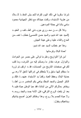 ‫ﺸﺭﺍﺒﺎ ﺴﻜﺭﻴﺎ ﻓﻲ ﺫﻟﻙ ﺍﻟﻴﻭﻡ ﺇﻜﺭﺍﻤﺎ ﻟﻠﺠـﻴﺵ ﺍﻟﻤﻨﻘـﺫ ﻟﻠـﺒﻼﺩ‬
                       ‫‪‬‬                   ‫‪‬‬     ‫‪‬‬
‫ﻤﻥ ﻫﺎﻭﻴﺔ ﺍﻻﺴﺘﺒﺩﺍﺩ، ﻭﻜﻨﺕ ﺤﻴﻨﺫﺍﻙ ﻤﻊ ﻨﺎﻅﺭ ﺍﻟﺠﻬﺎﺩﻴﺔ ﻤﺤﻤﻭﺩ‬
                           ‫ﺴﺎﻤﻲ ﺒﺎﺸﺎ ﻓﻲ ﺠﻤﻠﺔ ﺍﻟﻤﻭﺩﻋﻴﻥ.‬
                               ‫‪‬‬
‫ﻭﺘﻼ ﻜل ﻤـﻥ ﻤﺤـﺭﺭﻱ ﺠﺭﻴـﺩﺘﻲ ﺍﻟﻁـﺎﺌﻑ ﻭ ﺍﻟﻤﻔﻴـﺩ‬
‫)ﺍﻟﺴﻴﺩ ﻋﺒﺩ ﺍﷲ ﻨﺩﻴﻡ، ﻭﺍﻟﺴﻴﺩ ﺤﺴﻥ ﺍﻟﺸﻤﺴﻲ( ﺨﻁﺎ ‪‬ـﺎ ﺘﻀـﻤﻥ‬
 ‫‪‬‬      ‫ﺒ‬
                    ‫ﺍﻟﻤﺩﺡ ﻭﺍﻟﺜﻨﺎﺀ ﻋﻠﻴﻨﺎ ﻭﻋﻠﻰ ﻫﻴﺌﺔ ﺍﻟﺠﻴﺵ.‬
                    ‫ﻭﻫﺫﺍ ﻫﻭ ﺨﻁﺎﺏ ﺍﻟﺴﻴﺩ ﻋﺒﺩ ﺍﷲ ﻨﺩﻴﻡ:‬
                                 ‫"ﺤﻤﺎﺓ ﺍﻟﺒﻼﺩ ﻭﻓﺭﺴﺎﻨﻬﺎ‬
‫"ﻤﻥ ﻗﺭﺃ ﺍﻟﺘﻭﺍﺭﻴﺦ ﻭﻋﻠﻡ ﻤﺎ ﺘﻭﺍﻟﻰ ﻋﻠﻰ ﻤﺼﺭ ﻤﻥ ﺍﻟﺤﻭﺍﺩﺙ‬
                                              ‫‪‬‬
‫ﻭﺍﻟﻨﻭﺍﺯل ﻋﺭﻑ ﻤﻘﺩﺍﺭ ﻤﺎ ﻭﺼﻠﺘﻡ ﺇﻟﻴﻪ ﻤﻥ ﺍﻟﺸﺭﻑ، ﻭﻤﺎ ﻜﺘﺏ‬
‫ﹸِ ‪‬‬
‫ﻟﻜﻡ ﻓﻲ ﺼﻔﺤﺎﺕ ﺍﻟﺘﺎﺭﻴﺦ ﻤﻥ ﺍﻟﺤﺴﻨﺎﺕ، ﻓﻘـﺩ ﺍﺭﺘﻘﻴـﺘﻡ ﺫﺭﻭﺓ‬
‫ﻤﺎ ﺴﺒﻘﻜﻡ ﺇﻟﻴﻬﺎ ﺴﺎﺒﻕ ﻭﻻ ﻴﻠﺤﻘﻜﻡ ﻓﻲ ﺇﺩﺭﺍﻜﻬﺎ ﻻﺤﻕ ﺃﻻ ﻭﻫـﻲ‬
‫ﺤﻤﺎﻴﺔ ﺍﻟﺒﻼﺩ ﻭﺤﻔﻅ ﺍﻟﻌﺒﺎﺩ ﻭﻜﻑ ﻴﺩ ﺍﻻﺴﺘﺒﺩﺍﺩ ﻋﻨﻬﻤـﺎ، ﻓﻠﻜـﻡ‬
                          ‫ﱢ‬
‫ﺍﻟﺫﻜﺭ ﺍﻟﺠﻤﻴل ﻭﺍﻟﻤﺠﺩ ﺍﻟﻤﺨﻠﺩ ﻴﺒﺎﻫﻲ ﺒﻜﻡ ﺍﻟﺤﺎﻀﺭ ﻤـﻥ ﺃﻫﻠﻨـﺎ‬
                             ‫ﱠ‬
‫ﻭﻴﻔﺎﺨﺭ ﺒﻤﺂﺜﺭﻜﻡ ﺍﻵﺘﻲ ﻤﻥ ﺃﺒﻨﺎﺌﻨﺎ، ﻓﻘﺩ ﺤﻴﺎ ﺍﻟﻭﻁﻥ ﺤﻴﺎﺓ ﻁﻴﺒـﺔ‬
‫ﺒﻌﺩ ﺃﻥ ﺒﻠﻐﺕ ﺍﻟﺭﻭﺡ ﺍﻟﺘﺭﺍﻗﻲ، ﻓﺈﻥ ﺍﻷﻤﺔ ﺠﺴﺩ ﻭﺍﻟﺠﻨﺩ ﺭﻭﺤـﻪ‬
‫ﻭﻻ ﺤﻴﺎﺓ ﻟﻠﺠﺴﻡ ﺒﻼ ﺭﻭﺡ، ﻭﻫﺫﺍ ﻭﻁﻨﻜﻡ ﺍﻟﻌﺯﻴﺯ ﺃﺼﺒﺢ ﻴﻨﺎﺩﻴﻜﻡ‬
                                        ‫ﻭﻴﻨﺎﺠﻴﻜﻡ ﻭﻴﻘﻭل:‬

                     ‫- ٧٢١ -‬
 