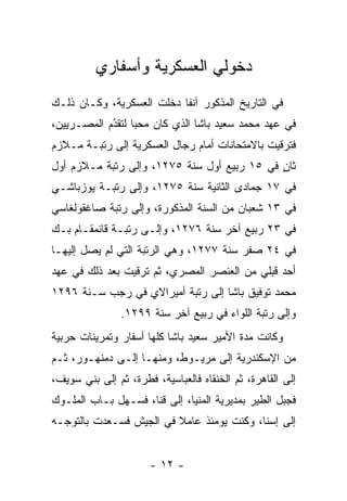 ‫ﺩﺨﻭﻟﻲ ﺍﻟﻌﺴﻜﺭﻴﺔ ﻭﺃﺴﻔﺎﺭﻱ‬
‫ﻓﻲ ﺍﻟﺘﺎﺭﻴﺦ ﺍﻟﻤﺫﻜﻭﺭ ﺁﻨﻔﺎ ﺩﺨﻠﺕ ﺍﻟﻌﺴﻜﺭﻴﺔ، ﻭﻜـﺎﻥ ﺫﻟـﻙ‬
                           ‫ﹰ‬
‫ﻓﻲ ﻋﻬﺩ ﻤﺤﻤﺩ ﺴﻌﻴﺩ ﺒﺎﺸﺎ ﺍﻟﺫﻱ ﻜﺎﻥ ﻤﺤﺒﺎ ﻟﺘﻘﺩﻡ ﺍﻟﻤﺼـﺭﻴﻴﻥ،‬
            ‫ُ‬
            ‫‪ ‬‬
‫ﻓﺘﺭﻗﻴﺕ ﺒﺎﻻﻤﺘﺤﺎﻨﺎﺕ ﺃﻤﺎﻡ ﺭﺠﺎل ﺍﻟﻌﺴﻜﺭﻴﺔ ﺇﻟﻰ ﺭﺘﺒـﺔ ﻤـﻼﺯﻡ‬
‫ﺜﺎﻥ ﻓﻲ ٥١ ﺭﺒﻴﻊ ﺃﻭل ﺴﻨﺔ ٥٧٢١، ﻭﺇﻟﻰ ﺭﺘﺒﺔ ﻤـﻼﺯﻡ ﺃﻭل‬
                                             ‫ٍ‬
‫ﻓﻲ ٧١ ﺠﻤﺎﺩﻯ ﺍﻟﺜﺎﻨﻴﺔ ﺴﻨﺔ ٥٧٢١، ﻭﺇﻟﻰ ﺭﺘﺒـﺔ ﻴﻭﺯﺒﺎﺸـﻲ‬
‫ﻓﻲ ٣١ ﺸﻌﺒﺎﻥ ﻤﻥ ﺍﻟﺴﻨﺔ ﺍﻟﻤﺫﻜﻭﺭﺓ، ﻭﺇﻟﻰ ﺭﺘﺒﺔ ﺼﺎﻏﻘﻭﻟﻐﺎﺴﻲ‬
‫ﻓﻲ ٣٢ ﺭﺒﻴﻊ ﺁﺨﺭ ﺴﻨﺔ ٦٧٢١، ﻭﺇﻟـﻰ ﺭﺘﺒـﺔ ﻗﺎﺌﻤﻘـﺎﻡ ﺒـﻙ‬
‫ﻓﻲ ٤٢ ﺼﻔﺭ ﺴﻨﺔ ٧٧٢١، ﻭﻫﻲ ﺍﻟﺭﺘﺒﺔ ﺍﻟﺘﻲ ﻟﻡ ﻴﺼل ﺇﻟﻴﻬـﺎ‬
‫ﺃﺤﺩ ﻗﺒﻠﻲ ﻤﻥ ﺍﻟﻌﻨﺼﺭ ﺍﻟﻤﺼﺭﻱ، ﺜﻡ ﺘﺭﻗﻴﺕ ﺒﻌﺩ ﺫﻟﻙ ﻓﻲ ﻋﻬﺩ‬
‫ﻤﺤﻤﺩ ﺘﻭﻓﻴﻕ ﺒﺎﺸﺎ ﺇﻟﻰ ﺭﺘﺒﺔ ﺃﻤﻴﺭﺍﻻﻱ ﻓﻲ ﺭﺠﺏ ﺴـﻨﺔ ٦٩٢١‬
                ‫ﻭﺇﻟﻰ ﺭﺘﺒﺔ ﺍﻟﻠﻭﺍﺀ ﻓﻲ ﺭﺒﻴﻊ ﺁﺨﺭ ﺴﻨﺔ ٩٩٢١.‬
‫ﻭﻜﺎﻨﺕ ﻤﺩﺓ ﺍﻷﻤﻴﺭ ﺴﻌﻴﺩ ﺒﺎﺸﺎ ﻜﻠﻬﺎ ﺃﺴﻔﺎﺭ ﻭﺘﻤﺭﻴﻨﺎﺕ ﺤﺭﺒﻴﺔ‬
‫ﻤﻥ ﺍﻹﺴﻜﻨﺩﺭﻴﺔ ﺇﻟﻰ ﻤﺭﻴـﻭﻁ، ﻭﻤﻨﻬـﺎ ﺇﻟـﻰ ﺩﻤﻨﻬـﻭﺭ، ﺜـﻡ‬
‫ﺇﻟﻰ ﺍﻟﻘﺎﻫﺭﺓ، ﺜﻡ ﺍﻟﺨﻨﻘﺎﻩ ﻓﺎﻟﻌﺒﺎﺴﻴﺔ، ﻓﻁﺭﺓ، ﺜﻡ ﺇﻟﻰ ﺒﻨﻲ ﺴﻭﻴﻑ،‬
‫ﻓﺠﺒل ﺍﻟﻁﻴﺭ ﺒﻤﺩﻴﺭﻴﺔ ﺍﻟﻤﻨﻴﺎ، ﺇﻟﻰ ﻗﻨﺎ، ﻓﺴـﻬل ﺒـﺎﺏ ﺍﻟﻤﻠـﻭﻙ‬
‫ﺇﻟﻰ ﺇﺴﻨﺎ، ﻭﻜﻨﺕ ﻴﻭﻤﺌﺫ ﻋﺎﻤﻼ ﻓﻲ ﺍﻟﺠﻴﺵ ﻓﺴـﻌﺩﺕ ﺒﺎﻟﺘﻭ ‪‬ـﻪ‬
  ‫ﺠ‬                       ‫ﹰ‬


                      ‫- ٢١ -‬
 