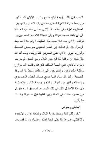 ‫ﺍﻟﻨﻭﺍﺏ ﻗﺒل ﺫﻟﻙ ﺒﺄﺭﺒﻌﺔ ﺃﻴﺎﻡ، ﻓﻤـﺭﺭﺕ ﺒـﺎﻵﻻﻱ ﺍﻟﻤـﺫﻜﻭﺭ‬
‫ﻓﻲ ﻭﺴﻁ ﻤﺩﻴﻨﺔ ﺍﻟﻘﺎﻫﺭﺓ ﺍﻟﻤﺤﺭﻭﺴﺔ ﻤﻥ ﺒﺎﺏ ﺍﻟﻨﺼﺭ ﻭﺍﻟﻤﻭﺴﻴﻘﻰ‬
‫ﺍﻟﻌﺴﻜﺭﻴﺔ ﺘﻌﺯﻑ ﻓﻲ ﻤﻘﺩﻤـﺔ ﺍﻵﻻﻱ ﻋﻠـﻰ ﺤﺴـﺏ ﺍﻟﻌـﺎﺩﺓ‬
‫ﺇﻟﻰ ﺃﻥ ﺒﻠﻐﻨﺎ ﻤﺴﺠﺩ ﺴﻴﺩﻨﺎ ﻭﻭﻟﻲ ﻨﻌﻤﺘﻨﺎ ﺍﻹﻤـﺎﻡ ﺍﻟﺤﺴـﻴﻥ‪،‬‬
‫ﻓﻭﻗﻑ ﺍﻵﻻﻱ ﻤﻘـﺎﺒﻼ ﻟﻠﻤﺴـﺠﺩ ﺘﻌﻅﻴ ‪‬ـﺎ ﻭﺇﺠـﻼﻻ ﻟﺴـﺒﻁ‬
      ‫ﹰ‬        ‫ﻤ‬              ‫ﹰ‬
‫ﺍﻟﺭﺴﻭل ‪ ،‬ﺜﻡ ﺩﺨﻠﺕ ﺇﻟﻰ ﺍﻟﻤﻘﺎﻡ ﺍﻟﺤﺴﻴﻨﻲ ﻤﻊ ﺒﻌﺽ ﺍﻟﻀﺒﺎﻁ‬
  ‫‪‬‬
‫ﻭﺃﻤﺭﺭﻨﺎ ﺒﻴﺭﻕ ﺍﻵﻻﻱ ﻋﻠﻰ ﺍﻟﻀﺭﻴﺢ ﺍﻟﺸـﺭﻴﻑ، ﻭﺴـﺄﻟﻨﺎ ﺍﷲ‬
‫ﺠل ﺸﺄﻨﻪ ﺃﻥ ﻴﻭﻓﻘﻨﺎ ﻟﻤﺎ ﻓﻴﻪ ﺨﻴﺭ ﺍﻟﺒﻼﺩ ﻭﻨﻔﻊ ﺍﻟﻌﺒﺎﺩ، ﺜﻡ ﺨﺭﺠﻨﺎ‬
                                                       ‫ﱠ‬
‫ﻭﺴﺭﻨﺎ ﺒﺎﻵﻻﻱ ﻋﻠﻰ ﺍﻟﻬﻴﺌﺔ ﺍﻟﺴﺎﻟﻑ ﺫﻜﺭﻫﺎ، ﻭﻜﺎﻨﺕ ﺍﻟﺸـﻭﺍﺭﻉ‬
‫ﻤﻤﺘﻠﺌﺔ ﺒﺎﻟﻤﻭﺩﻋﻴﻥ ﻭﺍﻟﻤﺘﻔﺭﺠﻴﻥ ﺇﻟﻰ ﺃﻥ ﺒﻠﻐﻨﺎ ﻤﺤﻁـﺔ ﺍﻟﺴـﻜﺔ‬
‫ﺍﻟﺤﺩﻴﺩﻴﺔ، ﻭﻜﺎﻥ ﻗﺩ ﺴﺒﻕ ﺇﻟﻴﻬﺎ ﺠﻤﻴﻊ ﻀﺒﺎﻁ ﺍﻟﺠﻴﺵ ﺍﻟﻤﺼـﺭﻱ‬
                ‫‪‬‬
‫ﻭﺭﺅﺴﺎﺌﻪ ﻭﻜﺜﻴﺭ ﻤﻥ ﺍﻟﺫﻭﺍﺕ ﻭﺍﻟﺘﺠﺎﺭ ﻭﻋﺎﻤﺔ ﺍﻟﻨﺎﺱ ﻭﺒﺎﻟﺠﻤﻠـﺔ‬
                        ‫‪‬‬
‫ﻓﺈﻥ ﻫﺫﺍ ﺍﻻﺤﺘﻔﺎل ﻜﺎﻥ ﻓﻲ ﺫﻟﻙ ﺍﻟﻴﻭﻡ ﻤﻤﺎ ﻟﻡ ﻴﺴﺒﻕ ﻟـﻪ ﻤﺜﻴـل‬
‫ﻓﻲ ﻤﺼﺭ؛ ﻓﻘﻤﺕ ﻓﻲ ﺍﻟﺤﺎﻀﺭﻴﻥ ﺨﻁﻴﺒﺎ ﻗﺒل ﺴـﻔﺭﻨﺎ ﻭﻗﻠـﺕ‬
                  ‫‪‬‬
                                                 ‫ﻤﺎ ﻴﺄﺘﻲ:‬
                                      ‫"ﺴﺎﺩﺘﻲ ﻭﺇﺨﻭﺍﻨﻲ‬
‫"ﺒﻜﻡ ﻭﻟﻜﻡ ﻗﻤﻨﺎ ﻭﻁﻠﺒﻨﺎ ﺤﺭﻴﺔ ﺍﻟﺒﻼﺩ ﻭﻗﻁﻌﻨﺎ ﻏﺭﺱ ﺍﻻﺴﺘﺒﺩﺍﺩ‬
‫ﻭﻻ ﻨﻨﺜﻨﻲ ﻋﻥ ﻋﺯﻤﻨﺎ ﺤﺘﻰ ﺘﺤﻴﺎ ﺍﻟﺒﻼﺩ ﻭﺃﻫﻠﻬﺎ، ﻭﻤـﺎ ﻗﺼـﺩﻨﺎ‬


                      ‫- ٩٢١ -‬
 