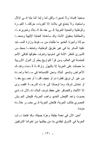 ‫ﺒﺴﻌﻴﻨﺎ ﺇﻓﺴﺎﺩﺍ ﻭﻻ ﺘﺩﻤﻴﺭﺍ، ﻭﻟﻜﻥ ﻟﻤﺎ ﺭﺃﻴﻨﺎ ﺃﻨﻨﺎ ﺒﺘﻨﺎ ﻓـﻲ ﺇﺫﻻل‬
                          ‫‪‬‬         ‫‪‬‬         ‫‪‬‬
‫ﻭﺍﺴﺘﻌﺒﺎﺩ ﻭﻻ ﻴﺘﻤﺘﻊ ﻓﻲ ﺒﻼﺩﻨﺎ ﺇﻻ ﺍﻟﻐﺭﺒﺎﺀ، ﺤﺭﻜﺘﻨـﺎ ﺍﻟﻐﻴـﺭﺓ‬
             ‫‪‬‬
             ‫َ‬
‫ﻭﺍﻟﻭﻁﻨﻴﺔ ﻭﺍﻟﺤﻤﻴﺔ ﺍﻟﻌﺭﺒﻴﺔ ﺇﻟـﻰ ﺤﻔـﻅ ﺍﻟـﺒﻼﺩ ﻭﺘﺤﺭﻴﺭﻫـﺎ،‬
                                     ‫‪‬‬
‫ﻭﺍﻟﻤﻁﺎﻟﺒﺔ ﺒﺤﻘﻭﻕ ﺍﻷﻤﺔ، ﻭﻗﺩ ﺴﺎﻋﺩﺘﻨﺎ ﺍﻟﻌﻨﺎﻴﺔ ﺍﻹﻟﻬﻴﺔ ﻭﻤﻨﺤﻨـﺎ‬
‫ﻤﻭﻻﻨﺎ ﻭﺃﻤﻴﺭﻨﺎ ﺍﻟﺨﺩﻴﻭ ﻤﺎ ﻁﻠﺒﻨﺎﻩ ﻤﻥ ﺴـﻘﻭﻁ ﻭﺯﺍﺭﺓ ﺍﻟﻤﺴـﺘﺒﺩ‬
‫‪‬‬
‫ﻋﻠﻴﻨﺎ ﺍﻟﺴﺎﺌﺭ ﺒﻨﺎ ﻓﻲ ﻏﻴﺭ ﻁﺭﻴﻕ ﺍﻟﻭﻁﻨﻴﺔ، ﻭﺘﻤﺘﻌﻨـﺎ ﺒﻤﺠﻠـﺱ‬
‫ﺍﻟﺸﻭﺭﻯ ﻟﺘﻨﻅﺭ ﺍﻷﻤﺔ ﻓﻲ ﺸﺌﻭﻨﻬﺎ ﻭﺘﻌﺭﻑ ﺤﻘﻭﻗﻬﺎ ﻜﺒﺎﻗﻲ ﺍﻷﻤﻡ‬
‫ﺍﻟﻤﺘﻤﺩﻨﺔ ﻓﻲ ﺍﻟﻌﺎﻟﻡ، ﻭﻤﻥ ﻗﺭﺃ ﺍﻟﺘﻭﺍﺭﻴﺦ ﻴﻌﻠﻡ ﺃﻥ ﺍﻟﺩﻭل ﺍﻷﻭﺭﺒﻴﺔ‬
                                   ‫‪‬‬               ‫‪‬‬
‫ﻤﺎ ﺤﺼﻠﺕ ﻋﻠﻰ ﺍﻟﺤﺭﻴﺔ ﺇﻻ ﺒﺎﻟﺘﻬﻭﺭ ﻭﺇﺭﺍﻗـﺔ ﺍﻟـﺩﻤﺎﺀ ﻭﻫﺘـﻙ‬
                       ‫ُ‬
                       ‫‪‬‬
‫ﺍﻷﻋﺭﺍﺽ ﻭﺘﺩﻤﻴﺭ ﺍﻟﺒﻼﺩ ﻭﻨﺤﻥ ﺍﻜﺘﺴﺒﻨﺎﻫﺎ ﻓﻲ ﺴـﺎﻋﺔ ﻭﺍﺤـﺩﺓ‬
‫ﻤﻥ ﻏﻴﺭ ﺃﻥ ﻨﺭﻴﻕ ﻗﻁﺭﺓ ﺩﻡ ﺃﻭ ﻨﺨﻴﻑ ﻗﻠ ‪‬ـﺎ ﺃﻭ ﻨﻀـﻴﻊ ﺤ ﹰـﺎ‬
  ‫ﻘ‬              ‫ﺒ‬
‫ﺃﻭ ﻨﺨﺩﺵ ﺸﺭﻓﺎ، ﻭﻤﺎ ﺃﻭﺼﻠﻨﺎ ﺇﻟﻰ ﻫـﺫﻩ ﺍﻟﺩﺭﺠـﺔ ﺍﻟﻘﺼـﻭﻯ‬
                                      ‫ﹰ‬
‫ﺇﻻ ﺍﻻﺘﺤﺎﺩ ﻭﺍﻟﺘﻀﺎﻓﺭ ﻋﻠﻰ ﺤﻔﻅ ﺸﺭﻑ ﺍﻟﺒﻼﺩ، ﻓـﺎﻵﻥ ﻨﻨـﺎﺩﻱ‬
                                            ‫ﱠ‬
‫ﺒﺼﻭﺕ ﻭﺍﺤﺩ "ﻓﻠﻴﻌﺵ ﺍﻟﺨﺩﻴﻭ ﻭﺍﻫﺏ ﺍﻟﺤﺭﻴﺔ، ﻓﻠﻴﻌﺵ ﺍﻟﺠـﻴﺵ‬
‫ﺍﻟﻤﺼﺭﻱ ﻁﺎﻟﺏ ﺍﻟﺤﺭﻴﺔ، ﻓﻠﺘﻌﺵ ﺍﻟﺤﺭﻴﺔ ﻓـﻲ ﻤﺼـﺭ ﺨﺎﻟـﺩﺓ‬
                                                   ‫ﻤﺅﺒﺩﺓ.‬
‫"ﻨﺤﻥ ﺍﻵﻥ ﻓﻲ ﻨﻌﻤﺔ ﺠﻠﻴﻠﺔ ﻭﻋﺯﺓ ﺠﻤﻴﻠﺔ، ﻭﻗﺩ ﻓﺘﺤﻨﺎ ﺒـﺎﺏ‬
                       ‫َ‬
                       ‫‪‬‬
‫ﺍﻟﺤﺭﻴﺔ ﻓﻲ ﺍﻟﺸﺭﻕ ﻟﻴﻘﺘﺩﻱ ﺒﻨﺎ ﻤﻥ ﻴﻁﻠﺒﻬﺎ ﻤﻥ ﺇﺨﻭﺍﻨﻨﺎ ﺍﻟﺸﺭﻗﻴﻴﻥ‬
                           ‫‪‬‬                      ‫‪‬‬


                      ‫- ٠٣١ -‬
 