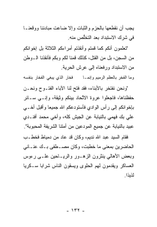 ‫ﻴﺠﺏ ﺃﻥ ﻨﻘﻁﻌﻬﺎ ﺒﺎﻟﺤﺯﻡ ﻭﺍﻟﺜﺒﺎﺕ ﻭﺇﻻ ﻀﺎﻋﺕ ﻤﺒﺎﺩﺌﻨﺎ ﻭﻭﻗﻌﻨـﺎ‬
                        ‫ﻓﻲ ﺸﺭﻙ ﺍﻻﺴﺘﺒﺩﺍﺩ ﺒﻌﺩ ﺍﻟﺘﺨﻠﺹ ﻤﻨﻪ.‬
                              ‫ﱡ‬
‫"ﺘﻌﻠﻤﻭﻥ ﺃﻨﻜﻡ ﻜﻤﺎ ﻗﻤﺘﻡ ﻭﺃﻨﻘﺫﺘﻡ ﺃﻤﺭﺍﺀﻜﻡ ﺍﻟﺜﻼﺜﺔ ﺒل ﺇﺨﻭﺍﻨﻜﻡ‬
‫ﻤﻥ ﺍﻟﺴﺠﻥ، ﺒل ﻤﻥ ﺍﻟﻘﺘل، ﻜﺫﻟﻙ ﻗﻤﻨﺎ ﻟﻜﻡ ﻭﺒﻜﻡ ﻓﺄﻨﻘﺫﻨﺎ ﺍﻟـﻭﻁﻥ‬
                    ‫ﻤﻥ ﺍﻻﺴﺘﺒﺩﺍﺩ ﻭﺭﻓﻌﻨﺎﻩ ﺇﻟﻰ ﻋﺭﺵ ﺍﻟﺤﺭﻴﺔ.‬
‫ﻓﺨﺎﺭ ﺍﻟﺫﻱ ﻴﺒﻐﻲ ﺍﻟﻔﺨﺎﺭ ﺒﻨﻔﺴﻪ‬    ‫ﻭﻤﺎ ﺍﻟﻔﺨﺭ ﺒﺎﻟﻌﻅﻡ ﺍﻟﺭﻤﻴﻡ ﻭﺇﻨﻤـﺎ‬

‫"ﻭﻨﺤﻥ ﻨﻔﺘﺨﺭ ﺒﺎﻷﺒﻨﺎﺀ، ﻓﻘﺩ ﻓﺘﺢ ﻟﻨﺎ ﺍﻵﺒﺎﺀ ﺍﻟﻔﺘـﻭﺡ ﻭﻨﺤـﻥ‬
‫ﺤﻔﻅﻨﺎﻫﺎ، ﻓﺎﺠﻌﻠﻭﺍ ﻋﺭﻭﺓ ﺍﻻﺘﺤﺎﺩ ﺒﻴﻨﻜﻡ ﻭﺜﻴﻘﺔ، ﻭﺇﻨـﻲ ﺴـﺎﺌﺭ‬
                            ‫ﱠ‬
‫ﺒﺈﺨﻭﺍﻨﻜﻡ ﺇﻟﻰ ﺭﺃﺱ ﺍﻟﻭﺍﺩﻱ ﻓﺄﺴﺘﻭﺩﻋﻜﻡ ﺍﷲ ﺠﻤﻴﻌﺎ ﻭﺃﻗﺒل ﺃﺨـﻲ‬
            ‫‪‬‬
‫ﻋﻠﻲ ﺒﻙ ﻓﻬﻤﻲ ﺒﺎﻟﻨﻴﺎﺒﺔ ﻋﻥ ﺍﻟﺠﻴﺵ ﻜﻠﻪ، ﻭﺃﺨﻲ ﻤﺤﻤﺩ ﺃﻓﻨـﺩﻱ‬
‫ﻋﺒﻴﺩ ﺒﺎﻟﻨﻴﺎﺒﺔ ﻋﻥ ﺠﻤﻴﻊ ﺍﻟﻤﻭﺩﻋﻴﻥ ﻤﻥ ﺃﻤﺘﻨﺎ ﺍﻟﺸﺭﻴﻔﺔ ﺍﻟﻤﺤﺒﻭﺒﺔ".‬
‫ﻓﻘﺎﻡ ﺍﻟﺴﻴﺩ ﻋﺒﺩ ﺍﷲ ﻨﺩﻴﻡ، ﻭﻜﺎﻥ ﻗﺩ ﻋﺎﺩ ﻤﻥ ﺩﻤﻴﺎﻁ ﻓﺨﻁـﺏ‬
‫ﺍﻟﺤﺎﻀﺭﻴﻥ ﺒﻤﻌﻨﻰ ﻤﺎ ﺨﻁﺒﺕ، ﻭﻜﺎﻥ ﻤﺼـﻁﻔﻰ ﺒـﻙ ﻋﻨـﺎﻨﻲ‬
‫ﻭﺒﻌﺽ ﺍﻷﻫﺎﻟﻲ ﻴﻨﺜﺭﻭﻥ ﺍﻟﺯﻫـﻭﺭ ﻭﺍﻟﺭﻴـﺎﺤﻴﻥ ﻋﻠـﻰ ﺭﺀﻭﺱ‬
‫ﺍﻟﻌﺴﺎﻜﺭ ﻭﻴﻘﺩﻤﻭﻥ ﻟﻬﻡ ﺍﻟﺤﻠﻭﻯ ﻭﻴﺴﻘﻭﻥ ﺍﻟﻨﺎﺱ ﺸﺭﺍﺒﺎ ﺴـﻜﺭﻴﺎ‬
 ‫‪‬‬      ‫‪‬‬                               ‫‪‬‬
                                                       ‫ﻟﺫﻴﺫﺍ.‬
                                                         ‫ﹰ‬




                       ‫- ٢٣١ -‬
 