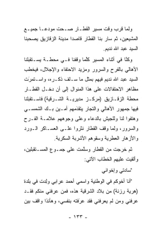 ‫ﻭﻟﻤﺎ ﻗﺭﺏ ﻭﻗﺕ ﻤﺴﻴﺭ ﺍﻟﻘﻁـﺎﺭ ﺼـﺤﺕ ﻤﻭﺩ ‪‬ـﺎ ﺠﻤﻴـﻊ‬
        ‫ﻋ‬                                ‫‪‬‬
‫ﺍﻟﻤﺸﻴﻌﻴﻥ، ﺜﻡ ﺴﺎﺭ ﺒﻨﺎ ﺍﻟﻘﻁﺎﺭ ﻗﺎﺼﺩﺍ ﻤﺩﻴﻨﺔ ﺍﻟﺯﻗﺎﺯﻴﻕ ﻴﺼﺤﺒﻨﺎ‬
                       ‫‪‬‬
                                      ‫ﺍﻟﺴﻴﺩ ﻋﺒﺩ ﺍﷲ ﻨﺩﻴﻡ.‬
‫ﻭﻜﻨﺎ ﻓﻲ ﺃﺜﻨﺎﺀ ﺍﻟﻤﺴﻴﺭ ﻜﻠﻤﺎ ﻭﻗﻔﻨﺎ ﻓـﻲ ﻤﺤﻁـﺔ ﻴﺴـﺘﻘﺒﻠﻨﺎ‬
                     ‫ﹰ‬      ‫ﱠ‬                   ‫ﱠ‬
‫ﺍﻷﻫﺎﻟﻲ ﺒﺎﻟﻔﺭﺡ ﻭﺍﻟﺴﺭﻭﺭ ﻭﻤﺯﻴﺩ ﺍﻻﺤﺘﻔﺎﺀ ﻭﺍﻹﺠﻼل، ﻓﻴﺨﻁﺏ‬
‫ﺍﻟﺴﻴﺩ ﻋﺒﺩ ﺍﷲ ﻨﺩﻴﻡ ﻓﻴﻬﻡ ﺒﻤﺜل ﻤﺎ ﺴـﻠﻑ ﺫﻜـﺭﻩ، ﻭﺍﺴـﺘﻤﺭﺕ‬
 ‫‪َ‬‬
‫ﻤﻅﺎﻫﺭ ﺍﻻﺤﺘﻔﺎﻻﺕ ﻋﻠﻰ ﻫﺫﺍ ﺍﻟﻤﻨﻭﺍل ﺇﻟﻰ ﺃﻥ ﺩﺨـل ﺍﻟﻘﻁـﺎﺭ‬
‫ﻤﺤﻁﺔ ﺍﻟﺯﻗـﺎﺯﻴﻕ )ﻤﺭﻜـﺯ ﻤﺩﻴﺭﻴـﺔ ﺍﻟﺸـﺭﻗﻴﺔ( ﻓﺎﺴـﺘﻘﺒﻠﻨﺎ‬
‫ﻓﻴﻬﺎ ﺠﻤﻬﻭﺭ ﺍﻷﻫﺎﻟﻲ ﻭﺍﻟﺘﺠﺎﺭ ﻴﺘﻘﺩﻤﻬﻡ ﺃﻤـﻴﻥ ﺒـﻙ ﺍﻟﺸﻤﺴـﻲ‬
                     ‫َ‬
                     ‫‪‬‬      ‫‪‬‬
‫ﻭﻫﺘﻔﻭﺍ ﻟﻨﺎ ﻭﻟﻠﺠﻴﺵ ﺒﺎﻟﺩﻋﺎﺀ ﻭﻋﻠﻰ ﻭﺠﻭﻫﻬﻡ ﻋﻼﻤـﺔ ﺍﻟﻔـﺭﺡ‬
‫ﻭﺍﻟﺴﺭﻭﺭ، ﻭﻟﻤﺎ ﻭﻗﻑ ﺍﻟﻘﻁﺎﺭ ﻨﺜﺭﻭﺍ ﻋﻠـﻰ ﺍﻟﻌﺴـﺎﻜﺭ ﺍﻟـﻭﺭﺩ‬
                                       ‫‪‬‬
              ‫ﻭﺍﻷﺯﻫﺎﺭ ﺍﻟﻌﻁﺭﻴﺔ ﻭﺴﻘﻭﻫﻡ ﺍﻷﺸﺭﺒﺔ ﺍﻟﺴﻜﺭﻴﺔ.‬
‫ﺜﻡ ﺨﺭﺠﺕ ﻤﻥ ﺍﻟﻘﻁﺎﺭ ﻭﺴﻠﻤﺕ ﻋﻠﻰ ﺠﻤـﻭﻉ ﺍﻟﻤﺴـﺘﻘﺒﻠﻴﻥ،‬
                         ‫ﱠ‬
                             ‫ﻭﺃﻟﻘﻴﺕ ﻋﻠﻴﻬﻡ ﺍﻟﺨﻁﺎﺏ ﺍﻵﺘﻲ:‬
                                     ‫"ﺴﺎﺩﺘﻲ ﻭﺇﺨﻭﺍﻨﻲ‬
‫"ﺃﻨﺎ ﺃﺨﻭﻜﻡ ﻓﻲ ﺍﻟﻭﻁﻨﻴﺔ ﻭﺍﺴﻤﻲ ﺃﺤﻤﺩ ﻋﺭﺍﺒﻲ ﻭﻟﺩﺕ ﻓﻲ ﺒﻠﺩﺓ‬
         ‫‪ ِ‬‬
‫)ﻫﺭﻴﺔ ﺭﺯﻨﺔ( ﻤﻥ ﺒﻼﺩ ﺍﻟﺸﺭﻗﻴﺔ ﻫﺫﻩ، ﻓﻤﻥ ﻋﺭﻓﻨﻲ ﻤﻨﻜﻡ ﻓﻘـﺩ‬
                ‫‪‬‬
‫ﻋﺭﻓﻨﻲ ﻭﻤﻥ ﻟﻡ ﻴﻌﺭﻓﻨﻲ ﻓﻘﺩ ﻋﺭﻓﺘﻪ ﺒﻨﻔﺴﻲ، ﻭﻫﺄﻨﺫﺍ ﻭﺍﻗﻑ ﺒﻴﻥ‬
                          ‫َ‬
                          ‫‪‬‬                ‫‪‬‬

                     ‫- ٣٣١ -‬
 