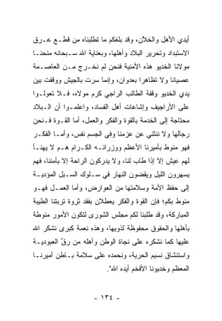 ‫ﺃﻴﺩﻱ ﺍﻷﻫل ﻭﺍﻟﺨﻼﻥ، ﻭﻗﺩ ﺒﻠﻐﻜﻡ ﻤﺎ ﺘﻁﻠﺒﻨﺎﻩ ﻤﻥ ﻗﻁـﻊ ﻋـﺭﻕ‬
                                    ‫ﱠ‬
‫ﺍﻻﺴﺘﺒﺩﺍﺩ ﻭﺘﺤﺭﻴﺭ ﺍﻟﺒﻼﺩ ﻭﺃﻫﻠﻬﺎ، ﻭﺒﻌﻨﺎﻴﺔ ﺍﷲ ﺴـﺒﺤﺎﻨﻪ ﻤﻨﺤﻨـﺎ‬
‫ﻤﻭﻻﻨﺎ ﺍﻟﺨﺩﻴﻭ ﻫﺫﻩ ﺍﻷﻤﻨﻴﺔ ﻓﻨﺤﻥ ﻟﻡ ﻨﺨـﺭﺝ ﻤـﻥ ﺍﻟﻌﺎﺼـﻤﺔ‬
‫ﻋﺼﻴﺎﻨﺎ ﻭﻻ ﺘﻅﺎﻫﺭﺍ ﺒﻌﺩﻭﺍﻥ، ﻭﺇﻨﻤﺎ ﺴﺭﺕ ﺒﺎﻟﺠﻴﺵ ﻭﻭﻗﻔﺕ ﺒﻴﻥ‬
                                    ‫‪‬‬         ‫ﹰ‬
‫ﻴﺩﻱ ﺍﻟﺨﺩﻴﻭ ﻭﻗﻔﺔ ﺍﻟﻁﺎﻟﺏ ﺍﻟﺭﺍﺠﻲ ﻜﺭﻡ ﻤﻭﻻﻩ، ﻓـﻼ ﺘﻌﻭﻟـﻭﺍ‬
    ‫‪‬‬
‫ﻋﻠﻰ ﺍﻷﺭﺍﺠﻴﻑ ﻭﺇﺸﺎﻋﺎﺕ ﺃﻫل ﺍﻟﻔﺴﺎﺩ، ﻭﺍﻋﻠﻤـﻭﺍ ﺃﻥ ﺍﻟـﺒﻼﺩ‬
‫ﻤﺤﺘﺎﺠﺔ ﺇﻟﻰ ﺍﻟﺨﺩﻤﺔ ﺒﺎﻟﻘﻭﺓ ﻭﺍﻟﻔﻜﺭ ﻭﺍﻟﻌﻤل، ﺃﻤﺎ ﺍﻟﻘـﻭﺓ ﻓـﻨﺤﻥ‬
              ‫‪‬‬
‫ﺭﺠﺎﻟﻬﺎ ﻭﻻ ﻨﻨﺜﻨﻲ ﻋﻥ ﻋﺯﻤﻨﺎ ﻭﻓﻲ ﺍﻟﺠﺴﻡ ﻨﻔﺱ، ﻭﺃ ‪‬ـﺎ ﺍﻟﻔﻜـﺭ‬
         ‫ﻤ‬
‫ﻓﻬﻭ ﻤﻨﻭﻁ ﺒﺄﻤﻴﺭﻨﺎ ﺍﻷﻋﻅﻡ ﻭﻭﺯﺭﺍﺌـﻪ ﺍﻟﻜـﺭﺍﻡ ﻫـﻡ ﻻ ﻴﻬﻨـﺄ‬
‫ﻟﻬﻡ ﻋﻴﺵ ﺇﻻ ﺇﺫﺍ ﻁﺎﺏ ﻟﻨﺎ، ﻭﻻ ﻴﺩﺭﻜﻭﻥ ﺍﻟﺭﺍﺤﺔ ﺇﻻ ﺒﺄﻤﻨﻨﺎ، ﻓﻬﻡ‬
‫ﻴﺴﻬﺭﻭﻥ ﺍﻟﻠﻴل ﻭﻴﻘﻀﻭﻥ ﺍﻟﻨﻬﺎﺭ ﻓﻲ ﺴـﻠﻭﻙ ﺍﻟﺴـﺒل ﺍﻟﻤﺅﺩﻴـﺔ‬
   ‫‪‬‬
‫ﺇﻟﻰ ﺤﻔﻅ ﺍﻷﻤﺔ ﻭﺴﻼﻤﺘﻬﺎ ﻤﻥ ﺍﻟﻌﻭﺍﺭﺽ، ﻭﺃﻤﺎ ﺍﻟﻌﻤـل ﻓﻬـﻭ‬
             ‫‪‬‬
‫ﻤﻨﻭﻁ ﺒﻜﻡ؛ ﻓﺈﻥ ﺍﻟﻘﻭﺓ ﻭﺍﻟﻔﻜﺭ ﻴﻌﻁﻼﻥ ﺒﻔﻘﺩ ﺜﺭﻭﺓ ﺘﺭﺒﺘﻨﺎ ﺍﻟﻁﻴﺒﺔ‬
‫ﺍﻟﻤﺒﺎﺭﻜﺔ، ﻭﻗﺩ ﻁﻠﺒﻨﺎ ﻟﻜﻡ ﻤﺠﻠﺱ ﺍﻟﺸﻭﺭﻯ ﻟﺘﻜﻭﻥ ﺍﻷﻤﻭﺭ ﻤﻨﻭﻁﺔ‬
‫ﺒﺄﻫﻠﻬﺎ ﻭﺍﻟﺤﻘﻭﻕ ﻤﺤﻔﻭﻅﺔ ﻟﺫﻭﻴﻬﺎ، ﻭﻫﺫﻩ ﻨﻌﻤﺔ ﻜﺒﺭﻯ ﻨﺸﻜﺭ ﺍﷲ‬
‫ﻋﻠﻴﻬﺎ ﻜﻤﺎ ﻨﺸﻜﺭﻩ ﻋﻠﻰ ﻨﺠﺎﺓ ﺍﻟﻭﻁﻥ ﻭﺃﻫﻠﻪ ﻤﻥ ﺭﻕ ﺍﻟﻌﺒﻭﺩﻴـﺔ‬
          ‫ﱢ‬
‫ﻭﺍﺴﺘﻨﺸﺎﻕ ﻨﺴﻴﻡ ﺍﻟﺤﺭﻴﺔ، ﻭﻨﺤﻤﺩﻩ ﻋﻠﻰ ﺴﻼﻤﺔ ﺒـﺎﻁﻥ ﺃﻤﻴﺭﻨـﺎ‬
                          ‫ﺍﻟﻤﻌﻅﻡ ﻭﺨﺩﻴﻭﻨﺎ ﺍﻷﻓﺨﻡ ﺃﻴﺩﻩ ﺍﷲ".‬
                                 ‫‪‬‬


                     ‫- ٤٣١ -‬
 