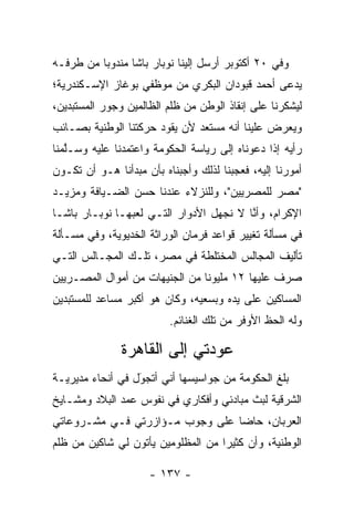 ‫ﻭﻓﻲ ٠٢ ﺃﻜﺘﻭﺒﺭ ﺃﺭﺴل ﺇﻟﻴﻨﺎ ﻨﻭﺒﺎﺭ ﺒﺎﺸﺎ ﻤﻨﺩﻭﺒﺎ ﻤﻥ ﻁﺭﻓـﻪ‬
          ‫‪‬‬
‫ﻴﺩﻋﻰ ﺃﺤﻤﺩ ﻗﺒﻭﺩﺍﻥ ﺍﻟﺒﻜﺭﻱ ﻤﻥ ﻤﻭﻅﻔﻲ ﺒﻭﻏﺎﺯ ﺍﻹﺴـﻜﻨﺩﺭﻴﺔ؛‬
‫ﻟﻴﺸﻜﺭﻨﺎ ﻋﻠﻰ ﺇﻨﻘﺎﺫ ﺍﻟﻭﻁﻥ ﻤﻥ ﻅﻠﻡ ﺍﻟﻅﺎﻟﻤﻴﻥ ﻭﺠﻭﺭ ﺍﻟﻤﺴﺘﺒﺩﻴﻥ،‬
‫ﻭﻴﻌﺭﺽ ﻋﻠﻴﻨﺎ ﺃﻨﻪ ﻤﺴﺘﻌﺩ ﻷﻥ ﻴﻘﻭﺩ ﺤﺭﻜﺘﻨﺎ ﺍﻟﻭﻁﻨﻴﺔ ﺒﺼـﺎﺌﺏ‬
‫ﺭﺃﻴﻪ ﺇﺫﺍ ﺩﻋﻭﻨﺎﻩ ﺇﻟﻰ ﺭﻴﺎﺴﺔ ﺍﻟﺤﻜﻭﻤﺔ ﻭﺍﻋﺘﻤﺩﻨﺎ ﻋﻠﻴﻪ ﻭﺴـﻠﻤﻨﺎ‬
   ‫ﱠ‬
‫ﺃﻤﻭﺭﻨﺎ ﺇﻟﻴﻪ، ﻓﻌﺠﺒﻨﺎ ﻟﺫﻟﻙ ﻭﺃﺠﺒﻨﺎﻩ ﺒﺄﻥ ﻤﺒﺩﺃﻨﺎ ﻫـﻭ ﺃﻥ ﺘﻜـﻭﻥ‬
                                                   ‫ﹰ‬
‫"ﻤﺼﺭ ﻟﻠﻤﺼﺭﻴﻴﻥ"، ﻭﻟﻠﻨﺯﻻﺀ ﻋﻨﺩﻨﺎ ﺤﺴﻥ ﺍﻟﻀـﻴﺎﻓﺔ ﻭﻤﺯﻴـﺩ‬
‫ﺍﻹﻜﺭﺍﻡ، ﻭﺃﻨﺎ ﻻ ﻨﺠﻬل ﺍﻷﺩﻭﺍﺭ ﺍﻟﺘـﻲ ﻟﻌﺒﻬـﺎ ﻨﻭﺒـﺎﺭ ﺒﺎﺸـﺎ‬
                                         ‫ﱠ‬
‫ﻓﻲ ﻤﺴﺄﻟﺔ ﺘﻐﻴﻴﺭ ﻗﻭﺍﻋﺩ ﻓﺭﻤﺎﻥ ﺍﻟﻭﺭﺍﺜﺔ ﺍﻟﺨﺩﻴﻭﻴﺔ، ﻭﻓﻲ ﻤﺴـﺄﻟﺔ‬
‫ﺘﺄﻟﻴﻑ ﺍﻟﻤﺠﺎﻟﺱ ﺍﻟﻤﺨﺘﻠﻁﺔ ﻓﻲ ﻤﺼﺭ، ﺘﻠـﻙ ﺍﻟﻤﺠـﺎﻟﺱ ﺍﻟﺘـﻲ‬
‫ﺼﺭﻑ ﻋﻠﻴﻬﺎ ٢١ ﻤﻠﻴﻭﻨﺎ ﻤﻥ ﺍﻟﺠﻨﻴﻬﺎﺕ ﻤﻥ ﺃﻤﻭﺍل ﺍﻟﻤﺼـﺭﻴﻴﻥ‬
                                ‫ﹰ‬
‫ﺍﻟﻤﺴﺎﻜﻴﻥ ﻋﻠﻰ ﻴﺩﻩ ﻭﺒﺴﻌﻴﻪ، ﻭﻜﺎﻥ ﻫﻭ ﺃﻜﺒﺭ ﻤﺴﺎﻋﺩ ﻟﻠﻤﺴﺘﺒﺩﻴﻥ‬
                          ‫ﻭﻟﻪ ﺍﻟﺤﻅ ﺍﻷﻭﻓﺭ ﻤﻥ ﺘﻠﻙ ﺍﻟﻐﻨﺎﺌﻡ.‬

               ‫ﻋﻭﺩﺘﻲ ﺇﻟﻰ ﺍﻟﻘﺎﻫﺭﺓ‬
‫ﺒﻠﻎ ﺍﻟﺤﻜﻭﻤﺔ ﻤﻥ ﺠﻭﺍﺴﻴﺴﻬﺎ ﺃﻨﻲ ﺃﺘﺠﻭل ﻓﻲ ﺃﻨﺤﺎﺀ ﻤﺩﻴﺭﻴـﺔ‬
                  ‫َ‬
                  ‫‪‬‬
‫ﺍﻟﺸﺭﻗﻴﺔ ﻟﺒﺙ ﻤﺒﺎﺩﺌﻲ ﻭﺃﻓﻜﺎﺭﻱ ﻓﻲ ﻨﻔﻭﺱ ﻋﻤﺩ ﺍﻟﺒﻼﺩ ﻭﻤﺸـﺎﻴﺦ‬
               ‫‪‬‬
‫ﺍﻟﻌﺭﺒﺎﻥ، ﺤﺎﻀﺎ ﻋﻠﻰ ﻭﺠﻭﺏ ﻤـﺅﺍﺯﺭﺘﻲ ﻓـﻲ ﻤﺸـﺭﻭﻋﺎﺘﻲ‬
                                 ‫‪‬‬
‫ﺍﻟﻭﻁﻨﻴﺔ، ﻭﺃﻥ ﻜﺜﻴﺭﺍ ﻤﻥ ﺍﻟﻤﻅﻠﻭﻤﻴﻥ ﻴﺄﺘﻭﻥ ﻟﻲ ﺸﺎﻜﻴﻥ ﻤﻥ ﻅﻠﻡ‬
                                    ‫‪‬‬

                     ‫- ٧٣١ -‬
 