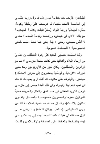 ‫ﺍﻟﻅﺎﻟﻤﻴﻥ؛ ﻓﺄﻭﺠﺴـﺕ ﺨﻴﻔـﺔ ﻤـﻥ ﺫﻟـﻙ ﻭﻗـﺭﺭﺕ ﻁﻠﺒـﻲ‬
‫ﺇﻟﻰ ﺍﻟﻌﺎﺼﻤﺔ ﻓﺄﺠﺒﺕ ﻁﻠﺒﻬﺎ، ﺜﻡ ﻋﺭﻀﺕ ﻋﻠﻲ ﻭﻅﻴﻔﺔ ﻭﻜﻴـل‬
            ‫‪َ‬‬   ‫‪ ِ‬‬
‫ﻨﻅﺎﺭﺓ ﺍﻟﺠﻬﺎﺩﻴﺔ ﻭﺭﺘﺒﺔ ﺍﻟﻠﻭﺍﺀ )ﺒﺎﺸﺎ( ﻓﻘﺒﻠﺕ ﻭﻜﺎﻟـﺔ ﺍﻟﺠﻬﺎﺩﻴـﺔ‬
‫ﻤﻊ ﺒﻘﺎﺀ ﺍﻵﻻﻱ ﻓﻲ ﻋﻬﺩﺘﻲ، ﻭﺭﻓﻀﺕ ﺭﺘﺒـﺔ ﺍﻟﺒﺎﺸـﺎ؛ ﺤﺘـﻰ‬
‫ﻻ ﺃﺩﻨﺱ ﺴﻤﻌﺘﻲ، ﻭﺤﺘﻰ ﻻ ﻴﻘﺎل ﺒﺄﻨﻲ ﺇﻨﻤﺎ ﺃﺸﺘﻐل ﻟﻤﺼـﻠﺤﺘﻲ‬
                                             ‫ﱢ‬
                        ‫ﺍﻟﺨﺼﻭﺼﻴﺔ ﻻ ﻟﻠﻤﺼﻠﺤﺔ ﺍﻟﻌﻤﻭﻤﻴﺔ.‬
‫ﻭﻟﻤﺎ ﺍﺴﺘﻠﻤﺕ ﻤﻨﺼﺒﻲ ﺍﻟﺠﺩﻴﺩ ﻜﺜﺭ ﻭﻓﻭﺩ ﺍﻟﻤﺘﻅﻠﻤـﻴﻥ ﻋﻠـﻲ‬
‫‪‬‬
‫َ‬                                             ‫‪‬‬
‫ﻤﻥ ﺃﺭﺠﺎﺀ ﺍﻟﺒﻼﺩ ﻭﺃﻜﻨﺎﻓﻬﺎ ﺤﺘﻰ ﻜﺎﻨﺕ ﺴﺎﺤﺔ ﻤﻨﺯﻟـﻲ ﻻ ﺘﺴـﻊ‬
‫ﺍﻟﺯﺍﺌﺭﻴﻥ ﻭﺍﻟﻤﺘﻅﻠﻤﻴﻥ، ﻭﻜﺎﻥ ﻜﺜﻴﺭ ﻤﻥ ﺍﻷﻭﺭﺒﻴـﻴﻥ ﻭﻤﻜـﺎﺘﺒﻲ‬
‫ﺍﻟﺠﺭﺍﺌﺩ ﺍﻷﻓﺭﻨﻜﻴﺔ ﻭﺍﻟﻭﻁﻨﻴﺔ ﻴﺤﻀﺭﻭﻥ ﺇﻟﻰ ﻤﻨﺯﻟﻲ ﻻﺴﺘﻁﻼﻉ‬
‫ﺴﻴﺎﺴﺘﻲ، ﻭﺍﻟﻭﻗﻭﻑ ﻋﻠﻰ ﻤﻜﻨﻭﻨـﺎﺕ ﺃﻓﻜـﺎﺭﻱ ﺒﺤﻴـﺙ ﻜﻨـﺕ‬
‫ﻓﻲ ﺘﻌﺏ ﺩﺍﺌﻡ ﻟﻴﻼ ﻭﻨﻬﺎﺭﺍ، ﻭﻓﻲ ﺘﻠﻙ ﺍﻟﻤﺩﺓ ﺤﻀﺭ ﺇﻟﻰ ﻤﻨﺯﻟـﻲ‬
                               ‫‪‬‬     ‫ﹰ‬
‫ﺍﻟﺭﺠل ﺍﻟﻜﺭﻴﻡ ﺍﻟﻤﺘﻔﺎﻨﻲ ﻓﻲ ﺤﺏ ﺍﻟﺤﻕ ﻭﺍﻟﻌﺩل ﻭﺍﻟﺤﺭﻴﺔ، ﻤﺤﺏ‬
‫ُ‬
‫‪‬‬
‫ﺍﻟﺸﺭﻗﻴﻴﻥ ﻋﻤﻭﻤﺎ ﻭﺍﻟﻤﺼﺭﻴﻴﻥ ﺨﺼﻭ ‪‬ـﺎ )ﺍﻟﻤﺴـﺘﺭ ﻭﻟﻔـﺭﻥ‬
                  ‫ﺼ‬                ‫‪‬‬
‫ﺴﻜﺎﻭﻥ ﺒﻼﻨـﺕ(، ﻭﻜـﺎﻥ ﻤﻌـﻪ ﺼـﺎﺤﺒﻪ ﺍﻟﻌﻼﻤـﺔ ﺍﻟﻘـﺱ‬
‫ﻟﻭﻴﺱ ﺍﻟﺼﺎﺒﻭﻨﺠﻲ )ﺼﺎﺤﺏ ﺠﺭﻨﺎل ﺍﻟﻨﺤﻠﺔ( ﻭﻋـﺭﺽ ﻋﻠـﻲ‬
‫َ‬
‫‪‬‬
‫ﻗﺒﻭل ﺼﺩﺍﻗﺘﻪ ﻟﻲ ﻓﻘﺒﻠﺕ ﻤﻨﻪ ﺫﻟﻙ، ﻓﻤﺩ ﻴﺩﻩ ﺇﻟﻲ ﻭﻤﺩﺩﺕ ﻴـﺩﻱ‬
       ‫‪َ‬‬          ‫َ‬
                   ‫‪‬‬
‫ﺇﻟﻴﻪ، ﻭﺘﺼﺎﻓﺤﻨﺎ ﻭﺘﻌﺎﻗﺩﻨﺎ ﻋﻠﻰ ﺍﻟﺼﺩﺍﻗﺔ ﻭﺍﻹﺨـﻼﺹ ﻭﻜﻨـﺕ‬


                      ‫- ٨٣١ -‬
 