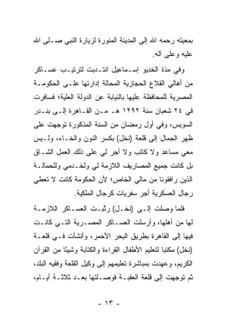 ‫ﺒﻤﻌﻴﺘﻪ ﺭﺤﻤﻪ ﺍﷲ ﺇﻟﻰ ﺍﻟﻤﺩﻴﻨﺔ ﺍﻟﻤﻨﻭﺭﺓ ﻟﺯﻴﺎﺭﺓ ﺍﻟﻨﺒﻲ ﺼـﻠﻰ ﺍﷲ‬
                                           ‫ﻋﻠﻴﻪ ﻭﻋﻠﻰ ﺁﻟﻪ.‬
‫ﻭﻓﻲ ﻤﺩﺓ ﺍﻟﺨﺩﻴﻭ ﺇﺴـﻤﺎﻋﻴل ﺍﻨﺘـﺩﺒﺕ ﻟﺘﺭﺘﻴـﺏ ﻋﺴـﺎﻜﺭ‬
                                        ‫‪َ‬‬
‫ﻤﻥ ﺃﻫﺎﻟﻲ ﺍﻟﻘﻼﻉ ﺍﻟﺤﺠﺎﺯﻴﺔ ﺍﻟﻤﺤﺎﻟﺔ ﺇﺩﺍﺭﺘﻬﺎ ﻋﻠـﻰ ﺍﻟﺤﻜﻭﻤـﺔ‬
‫ﺍﻟﻤﺼﺭﻴﺔ ﻟﻠﻤﺤﺎﻓﻅﺔ ﻋﻠﻴﻬﺎ ﺒﺎﻟﻨﻴﺎﺒﺔ ﻋﻥ ﺍﻟﺩﻭﻟﺔ ﺍﻟﻌﻠﻴﺔ؛ ﻓﺴﺎﻓﺭﺕ‬
         ‫‪‬‬
‫ﻓﻲ ٤٢ ﺸﻌﺒﺎﻥ ﺴﻨﺔ ٢٩٢١ ﻫـ ﻤـﻥ ﺍﻟﻘـﺎﻫﺭﺓ ﺇﻟـﻰ ﺒﻨـﺩﺭ‬
‫ﺍﻟﺴﻭﻴﺱ، ﻭﻓﻲ ﺃﻭل ﺭﻤﻀﺎﻥ ﻤﻥ ﺍﻟﺴﻨﺔ ﺍﻟﻤﺫﻜﻭﺭﺓ ﺘﻭﺠﻬﺕ ﻋﻠﻰ‬
      ‫‪‬‬
‫ﻅﻬﺭ ﺍﻟﺠﻤﺎل ﺇﻟﻰ ﻗﻠﻌﺔ )ﻨﺨل( ﺒﻜﺴﺭ ﺍﻟﻨﻭﻥ ﻭﺍﻟﺨـﺎﺀ، ﻭﻟـﻴﺱ‬
‫ﻤﻌﻲ ﻤﺴﺎﻋﺩ ﻭﻻ ﻜﺎﺘﺏ ﻭﻻ ﺃﺠﺭ ﻟﻲ ﻋﻠﻰ ﺫﻟﻙ ﺍﻟﻌﻤل ﺍﻟﺸـﺎﻕ‬
‫ﺒل ﻜﺎﻨﺕ ﺠﻤﻴﻊ ﺍﻟﻤﺼﺎﺭﻴﻑ ﺍﻟﻼﺯﻤﺔ ﻟﻲ ﻭﻟﺨـﺩﻤﻲ ﻭﻟﻠﺤﻤﺎﻟـﺔ‬
    ‫‪‬‬
‫ﺍﻟﺫﻴﻥ ﺭﺍﻓﻘﻭﻨﺎ ﻤﻥ ﻤﺎﻟﻲ ﺍﻟﺨﺎﺹ؛ ﻷﻥ ﺍﻟﺤﻜﻭﻤﺔ ﻜﺎﻨﺕ ﻻ ﺘﻌﻁﻲ‬
              ‫ﺭﺠﺎل ﺍﻟﻌﺴﻜﺭﻴﺔ ﺃﺠﺭ ﺴﻔﺭﻴﺎﺕ ﻜﺭﺠﺎل ﺍﻟﻤﻠﻜﻴﺔ.‬
‫ﻓﻠﻤﺎ ﻭﺼﻠﺕ ﺇﻟـﻰ )ﻨﺨـل( ﺭﺘﺒـﺕ ﺍﻟﻌﺴـﺎﻜﺭ ﺍﻟﻼﺯﻤـﺔ‬
                    ‫ﱠ‬                    ‫‪‬‬
‫ﻟﻬﺎ ﻤﻥ ﺃﻫﻠﻬﺎ، ﻭﺃﺭﺴﻠﺕ ﺍﻟﻌﺴـﺎﻜﺭ ﺍﻟﻤﺼـﺭﻴﺔ ﺍﻟﺘـﻲ ﻜﺎﻨـﺕ‬
‫ﻓﻴﻬﺎ ﺇﻟﻰ ﺍﻟﻘﺎﻫﺭﺓ ﺒﻁﺭﻴﻕ ﺍﻟﺒﺤﺭ ﺍﻷﺤﻤﺭ، ﻭﺃﻨﺸﺄﺕ ﻓـﻲ ﻗﻠﻌـﺔ‬
‫)ﻨﺨل( ﻤﻜﺘﺒﺎ ﻟﺘﻌﻠﻴﻡ ﺍﻷﻁﻔﺎل ﺍﻟﻘﺭﺍﺀﺓ ﻭﺍﻟﻜﺘﺎﺒﺔ ﻭﺸﻴﺌﺎ ﻤﻥ ﺍﻟﻘﺭﺁﻥ‬
           ‫ً‬                                    ‫‪‬‬
‫ﺍﻟﻜﺭﻴﻡ، ﻭﻋﻬﺩﺕ ﺒﻤﺒﺎﺸﺭﺓ ﺘﻌﻠﻴﻤﻬﻡ ﺇﻟﻰ ﻭﻜﻴل ﺍﻟﻘﻠﻌﺔ ﻭﻓﻘﻴﻪ ﺍﻟﺒﻠﺩ،‬
‫ﺜﻡ ﺘﻭﺠﻬﺕ ﺇﻟﻰ ﻗﻠﻌﺔ ﺍﻟﻌﻘﺒـﺔ ﻓﻭﺼـﻠﺘﻬﺎ ﺒﻌـﺩ ﺜﻼﺜـﺔ ﺃﻴـﺎﻡ،‬
                                              ‫‪‬‬


                       ‫- ٣١ -‬
 