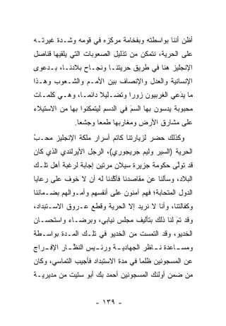 ‫ﺃﻅﻥ ﺃﻨﻨﺎ ﺒﻭﺍﺴﻁﺘﻪ ﻭﺒﻔﺨﺎﻤﺔ ﻤﺭﻜﺯﻩ ﻓﻲ ﻗﻭﻤﻪ ﻭﺸـﺩﺓ ﻏﻴﺭﺘـﻪ‬
‫ﻋﻠﻰ ﺍﻟﺤﺭﻴﺔ، ﻨﺘﻤﻜﻥ ﻤﻥ ﺘﺫﻟﻴل ﺍﻟﺼﻌﻭﺒﺎﺕ ﺍﻟﺘﻲ ﻴﻠﻘﻴﻬﺎ ﻗﻨﺎﺼل‬
‫ﺍﻹﻨﺠﻠﻴﺯ ﻫﻨﺎ ﻓﻲ ﻁﺭﻴﻕ ﺤﺭﻴﺘﻨـﺎ ﻭﻨﺠـﺎﺡ ﺒﻼﺩﻨـﺎ، ﺒـﺩﻋﻭﻯ‬
‫ﺍﻹﻨﺴﺎﻨﻴﺔ ﻭﺍﻟﻌﺩل ﻭﺍﻹﻨﺼﺎﻑ ﺒﻴﻥ ﺍﻷﻤـﻡ ﻭﺍﻟﺸـﻌﻭﺏ ﻭﻫـﺫﺍ‬
‫ﻤﺎ ﻴﺩﻋﻲ ﺍﻟﻐﺭﺒﻴﻭﻥ ﺯﻭﺭﺍ ﻭﺘﻀـﻠﻴﻼ ﺩﺍﺌ ‪‬ـﺎ، ﻭﻫـﻲ ﻜﻠﻤـﺎﺕ‬
               ‫ﹰ ﻤ‬            ‫‪‬‬              ‫َ‬
                                             ‫‪‬‬
‫ﻤﺤﺒﻭﺒﺔ ﻴﺩﺴﻭﻥ ﺒﻬﺎ ﺍﻟﺴﻡ ﻓﻲ ﺍﻟﺩﺴﻡ ﻟﻴﺘﻤﻜﻨﻭﺍ ﺒﻬﺎ ﻤﻥ ﺍﻻﺴﺘﻴﻼﺀ‬
                                 ‫َ‬
                                 ‫‪‬‬          ‫‪‬‬
              ‫ﻋﻠﻰ ﻤﺸﺎﺭﻕ ﺍﻷﺭﺽ ﻭﻤﻐﺎﺭﺒﻬﺎ ﻁﻤﻌﺎ ﻭﺠﺸﻌﺎ.‬
                ‫‪‬‬     ‫‪‬‬
‫ﻭﻜﺫﻟﻙ ﺤﻀﺭ ﻟﺯﻴﺎﺭﺘﻨﺎ ﻜﺎﺘﻡ ﺃﺴﺭﺍﺭ ﻤﻠﻜﺔ ﺍﻹﻨﺠﻠﻴﺯ ﻤﺤـﺏ‬
‫‪‬‬
‫ُ‬
‫ﺍﻟﺤﺭﻴﺔ )ﺍﻟﺴﻴﺭ ﻭﻟﻴﻡ ﺠﺭﻴﺠﻭﺭﻱ(، ﺍﻟﺭﺠل ﺍﻷﻴﺭﻟﻨﺩﻱ ﺍﻟﺫﻱ ﻜﺎﻥ‬
‫ﻗﺩ ﺘﻭﻟﻰ ﺤﻜﻭﻤﺔ ﺠﺯﻴﺭﺓ ﺴﻴﻼﻥ ﻤﺭﺘﻴﻥ ﺇﺠﺎﺒﺔ ﻟﺭﻏﺒﺔ ﺃﻫل ﺘﻠـﻙ‬
                                             ‫ﱠ‬
‫ﺍﻟﺒﻼﺩ، ﻭﺴﺄﻟﻨﺎ ﻋﻥ ﻤﻘﺎﺼﺩﻨﺎ ﻓﺄﻜﺩﻨﺎ ﻟﻪ ﺃﻥ ﻻ ﺨﻭﻑ ﻋﻠﻰ ﺭﻋﺎﻴﺎ‬
                         ‫ﱠ‬
‫ﺍﻟﺩﻭل ﺍﻟﻤﺘﺤﺎﺒﺔ؛ ﻓﻬﻡ ﺁﻤﻨﻭﻥ ﻋﻠﻰ ﺃﻨﻔﺴﻬﻡ ﻭﺃﻤـﻭﺍﻟﻬﻡ ﺒﻀـﻤﺎﻨﻨﺎ‬
‫ﻭﻜﻔﺎﻟﺘﻨﺎ، ﻭﺃﻨﺎ ﻻ ﻨﺭﻴﺩ ﺇﻻ ﺍﻟﺤﺭﻴﺔ ﻭﻗﻁﻊ ﻋـﺭﻭﻕ ﺍﻻﺴـﺘﺒﺩﺍﺩ،‬
‫ﻭﻗﺩ ﺘﻡ ﻟﻨﺎ ﺫﻟﻙ ﺒﺘﺄﻟﻴﻑ ﻤﺠﻠﺱ ﻨﻴﺎﺒﻲ، ﻭﺒﺭﻀـﺎﺀ ﻭﺍﺴﺘﺤﺴـﺎﻥ‬
                                             ‫‪َ‬‬
‫ﺍﻟﺨﺩﻴﻭ، ﻭﻗﺩ ﺍﻟﺘﻤﺴﺕ ﻤﻥ ﺍﻟﺨﺩﻴﻭ ﻓﻲ ﺘﻠـﻙ ﺍﻟﻤـﺩﺓ ﺒﻭﺍﺴـﻁﺔ‬
‫ﻭﻤﺴ ـﺎﻋﺩﺓ ـﺎﻅﺭ ﺍﻟﺠﻬﺎﺩﻴ ـﺔ ﻭﺭﺌ ـﻴﺱ ﺍﻟﻨﻅ ـﺎﺭ ﺍﻹﻓ ـﺭﺍﺝ‬
   ‫ـ‬         ‫ﱠ‬      ‫ـ‬      ‫ـ‬            ‫ﻨـ‬    ‫ـ‬
‫ﻋﻥ ﺍﻟﻤﺴﺠﻭﻨﻴﻥ ﻅﻠﻤﺎ ﻓﻲ ﻤﺩﺓ ﺍﻻﺴﺘﺒﺩﺍﺩ ﻓﺄﺠﻴﺏ ﺍﻟﺘﻤﺎﺴﻲ، ﻭﻜﺎﻥ‬
                                     ‫‪‬‬
‫ﻤﻥ ﻀﻤﻥ ﺃﻭﻟﺌﻙ ﺍﻟﻤﺴﺠﻭﻨﻴﻥ ﺃﺤﻤﺩ ﺒﻙ ﺃﺒﻭ ﺴﺘﻴﺕ ﻤﻥ ﻤﺩﻴﺭﻴـﺔ‬


                     ‫- ٩٣١ -‬
 