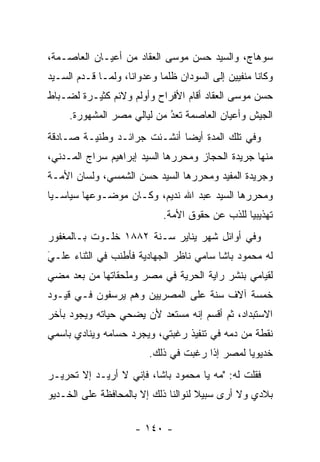 ‫ﺴﻭﻫﺎﺝ، ﻭﺍﻟﺴﻴﺩ ﺤﺴﻥ ﻤﻭﺴﻰ ﺍﻟﻌﻘﺎﺩ ﻤﻥ ﺃﻋﻴـﺎﻥ ﺍﻟﻌﺎﺼـﻤﺔ،‬
‫ﻭﻜﺎﻨﺎ ﻤﻨﻔﻴﻴﻥ ﺇﻟﻰ ﺍﻟﺴﻭﺩﺍﻥ ﻅﻠﻤﺎ ﻭﻋﺩﻭﺍﻨﺎ، ﻭﻟ ‪‬ـﺎ ﻗـﺩﻡ ﺍﻟﺴـﻴﺩ‬
              ‫ﻤ‬      ‫ﹰ‬       ‫‪‬‬
‫ﺤﺴﻥ ﻤﻭﺴﻰ ﺍﻟﻌﻘﺎﺩ ﺃﻗﺎﻡ ﺍﻷﻓﺭﺍﺡ ﻭﺃﻭﻟﻡ ﻭﻻﺌﻡ ﻜﺜﻴـﺭﺓ ﻟﻀـﺒﺎﻁ‬
  ‫‪‬‬
     ‫ﺍﻟﺠﻴﺵ ﻭﺃﻋﻴﺎﻥ ﺍﻟﻌﺎﺼﻤﺔ ﺘﻌﺩ ﻤﻥ ﻟﻴﺎﻟﻲ ﻤﺼﺭ ﺍﻟﻤﺸﻬﻭﺭﺓ.‬
                            ‫ُ‬
                            ‫‪‬‬
‫ﻭﻓﻲ ﺘﻠﻙ ﺍﻟﻤﺩﺓ ﺃﻴﻀﺎ ﺃﻨﺸـﺌﺕ ﺠﺭﺍﺌـﺩ ﻭﻁﻨﻴـﺔ ﺼـﺎﺩﻗﺔ‬
                             ‫‪‬‬
‫ﻤﻨﻬﺎ ﺠﺭﻴﺩﺓ ﺍﻟﺤﺠﺎﺯ ﻭﻤﺤﺭﺭﻫﺎ ﺍﻟﺴﻴﺩ ﺇﺒﺭﺍﻫﻴﻡ ﺴﺭﺍﺝ ﺍﻟﻤـﺩﻨﻲ،‬
                               ‫‪‬‬
‫ﻭﺠﺭﻴﺩﺓ ﺍﻟﻤﻔﻴﺩ ﻭﻤﺤﺭﺭﻫﺎ ﺍﻟﺴﻴﺩ ﺤﺴﻥ ﺍﻟﺸﻤﺴﻲ، ﻭﻟﺴﺎﻥ ﺍﻷﻤـﺔ‬
                                 ‫‪‬‬
‫ﻭﻤﺤﺭﺭﻫﺎ ﺍﻟﺴﻴﺩ ﻋﺒﺩ ﺍﷲ ﻨﺩﻴﻡ، ﻭﻜـﺎﻥ ﻤﻭﻀـﻭﻋﻬﺎ ﺴﻴﺎﺴـﻴﺎ‬
 ‫‪‬‬                                           ‫‪‬‬
                             ‫ﺘﻬﺫﻴﺒﻴﺎ ﻟﻠﺫﺏ ﻋﻥ ﺤﻘﻭﻕ ﺍﻷﻤﺔ.‬
                                           ‫‪‬‬     ‫‪‬‬
‫ﻭﻓﻲ ﺃﻭﺍﺌل ﺸﻬﺭ ﻴﻨﺎﻴﺭ ﺴـﻨﺔ ٢٨٨١ ﺨﻠـﻭﺕ ﺒـﺎﻟﻤﻐﻔﻭﺭ‬
‫ﻟﻪ ﻤﺤﻤﻭﺩ ﺒﺎﺸﺎ ﺴﺎﻤﻲ ﻨﺎﻅﺭ ﺍﻟﺠﻬﺎﺩﻴﺔ ﻓﺄﻁﻨﺏ ﻓﻲ ﺍﻟﺜﻨﺎﺀ ﻋﻠـﻲ‬
‫‪َ‬‬
‫ﻟﻘﻴﺎﻤﻲ ﺒﻨﺸﺭ ﺭﺍﻴﺔ ﺍﻟﺤﺭﻴﺔ ﻓﻲ ﻤﺼﺭ ﻭﻤﻠﺤﻘﺎﺘﻬﺎ ﻤﻥ ﺒﻌﺩ ﻤﻀﻲ‬
‫ﺨﻤﺴﺔ ﺁﻻﻑ ﺴﻨﺔ ﻋﻠﻰ ﺍﻟﻤﺼﺭﻴﻴﻥ ﻭﻫﻡ ﻴﺭﺴﻔﻭﻥ ﻓـﻲ ﻗﻴـﻭﺩ‬
‫ﺍﻻﺴﺘﺒﺩﺍﺩ، ﺜﻡ ﺃﻗﺴﻡ ﺇﻨﻪ ﻤﺴﺘﻌﺩ ﻷﻥ ﻴﻀﺤﻲ ﺤﻴﺎﺘﻪ ﻭﻴﺠﻭﺩ ﺒﺂﺨﺭ‬
‫ﻨﻘﻁﺔ ﻤﻥ ﺩﻤﻪ ﻓﻲ ﺘﻨﻔﻴﺫ ﺭﻏﺒﺘﻲ، ﻭﻴﺠﺭﺩ ﺤﺴﺎﻤﻪ ﻭﻴﻨﺎﺩﻱ ﺒﺎﺴﻤﻲ‬
                    ‫‪‬‬
                         ‫ﺨﺩﻴﻭﻴﺎ ﻟﻤﺼﺭ ﺇﺫﺍ ﺭﻏﺒﺕ ﻓﻲ ﺫﻟﻙ.‬
                                                ‫‪‬‬
‫ﻓﻘﻠﺕ ﻟﻪ: "ﻤﻪ ﻴﺎ ﻤﺤﻤﻭﺩ ﺒﺎﺸﺎ، ﻓﺈﻨﻲ ﻻ ﺃﺭﻴـﺩ ﺇﻻ ﺘﺤﺭﻴـﺭ‬
‫ﺒﻼﺩﻱ ﻭﻻ ﺃﺭﻯ ﺴﺒﻴﻼ ﻟﻨﻭﺍﻟﻨﺎ ﺫﻟﻙ ﺇﻻ ﺒﺎﻟﻤﺤﺎﻓﻅﺔ ﻋﻠﻰ ﺍﻟﺨـﺩﻴﻭ‬
                                     ‫ﹰ‬

                      ‫- ٠٤١ -‬
 