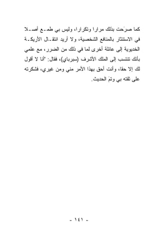 ‫ﻜﻤﺎ ﺼﺭﺤﺕ ﺒﺫﻟﻙ ﻤﺭﺍﺭﺍ ﻭﺘﻜﺭﺍﺭﺍ، ﻭﻟﻴﺱ ﺒﻲ ﻁﻤـﻊ ﺃﺼـﻼ‬
‫ﹰ‬                   ‫‪‬‬       ‫‪‬‬           ‫َ‬
                                        ‫‪‬‬
‫ﻓﻲ ﺍﻻﺴﺘﺌﺜﺎﺭ ﺒﺎﻟﻤﻨﺎﻓﻊ ﺍﻟﺸﺨﺼﻴﺔ، ﻭﻻ ﺃﺭﻴﺩ ﺍﻨﺘﻘـﺎل ﺍﻷﺭﻴﻜـﺔ‬
‫ﺍﻟﺨﺩﻴﻭﻴﺔ ﺇﻟﻰ ﻋﺎﺌﻠﺔ ﺃﺨﺭﻯ ﻟﻤﺎ ﻓﻲ ﺫﻟﻙ ﻤﻥ ﺍﻟﻀﺭﺭ، ﻤﻊ ﻋﻠﻤﻲ‬
‫ﺒﺄﻨﻙ ﺘﻨﺘﺴﺏ ﺇﻟﻰ ﺍﻟﻤﻠﻙ ﺍﻷﺸﺭﻑ )ﺴﺒﺭﺒﺎﻱ(، ﻓﻘﺎل: "ﺃﻨﺎ ﻻ ﺃﻗﻭل‬
‫ﻟﻙ ﺇﻻ ﺤﻘﺎ، ﻭﺃﻨﺕ ﺃﺤﻕ ﺒﻬﺫﺍ ﺍﻷﻤﺭ ﻤﻨﻲ ﻭﻤﻥ ﻏﻴﺭﻱ، ﻓﺸﻜﺭﺘﻪ‬
                                          ‫ﹰ‬
                               ‫ﻋﻠﻰ ﺜﻘﺘﻪ ﺒﻲ ﻭﺘﻡ ﺍﻟﺤﺩﻴﺙ.‬
                                       ‫َ‬
                                       ‫‪‬‬




                    ‫- ١٤١ -‬
 