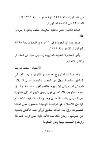 ‫ﻓﻲ ٥١ ﻜﻴﻬﻙ ﺴﻨﺔ ٨٩٥١ ﻏﺭﺓ ﺼﻔﺭ ﺴـﻨﺔ ٩٩٢١ ﺍﺘﺒﺎ ‪‬ـﺎ‬
  ‫ﻋ‬                     ‫َ‬
                        ‫‪‬‬
                           ‫ﻟﻠﻤﺎﺩﺓ ٦١ ﻤﻥ ﺍﻟﻼﺌﺤﺔ ﺍﻟﻤﺫﻜﻭﺭﺓ.‬
‫ﺍﻟﻤﺎﺩﺓ ﺍﻟﺜﺎﻨﻴﺔ: ﻨﺎﻅﺭ ﺩﺍﺨﻠﻴﺔ ﺤﻜﻭﻤﺘﻨﺎ ﻤﻜﻠﻑ ﺒﺘﻨﻔﻴـﺫ ﺃﻤﺭﻨـﺎ‬
                ‫ﱠ‬
                                                      ‫ﻫﺫﺍ.‬
‫ﺼﺩﺭ ﺒﺴﺭﺍﻱ ﺍﻟﺠﺯﻴﺭﺓ ﻓﻲ ١١ﻤﻥ ﺫﻱ ﺍﻟﻘﻌﺩﺓ ﺴـﻨﺔ ٨٩٢١‬
                            ‫ﺍﻟﻤﻭﺍﻓﻕ ٤ ﺃﻜﺘﻭﺒﺭ ﺴﻨﺔ ١٨٨١.‬
‫ﺒﺄﻤﺭ ﺍﻟﺤﻀﺭﺓ ﺍﻟﻔﺨﻴﻤﺔ ﺍﻟﺨﺩﻴﻭﻴﺔ ﺭﺌـﻴﺱ ﻤﺠﻠـﺱ ﺍﻟﻨ ﱠـﺎﺭ‬
   ‫ﻅ‬
                                           ‫ﻭﻨﺎﻅﺭ ﺍﻟﺩﺍﺨﻠﻴﺔ.‬
‫ﺍﻹﻤﻀﺎﺀ: ﻤﺤﻤﺩ ﺸﺭﻴﻑ‬
‫ﻭﻟﻘﺩ ﺼﺎﺩﻑ ﺍﻟﻤﺸﺭﻭﻉ ﺒﻌﺩ ﺼﺩﻭﺭ ﺍﻟﺘﻘﺭﻴﺭ ﻭﺍﻷﻤﺭ ﺍﻟﻌـﺎﻟﻲ‬
‫ﺍﻟﺴﺎﺒﻘﻴﻥ ﺍﺴﺘﺤﺴﺎﻨﺎ ﻴﺠل ﻋﻥ ﺍﻟﺤﺼﺭ ﻭﺍﻟﻭﺼﻑ ﻓـﻲ ﺍﻟـﺒﻼﺩ،‬
                            ‫ﱡ‬    ‫ﹰ‬
‫ﻓﻠﻡ ﻴﻜﻥ ﺍﻟﻤﺭﺀ ﻴﻠﻘﻰ ﺇﻻ ﻭﺠﻭﻫﺎ ﻁﻠﻘﺔ ﻭﺜﻐﻭﺭﺍ ﺒﺎﺴـﻤﺔ، ﻭﻜـﺎﻥ‬
               ‫‪‬‬           ‫‪‬‬
‫ﺃﻫﻡ ﻤﺎ ﺍﺴﺘﻭﺠﺏ ﺍﻻﺴﺘﺤﺴﺎﻥ ﻗﻭل ﺭﺌﻴﺱ ﺍﻟﻭﺯﺭﺍﺀ: "ﺇﻥ ﻤﺸﺎﻭﺭﺓ‬
‫ﺃﻫل ﺍﻟـﺭﺃﻱ ﻭﺍﻟﺴـﺩﺍﺩ ﻤـﻥ ﻭﺠـﻭﻩ ﺍﻟـﺒﻼﺩ ﻓﻴﻤـﺎ ﺘﺤﺘـﺎﺝ‬
‫ﺇﻟﻴﻪ ﻤﻥ ﺍﻹﺼﻼﺡ ﻫﻭ ﺍﻟﻭﺍﺴﻁﺔ ﺍﻟﻭﺤﻴﺩﺓ ﻟﻠﺤﺼﻭل ﻋﻠﻰ ﺍﻟﻔﺎﺌﺩﺓ‬
‫ﺍﻟﻤﻘﺼﻭﺩﺓ، ﻭﺇﻥ ﻫﺫﺍ ﺍﻟﻤﺄﺨﺫ ﻤﻁﺎﺒﻕ ﻟﺭﺃﻱ ﻋﻤﺩ ﺍﻷﻫﺎﻟﻲ ﺒﺎﻟﻨﻴﺎﺒﺔ‬
                                          ‫َ‬
                                          ‫‪‬‬
‫ﻋﻥ ﻋﻤﻭﻤﻬﻡ"، ﻭﻜﺎﻥ ﺫﻟﻙ ﻋﻨﺩ ﺍﻷﻤﺔ ﺩﻟﻴﻼ ﻋﻠﻰ ﻗﺭﺏ ﺍﻟﺼـﻠﺔ‬
               ‫ﹰ‬
                      ‫ﻭﺍﺭﺘﻔﺎﻉ ﺍﻟﺤﺠﺎﺏ ﺒﻴﻨﻬﺎ ﻭﺒﻴﻥ ﺍﻟﺤﻜﻭﻤﺔ.‬

                      ‫- ٤٤١ -‬
 