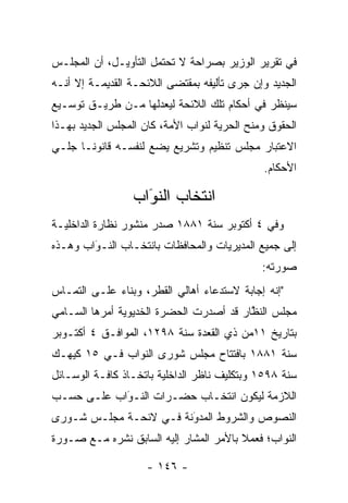 ‫ﻓﻲ ﺘﻘﺭﻴﺭ ﺍﻟﻭﺯﻴﺭ ﺒﺼﺭﺍﺤﺔ ﻻ ﺘﺤﺘﻤل ﺍﻟﺘﺄﻭﻴـل، ﺃﻥ ﺍﻟﻤﺠﻠـﺱ‬
‫ﺍﻟﺠﺩﻴﺩ ﻭﺇﻥ ﺠﺭﻯ ﺘﺄﻟﻴﻔﻪ ﺒﻤﻘﺘﻀﻰ ﺍﻟﻼﺌﺤـﺔ ﺍﻟﻘﺩﻴﻤـﺔ ﺇﻻ ﺃﻨـﻪ‬
‫ﺴﻴﻨﻅﺭ ﻓﻲ ﺃﺤﻜﺎﻡ ﺘﻠﻙ ﺍﻟﻼﺌﺤﺔ ﻟﻴﻌﺩﻟﻬﺎ ﻤـﻥ ﻁﺭﻴـﻕ ﺘﻭﺴـﻴﻊ‬
                    ‫‪‬‬
‫ﺍﻟﺤﻘﻭﻕ ﻭﻤﻨﺢ ﺍﻟﺤﺭﻴﺔ ﻟﻨﻭﺍﺏ ﺍﻷﻤﺔ، ﻜﺎﻥ ﺍﻟﻤﺠﻠﺱ ﺍﻟﺠﺩﻴﺩ ﺒﻬـﺫﺍ‬
‫ﺍﻻﻋﺘﺒﺎﺭ ﻤﺠﻠﺱ ﺘﻨﻅﻴﻡ ﻭﺘﺸﺭﻴﻊ ﻴﻀﻊ ﻟﻨﻔﺴـﻪ ﻗﺎﻨﻭ ﹰـﺎ ﺠﻠـﻲ‬
       ‫ﻨ‬
                                              ‫ﺍﻷﺤﻜﺎﻡ.‬

                 ‫ﺍﻨﺘﺨﺎﺏ ﺍﻟﻨﻭﺍﺏ‬
                   ‫‪‬‬
                   ‫َ‬
‫ﻭﻓﻲ ٤ ﺃﻜﺘﻭﺒﺭ ﺴﻨﺔ ١٨٨١ ﺼﺩﺭ ﻤﻨﺸﻭﺭ ﻨﻅﺎﺭﺓ ﺍﻟﺩﺍﺨﻠﻴـﺔ‬
‫ﺇﻟﻰ ﺠﻤﻴﻊ ﺍﻟﻤﺩﻴﺭﻴﺎﺕ ﻭﺍﻟﻤﺤﺎﻓﻅﺎﺕ ﺒﺎﻨﺘﺨـﺎﺏ ﺍﻟﻨـﻭﺍﺏ ﻭﻫـﺫﻩ‬
        ‫‪َ‬‬
                                              ‫ﺼﻭﺭﺘﻪ:‬
‫"ﺇﻨﻪ ﺇﺠﺎﺒﺔ ﻻﺴﺘﺩﻋﺎﺀ ﺃﻫﺎﻟﻲ ﺍﻟﻘﻁﺭ، ﻭﺒﻨﺎﺀ ﻋﻠـﻰ ﺍﻟﺘﻤـﺎﺱ‬
             ‫‪‬‬
‫ﻤﺠﻠﺱ ﺍﻟﻨﻅﺎﺭ ﻗﺩ ﺃﺼﺩﺭﺕ ﺍﻟﺤﻀﺭﺓ ﺍﻟﺨﺩﻴﻭﻴﺔ ﺃﻤﺭﻫﺎ ﺍﻟﺴـﺎﻤﻲ‬
                                         ‫ﱠ‬
‫ﺒﺘﺎﺭﻴﺦ ١١ﻤﻥ ﺫﻱ ﺍﻟﻘﻌﺩﺓ ﺴﻨﺔ ٨٩٢١، ﺍﻟﻤﻭﺍﻓـﻕ ٤ ﺃﻜﺘـﻭﺒﺭ‬
‫ﺴﻨﺔ ١٨٨١ ﺒﺎﻓﺘﺘﺎﺡ ﻤﺠﻠﺱ ﺸﻭﺭﻯ ﺍﻟﻨﻭﺍﺏ ﻓـﻲ ٥١ ﻜﻴﻬـﻙ‬
‫ﺴﻨﺔ ٨٩٥١ ﻭﺒﺘﻜﻠﻴﻑ ﻨﺎﻅﺭ ﺍﻟﺩﺍﺨﻠﻴﺔ ﺒﺎﺘﺨـﺎﺫ ﻜﺎﻓـﺔ ﺍﻟﻭﺴـﺎﺌل‬
‫ﺍﻟﻼﺯﻤﺔ ﻟﻴﻜﻭﻥ ﺍﻨﺘﺨـﺎﺏ ﺤﻀـﺭﺍﺕ ﺍﻟﻨـﻭﺍﺏ ﻋﻠـﻰ ﺤﺴـﺏ‬
            ‫‪َ‬‬
‫ﺍﻟﻨﺼﻭﺹ ﻭﺍﻟﺸﺭﻭﻁ ﺍﻟﻤﺩﻭﻨﺔ ﻓـﻲ ﻻﺌﺤـﺔ ﻤﺠﻠـﺱ ﺸـﻭﺭﻯ‬
                        ‫‪‬‬
                        ‫َ‬
‫ﺍﻟﻨﻭﺍﺏ؛ ﻓﻌﻤﻼ ﺒﺎﻷﻤﺭ ﺍﻟﻤﺸﺎﺭ ﺇﻟﻴﻪ ﺍﻟﺴﺎﺒﻕ ﻨﺸﺭﻩ ﻤـﻊ ﺼـﻭﺭﺓ‬
                                        ‫ﹰ‬

                    ‫- ٦٤١ -‬
 