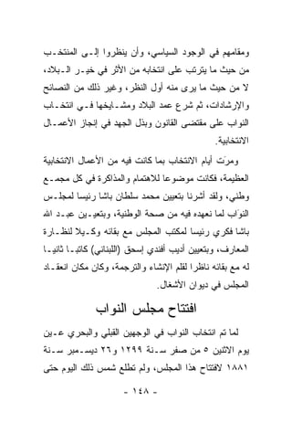 ‫ﻭﻤﻘﺎﻤﻬﻡ ﻓﻲ ﺍﻟﻭﺠﻭﺩ ﺍﻟﺴﻴﺎﺴﻲ، ﻭﺃﻥ ﻴﻨﻅﺭﻭﺍ ﺇﻟـﻰ ﺍﻟﻤﻨﺘﺨـﺏ‬
‫ﻤﻥ ﺤﻴﺙ ﻤﺎ ﻴﺘﺭﺘﺏ ﻋﻠﻰ ﺍﻨﺘﺨﺎﺒﻪ ﻤﻥ ﺍﻷﺜﺭ ﻓﻲ ﺨﻴـﺭ ﺍﻟـﺒﻼﺩ،‬
‫ﻻ ﻤﻥ ﺤﻴﺙ ﻤﺎ ﻴﺭﻯ ﻤﻨﻪ ﺃﻭل ﺍﻟﻨﻅﺭ، ﻭﻏﻴﺭ ﺫﻟﻙ ﻤﻥ ﺍﻟﻨﺼﺎﺌﺢ‬
‫ﻭﺍﻹﺭﺸﺎﺩﺍﺕ، ﺜﻡ ﺸﺭﻉ ﻋﻤﺩ ﺍﻟﺒﻼﺩ ﻭﻤﺸـﺎﻴﺨﻬﺎ ﻓـﻲ ﺍﻨﺘﺨـﺎﺏ‬
                            ‫‪ ‬‬
‫ﺍﻟﻨﻭﺍﺏ ﻋﻠﻰ ﻤﻘﺘﻀﻰ ﺍﻟﻘﺎﻨﻭﻥ ﻭﺒﺫل ﺍﻟﺠﻬﺩ ﻓﻲ ﺇﻨﺠﺎﺯ ﺍﻷﻋﻤـﺎل‬
                                                 ‫ﺍﻻﻨﺘﺨﺎﺒﻴﺔ.‬
‫ﻭﻤﺭﺕ ﺃﻴﺎﻡ ﺍﻻﻨﺘﺨﺎﺏ ﺒﻤﺎ ﻜﺎﻨﺕ ﻓﻴﻪ ﻤﻥ ﺍﻷﻋﻤﺎل ﺍﻻﻨﺘﺨﺎﺒﻴﺔ‬
                                               ‫َ‬
                                               ‫‪‬‬
‫ﺍﻟﻌﻅﻴﻤﺔ، ﻓﻜﺎﻨﺕ ﻤﻭﻀﻭﻋﺎ ﻟﻼﻫﺘﻤﺎﻡ ﻭﺍﻟﻤﺫﺍﻜﺭﺓ ﻓﻲ ﻜل ﻤﺠ ‪‬ـﻊ‬
  ‫ﻤ‬                             ‫‪‬‬
‫ﻭﻁﻨﻲ، ﻭﻟﻘﺩ ﺃﺸﺭﻨﺎ ﺒﺘﻌﻴﻴﻥ ﻤﺤﻤﺩ ﺴﻠﻁﺎﻥ ﺒﺎﺸﺎ ﺭﺌﻴﺴﺎ ﻟﻤﺠﻠـﺱ‬
        ‫‪‬‬
‫ﺍﻟﻨﻭﺍﺏ ﻟﻤﺎ ﻨﻌﻬﺩﻩ ﻓﻴﻪ ﻤﻥ ﺼﺤﺔ ﺍﻟﻭﻁﻨﻴﺔ، ﻭﺒﺘﻌﻴـﻴﻥ ﻋﺒـﺩ ﺍﷲ‬
                                                 ‫َ‬
                                                 ‫‪‬‬
‫ﺒﺎﺸﺎ ﻓﻜﺭﻱ ﺭﺌﻴﺴﺎ ﻟﻤﻜﺘﺏ ﺍﻟﻤﺠﻠﺱ ﻤﻊ ﺒﻘﺎﺌﻪ ﻭﻜـﻴﻼ ﻟﻨﻅـﺎﺭﺓ‬
        ‫ﹰ‬                            ‫‪‬‬
‫ﺍﻟﻤﻌﺎﺭﻑ، ﻭﺒﺘﻌﻴﻴﻥ ﺃﺩﻴﺏ ﺃﻓﻨﺩﻱ ﺇﺴﺤﻕ )ﺍﻟﻠﺒﻨﺎﻨﻲ( ﻜﺎﺘ ‪‬ـﺎ ﺜﺎﻨ ‪‬ـﺎ‬
  ‫ﻴ‬       ‫ﺒ‬
‫ﻟﻪ ﻤﻊ ﺒﻘﺎﺌﻪ ﻨﺎﻅﺭﺍ ﻟﻘﻠﻡ ﺍﻹﻨﺸﺎﺀ ﻭﺍﻟﺘﺭﺠﻤﺔ، ﻭﻜﺎﻥ ﻤﻜﺎﻥ ﺍﻨﻌﻘـﺎﺩ‬
                                         ‫‪‬‬
                                ‫ﺍﻟﻤﺠﻠﺱ ﻓﻲ ﺩﻴﻭﺍﻥ ﺍﻷﺸﻐﺎل.‬

              ‫ﺍﻓﺘﺘﺎﺡ ﻤﺠﻠﺱ ﺍﻟﻨﻭﺍﺏ‬
                ‫‪‬‬
‫ﻟﻤﺎ ﺘﻡ ﺍﻨﺘﺨﺎﺏ ﺍﻟﻨﻭﺍﺏ ﻓﻲ ﺍﻟﻭﺠﻬﻴﻥ ﺍﻟﻘﺒﻠﻲ ﻭﺍﻟﺒﺤﺭﻱ ‪‬ـﻴﻥ‬
 ‫ﻋ ‪‬‬                                         ‫‪ ‬‬
‫ﻴﻭﻡ ﺍﻻﺜﻨﻴﻥ ٥ ﻤﻥ ﺼﻔﺭ ﺴـﻨﺔ ٩٩٢١ ﻭ٦٢ ﺩﻴﺴـﻤﺒﺭ ﺴـﻨﺔ‬
                            ‫‪‬ﹶ‬
‫١٨٨١ ﻻﻓﺘﺘﺎﺡ ﻫﺫﺍ ﺍﻟﻤﺠﻠﺱ، ﻭﻟﻡ ﺘﻁﻠﻊ ﺸﻤﺱ ﺫﻟﻙ ﺍﻟﻴﻭﻡ ﺤﺘﻰ‬

                      ‫- ٨٤١ -‬
 