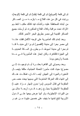 ‫ﺜﻡ ﺇﻟﻰ ﻗﻠﻌﺔ )ﺍﻟﻤﻭﻴﻠﺢ( ﺜﻡ ﺇﻟﻰ ﻗﻠﻌﺔ )ﻅﺒﺎ( ﺜﻡ ﺇﻟﻰ ﻗﻠﻌﺔ )ﺍﻟﻭﺠﻪ(،‬
‫ﻭﺭﺘﺒﺕ ﻓﻲ ﻜل ﻤﻥ ﻫﺫﻩ ﺍﻟﻘﻼﻉ ﻤـﺎ ﻴﻠﺯﻤـﻪ ﻤـﻥ ﺍﻟﻌﺴـﺎﻜﺭ‬
‫ﻤﻥ ﺃﺒﻨﺎﺌﻪ ﻟﻠﻤﺤﺎﻓﻅﺔ ﻋﻠﻴﻪ، ﻭﺃﻨﺸﺄﺕ ﻓﻴﻪ ﻜﺫﻟﻙ ﻤﻜﺘ ‪‬ـﺎ ﻟﺘﻌﻠـﻴﻡ‬
          ‫ﺒ‬
‫ﺍﻷﻭﻻﺩ ﺘﺤﺕ ﻤﺭﺍﻗﺒﺔ ﻭﻜﻼﺀ ﺍﻟﻘﻼﻉ ﺍﻟﻤﺫﻜﻭﺭﺓ، ﺜﻡ ﺃﺭﺴﻠﺕ ﺠﻤﻴﻊ‬
      ‫ﺍﻟﻌﺴﺎﻜﺭ ﺍﻟﻘﺩﻴﻤﺔ ﺇﻟﻰ ﻤﺼﺭ ﺒﻁﺭﻴﻕ ﺍﻟﺒﺤﺭ ﺍﻷﺤﻤﺭ ﻜﺫﻟﻙ.‬
‫ﻭﺒﻌﺩ ﺇﺘﻤﺎﻡ ﺘﻠﻙ ﺍﻟﻤﺄﻤﻭﺭﻴﺔ ﻋﻠﻰ ﺍﻟﻭﺠﻪ ﺍﻷﻜﻤل ﻗﻔﻠﺕ ﻋﺎﺌـﺩﺍ‬
 ‫‪‬‬
‫ﺇﻟﻰ ﻤﺼﺭ ﺒﺤﺭﺍ ﺇﻟﻰ ﻤﺩﻴﻨﺔ )ﺍﻟﻘﺼﻴﺭ( ﺜﻡ ﺒﺭﺍ ﺇﻟﻰ ﻤﺩﻴﻨـﺔ ﻗﻨـﺎ‬
                 ‫‪‬‬                         ‫‪‬‬
‫ﺜﻡ ﺒﺤﺭﺍ ﺇﻟﻰ ﻤﺩﻴﻨﺔ ﺃﺴﻴﻭﻁ، ﺜـﻡ ﺒﻁﺭﻴـﻕ ﺍﻟﺴـﻜﺔ ﺍﻟﺤﺩﻴﺩﻴـﺔ‬
                                              ‫‪‬‬
‫ﺇﻟﻰ ﺍﻟﺠﻴﺯﺓ ﻓﺎﻟﻘﺎﻫﺭﺓ، ﻭﻜﺎﻥ ﺇﻨﺠﺎﺯ ﻫﺫﻩ ﺍﻟﻤﺄﻤﻭﺭﻴﺔ ﻓـﻲ ﻤـﺩﺓ‬
                                       ‫ﺨﻤﺴﺔ ﻭﺃﺭﺒﻌﻴﻥ ﻴﻭﻤﺎ.‬
                                         ‫‪‬‬
‫ﻭﺒﻌﺩ ﻭﺼﻭﻟﻲ ﺇﻟﻰ ﺍﻟﻘﺎﻫﺭﺓ ﺒﻌﺸـﺭﺓ ﺃﻴـﺎﻡ ﺘﻭﺠﻬـﺕ ﺇﻟـﻰ‬
        ‫‪‬‬
‫ﻤﺼﻭﻉ؛ ﺤﻴﺙ ﻜﻨﺕ ﻤﺄﻤﻭﺭﺍ ﻟﻠﺤﻤﻠﺔ ﺍﻟﺤﺒﺸﻴﺔ، ﻤﻜﻠﻔﺎ ﺒﺈﻴﺼـﺎل‬
         ‫ﹰ‬                     ‫‪‬‬               ‫َ‬
                                               ‫‪‬‬
‫ﺍﻟﺫﺨﻴﺭﺓ ﻭﺍﻟﻤﻴﺭﺓ ﺇﻟﻰ ﺍﻟﺠﻴﺵ ﺃﻴﻨﻤـﺎ ﻜـﺎﻥ، ﻓﻤﻜﺜـﺕ ﻫﻨـﺎﻙ‬
‫ﺇﻟﻰ ﺍﻨﺘﻬﺎﺀ ﺘﻠﻙ ﺍﻟﺤﺭﻜﺔ ﺍﻟﻤﺸﺌﻭﻤﺔ ﺍﻟﺘﻲ ﺒﺴﺒﺒﻬﺎ ﺒﻴﻌﺕ ﺤﺼـﺹ‬
‫ﺍﻟﺤﻜﻭﻤﺔ ﻓﻲ ﻗﻨﺎل ﺍﻟﺴﻭﻴﺱ )ﺴﺭﺍ ﺒﺩﻭﻥ ﺇﺸﻬﺎﺭ ﻤـﺯﺍﺩ ﻋﻨﻬـﺎ(‬
                         ‫‪‬‬
‫ﻟﻠﺤﻜﻭﻤﺔ ﺍﻹﻨﺠﻠﻴﺯﻴﺔ ﺒﻤﺒﻠـﻎ ﺯﻫﻴـﺩ ﻗـﺩﺭﻩ ﺃﺭﺒﻌـﺔ ﻤﻼﻴـﻴﻥ‬
‫ﻤﻥ ﺍﻟﻠﻴﺭﺍﺕ ﺍﻹﻨﺠﻠﻴﺯﻴﺔ، ﻭﻟﻭ ﺃﻨﻬﺎ ﻋﺭﺽ ﺒﻴﻌﻬﺎ ﻋﻠـﻰ ﺍﻟـﺩﻭل‬
‫ﺍﻷﻭﺭﺒﻴﺔ ﻟﺒﻠﻎ ﺜﻤﻨﻬﺎ ﻤﺎ ﻴﻨﻴﻑ ﻋﻠﻰ ﺨﻤﺴﻴﻥ ﻤﻠﻴﻭﻨﺎ ﻤـﻥ ﻏﻴـﺭ‬
          ‫ﹰ‬


                        ‫- ٤١ -‬
 