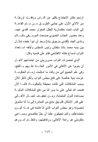 ‫ﺍﺯﺩﺤﻡ ﻤﻜﺎﻥ ﺍﻻﺠﺘﻤﺎﻉ ﺒﻜﺜﻴﺭ ﻤﻥ ﺍﻟﻨـﺎﺱ ﻭﻭﻗﻔـﺕ ﺃﻭﺭﻁـﺔ‬
‫ﻤﻥ ﺍﻵﻻﻱ ﺍﻷﻭل ﻋﻠﻰ ﺠﺎﻨﺒﻲ ﺍﻟﻁﺭﻴـﻕ ﻤـﻥ ﺴـﻠﻡ ﺍﻟﻘﺎﻋـﺔ‬
‫ﺇﻟﻰ ﺍﻟﺒﺎﺏ ﺘﺤﺕ ﺤﻜﻤﺩﺍﺭﻴﺔ ﺍﻟﺒﻁل ﺍﻟﻤﻐﻭﺍﺭ ﻤﺤﻤﺩ ﺃﻓﻨﺩﻱ ﻋﺒﻴﺩ،‬
‫ﻭﻋﻨﺩ ﺤﻀﻭﺭ ﺍﻟﺠﻨﺎﺏ ﺍﻟﺨﺩﻴﻭﻱ ﺼﺩﺤﺕ ﺍﻟﻤﻭﺴـﻴﻘﻰ ﺒﺎﻟﺴـﻼﻡ‬
‫ﻭﻨﺎﺩﻯ ﺍﻟﺠﻨﺩ )ﺃﻓﻨﺩﻱ ﻤﺯﺠﻭﻕ ﻴﺸﺎ( ﻭﺒﻌﺩ ﺃﻥ ﺘﺒﻭﺃ ﻤﻘﻌﺩﻩ ﺘﻤ ﱠـل‬
  ‫ﺜ‬
‫ﺒﻴﻥ ﻴﺩﻴﻪ ﻤﺤﻤﺩ ﺒﺎﺸﺎ ﺴﻠﻁﺎﻥ ﺭﺌﻴﺱ ﺍﻟﻤﺠﻠﺱ ﻭﺃﺒﻠﻐﻪ ﺍﺴـﺘﻌﺩﺍﺩ‬
        ‫ﺍﻟﻨﻭﺍﺏ ﻟﺴﻤﺎﻉ ﻤﻘﺎﻟﻪ ﺍﻻﻓﺘﺘﺎﺤﻲ ﻓﻘﺎﻡ ﻋﻠﻰ ﻗﺩﻤﻴﻪ ﻭﻗﺎل:‬
                                                    ‫َ‬
                                                    ‫‪‬‬
‫"ﺃﺒﺩﻱ ﻟﺤﻀﺭﺍﺕ ﺍﻟﻨﻭﺍﺏ ﻤﺴﺭﻭﺭﻴﺘﻲ ﻤﻥ ﺍﺠﺘﻤﺎﻋﻬﻡ ﻷﺠـل‬
‫ﺃﻥ ﻴﻨﻭﺒﻭﺍ ﻋﻥ ﺍﻷﻫﺎﻟﻲ ﻓﻲ ﺍﻷﻤﻭﺭ ﺍﻟﻌﺎﺌـﺩﺓ ﻋﻠـﻴﻬﻡ ﺒـﺎﻟﻨﻔﻊ،‬
‫ﻭﻓﻲ ﻋﻠﻡ ﺍﻟﺠﻤﻴﻊ ﺃﻨﻲ ﻤﻥ ﻭﻗﺕ ﻤﺎ ﺍﺴﺘﻠﻤﺕ ﺯﻤـﺎﻡ ﺍﻟﺤﻜﻭﻤـﺔ‬
‫ﻋﺯﻤﺕ ﺒﻨﻴﺔ ﺨﺎﻟﺼﺔ ﻋﻠﻰ ﻓﺘﺢ ﻤﺠﻠﺱ ﺍﻟﻨﻭﺍﺏ ﻭﻟﻜﻥ ﺘﺄﺨﺭ ﻟﻶﻥ‬
     ‫ﱠ‬                                   ‫‪‬‬
‫ﺒﺴﺒﺏ ﺍﻟﻤﺸﻜﻼﺕ ﺍﻟﺘﻲ ﻜﺎﻨﺕ ﻤﺤﻴﻁﺔ ﺒﺎﻟﺤﻜﻭﻤـﺔ، ﻓﺄ ‪‬ـﺎ ﺍﻵﻥ‬
      ‫ﻤ‬
‫ﻓﻨﺤﻤﺩ ﺍﷲ ﺘﻌﺎﻟﻰ ﻋﻠﻰ ﻤﺎ ﻴﺴﺭ ﻟﻨﺎ ﻤﻥ ﺩﻓﻊ ﺍﻟﻤﺸﻜﻼﺕ ﺍﻟﻤﺎﻟﻴـﺔ‬
                             ‫‪‬‬
‫ﺒﻤﺴﺎﻋﺩﺓ ﺍﻟﺩﻭل ﺍﻟﻤﺘﺤﺎﺒﺔ، ﻭﻤـﻥ ﺘﺨﻔﻴـﻑ ﺃﺤﻤـﺎل ﺍﻷﻫـﺎﻟﻲ‬
                             ‫‪‬‬
‫ﻋﻠﻰ ﻗﺩﺭ ﺍﻹﻤﻜﺎﻥ ﻓﻠﻡ ﻴﺒﻕ ﻤﺎﻨﻊ ﻤﻥ ﺍﻟﻤﺒﺎﺩﺭﺓ ﺇﻟﻰ ﻤﺎ ﺃﻨﺎ ﻤﺘﺸﻭﻕ‬
 ‫‪‬‬                                ‫ﹶ‬
‫ﻟﺤﺼﻭﻟﻪ ﻭﻫﻭ ﻤﺠﻠﺱ ﺍﻟﻨﻭﺍﺏ ﺍﻟﺫﻱ ﺃﻨﺎ ﻓﺎﺘﺤﻪ ﻓﻲ ﻫـﺫﺍ ﺍﻟﻴـﻭﻡ‬
‫ﺒﺎﺠﺘﻤﺎﻋﻜﻡ، ﻭﺃﻨﺘﻡ ﺘﺤﻴﻁﻭﻥ ﻋﻠﻤﺎ ﺃﻥ ﺠل ﻤﻘﺎﺼﺩﻱ ﻭﻤﺴـﺎﻋﻲ‬
               ‫ﱠ‬      ‫‪‬‬
‫ﺤﻜﻭﻤﺘﻲ ﻫﻭ ﺭﺍﺤﺔ ﺍﻷﻫﺎﻟﻲ، ﻭﺭﻓﺎﻫﻴﺘﻬﻡ، ﻭﺍﻨﺘﻅـﺎﻡ ﺃﻤـﻭﺭﻫﻡ‬


                     ‫- ٩٤١ -‬
 