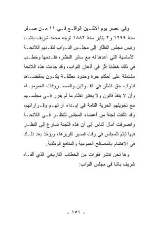 ‫ﻭﻓﻲ ﻋﺼﺭ ﻴﻭﻡ ﺍﻻﺜﻨـﻴﻥ ﺍﻟﻭﺍﻗـﻊ ﻓـﻲ ١١ ﻤـﻥ ﺼـﻔﺭ‬
‫ﺴﻨﺔ ٩٩٢١ ﻭ٢ ﻴﻨﺎﻴﺭ ﺴﻨﺔ ٢٨٨١ ﺘﻭﺠﻪ ﻤﺤﻤﺩ ﺸﺭﻴﻑ ﺒﺎﺸـﺎ‬
                 ‫‪‬‬
‫ﺭﺌﻴﺱ ﻤﺠﻠﺱ ﺍﻟﻨﻅﺎﺭ ﺇﻟﻰ ﻤﺠﻠـﺱ ﺍﻟﻨـﻭﺍﺏ ﻟﺘﻘـﺩﻴﻡ ﺍﻟﻼﺌﺤـﺔ‬
                  ‫َ‬
                  ‫‪‬‬                 ‫ﱠ‬
‫ﺍﻷﺴﺎﺴﻴﺔ ﺍﻟﺘﻲ ﺃﻋﺩﻫﺎ ﻟﻪ ﻤﻊ ﺴﺎﺌﺭ ﺍﻟﻨﻅﺎﺭ، ﻓﻘـﺩﻤﻬﺎ ﻭﺨﻁـﺏ‬
         ‫‪‬‬       ‫ﱠ‬                 ‫‪‬‬
‫ﻓﻲ ﺫﻟﻙ ﺨﻁﺎﺒﺎ ﺃﺜﺭ ﻓﻲ ﺃﺫﻫﺎﻥ ﺍﻟﻨﻭﺍﺏ، ﻭﻗﺩ ﺠﺎﺀﺕ ﻫﺫﻩ ﺍﻟﻼﺌﺤﺔ‬
                                      ‫‪ ‬ﱠ‬
‫ﻤﺸﺘﻤﻠﺔ ﻋﻠﻰ ﺃﺤﻜﺎﻡ ﺤﺭﺓ ﻭﺤﺩﻭﺩ ﻤﻁﻠﻘـﺔ ﻴﻜـﻭﻥ ﺒﻤﻘﺘﻀـﺎﻫﺎ‬
‫ﻟﻠﻨﻭﺍﺏ ﺤﻕ ﺍﻟﻨﻅﺭ ﻓﻲ ﺍﻟﻘـﻭﺍﻨﻴﻥ ﻭﺍﻟﻤﺼـﺭﻭﻓﺎﺕ ﺍﻟﻌﻤﻭﻤﻴـﺔ،‬
                                               ‫َ‬
                                               ‫‪‬‬
‫ﻭﺃﻥ ﻻ ﻴﻨﻔﺫ ﻗﺎﻨﻭﻥ ﻭﻻ ﻴﻌﺘﺒﺭ ﻨﻅﺎﻡ ﻤﺎ ﻟﻡ ﻴﻘﺭﺭ ﻓـﻲ ﻤﺠﻠﺴـﻬﻡ‬
‫ﻤﻊ ﺘﺨﻭﻴﻠﻬﻡ ﺍﻟﺤﺭﻴﺔ ﺍﻟﺘﺎﻤﺔ ﻓﻲ ﺇﺒـﺩﺍﺀ ﺁﺭﺍﺌﻬـﻡ ﻭﻗـﺭﺍﺭﺍﺘﻬﻡ،‬
                               ‫‪‬‬      ‫‪‬‬
‫ﻭﻗﺩ ﺘﺄﻟﻔﺕ ﻟﺠﻨﺔ ﻤﻥ ﺃﻋﻀﺎﺀ ﺍﻟﻤﺠﻠﺱ ﻟﻠﻨﻅـﺭ ﻓـﻲ ﺍﻟﻼﺌﺤـﺔ‬
‫ﻭﺍﻨﺼﺭﻓﺕ ﺁﻤﺎل ﺍﻟﻨﺎﺱ ﺇﻟﻰ ﺃﻥ ﻫﺫﻩ ﺍﻟﻠﺠﻨﺔ ﺘﺴﺎﺭﻉ ﺇﻟﻰ ﺍﻟﻨﻅـﺭ‬
‫ﻓﻴﻬﺎ ﻟﻴﺘﻡ ﻟﻠﻤﺠﻠﺱ ﻓﻲ ﻭﻗﺕ ﻗﺼﻴﺭ ﺘﻘﺭﻴﺭﻫﺎ، ﻭﻴﺅﺨﺫ ﺒﻌﺩ ﺫﻟـﻙ‬
                                           ‫َ‬
                                           ‫‪‬‬
          ‫ﻓﻲ ﺍﻻﻫﺘﻤﺎﻡ ﺒﺎﻟﻤﺼﺎﻟﺢ ﺍﻟﻌﻤﻭﻤﻴﺔ ﻭﺍﻟﻤﻨﺎﻓﻊ ﺍﻟﻭﻁﻨﻴﺔ.‬
‫ﻭﻫﺎ ﻨﺤﻥ ﻨﻨﺸﺭ ﻓﻘﺭﺍﺕ ﻤﻥ ﺍﻟﺨﻁﺎﺏ ﺍﻟﺘﺎﺭﻴﺨﻲ ﺍﻟﺫﻱ ﺃﻟﻘـﺎﻩ‬
                           ‫ﺸﺭﻴﻑ ﺒﺎﺸﺎ ﻓﻲ ﻤﺠﻠﺱ ﺍﻟﻨﻭﺍﺏ:‬
                              ‫‪َ‬‬




                    ‫- ١٥١ -‬
 