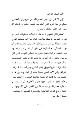 ‫"ﺃﻴﻬﺎ ﺍﻟﺴﺎﺩﺓ ﺍﻟﻨﻭﺍﺏ‬
                                     ‫‪‬‬
                                     ‫َ‬
‫"ﺇﻨﻲ ﻻ ﺃﻗﺩﺭ ﺃﻥ ﺃﻋﺒﺭ ﻟﺤﻀﺭﺍﺘﻜﻡ ﻋﻥ ﺴﺭﻭﺭﻱ ﺒﺎﻟﺤﻀﻭﺭ‬
                           ‫‪‬‬
‫ﺒﻴﻨﻜﻡ ﻓﻲ ﻫﺫﺍ ﺍﻟﻴﻭﻡ ﺍﻟﺫﻱ ﺃﻋﺩﻩ ﻤﺒﺩﺃ ﻟﻌﺼﺭ ﺠﺩﻴﺩ ﺇﻥ ﺸـﺎﺀ ﺍﷲ‬
                           ‫ُ‬
                           ‫‪‬‬               ‫ﹰ‬
                         ‫ﻴﻌﻭﺩ ﻋﻠﻰ ﺍﻟﻘﻁﺭ ﺒﺎﻟﺘﻘﺩﻡ ﻭﺍﻟﻨﺠﺎﺡ.‬
                                   ‫ُ‬
                                   ‫‪‬‬
‫"ﺤﻀﺭﺍﺘﻜﻡ ﺘﻌﻠﻤﻭﻥ ﺃ ﱠـﻪ ﻤﻨـﺫ ﺜـﻼﺙ ﺴـﻨﻭﺍﺕ ﺘـﺭﺍﺀﻯ‬
                          ‫ﻨ‬
‫ﻟﻲ ﺃﻥ ﺍﻟﻁﺭﻴﻘﺔ ﺍﻟﻭﺤﻴﺩﺓ ﻟﺨﻼﺹ ﺍﻟﺒﻼﺩ ﻤﻥ ﺍﻟﻭﺭﻁـﺎﺕ ﺍﻟﺘـﻲ‬
‫ﻜﺎﻨﺕ ﻤﺤﻴﻁﺔ ﺒﻬﺎ ﻫﻲ ﺘﻭﺴﻴﻊ ﻨﻁﺎﻕ ﺍﻟﺸﻭﺭﻯ، ﻭﺍﺸـﺘﺭﺍﻙ ﺭﺃﻱ‬
‫ﻨﻭﺍﺏ ﺍﻷﻫﺎﻟﻲ ﻤﻊ ﺍﻟﺤﻜﻭﻤﺔ ﻓﻲ ﻨﻅﺭ ﻜل ﺃﻤـﺭ ﻤﻬـﻡ ﺘﻌـﻭﺩ‬
      ‫‪‬‬                                       ‫َ‬
                                              ‫‪‬‬
‫ﻤﻨﻪ ﺍﻟﻤﻨﻔﻌﺔ، ﻭﻜﻨﺕ ﻗﺩﻤﺕ ﻤﺸﺭﻭﻋﺎ ﻟﻤﺠﻠﺱ ﺍﻟﻨﻭﺍﺏ ﺍﻟﺫﻱ ﻜﺎﻥ‬
                       ‫‪‬‬       ‫َ‬
                               ‫‪‬‬
‫ﻤﻭﺠﻭﺩﺍ ﻭﻗﺘﺌﺫ، ﻭﻫﻭ ﺃﺠﺭﻯ ﻓﻴﻪ ﺘﻐﻴﻴﺭﺍﺕ ﻟﻡ ﻴﺘﻴﺴﺭ ﻟﻠﺤﻜﻭﻤـﺔ‬
                                               ‫‪‬‬
‫ﺍﻟﻨﻅﺭ ﻓﻴﻬﺎ، ﺜﻡ ﻁﺭﺃﺕ ﺤﻭﺍﺩﺙ ﺴﻴﺎﺴﻴﺔ ﻭﻤﺎﻟﻴﺔ ﻟﻴﺴـﺕ ﺨﺎﻓﻴـﺔ‬
‫ﻋﻠﻴﻜﻡ ﺘﺭﺘﺏ ﻋﻠﻴﻬﺎ ﺘﻌﻭﻴﻕ ﺇﺘﻤﺎﻡ ﺍﻟﻤﺸﺭﻭﻉ، ﻭﺍﻟﺤﻤﺩ ﷲ ﻗﺩ ﺯﺍﻟﺕ‬
                                             ‫ﱠ‬
‫ﺍﻟﻌﻭﺍﺌﻕ ﻭﺇﻨﻲ ﻷﻋﺩ ﻨﻔﺴﻲ ﺴﻌﻴﺩﺍ ﺤﻴﺙ ﺇﻥ ﺃﻓﻜﺎﺭﻱ ﻓـﻲ ﻫـﺫﺍ‬
                        ‫‪‬‬
‫ﺍﻟﺨﺼﻭﺹ ﻤﺎ ﻜﺎﻨﺕ ﺇﻻ ﻨﺘﻴﺠﺔ ﻤﻘﺎﺼﺩ ﺍﻟﺤﻀـﺭﺓ ﺍﻟﺨﺩﻴﻭﻴـﺔ،‬
‫ﻭﻫﺫﻩ ﺍﻷﻓﻜﺎﺭ ﻗﺩ ﻁﺎﺒﻕ ﻋﻠﻴﻬﺎ ﻋﻤﻭﻡ ﺍﻷﻫﺎﻟﻲ؛ ﻭﻟﻬـﺫﺍ ﺤﺼـل‬
‫ﺍﻨﺘﺨﺎﺏ ﺤﻀﺭﺍﺘﻜﻡ ﻭﺍﺠﺘﻤﻌﺘﻡ ﻓﻠﻨﻬﻨﺊ ﺍﻟﻘﻁﺭ ﻋﻠﻰ ﺫﻟﻙ ﻭﻨﻬﻨـﺊ‬
‫ﺃﻨﻔﺴﻨﺎ ﻭﻨﺩﻉ ﻟﻠﺫﺍﺕ ﺍﻟﺸﺎﻫﺎﻨﻴﺔ ﻭﻟﻠﺤﻀﺭﺓ ﺍﻟﺨﺩﻴﻭﻴـﺔ ﺒﺒﻘﺎﺌﻬﻤـﺎ‬
                                            ‫‪‬‬
                                       ‫ﻤﺼﺩﺭﺍ ﻟﻜل ﺨﻴﺭ.‬
                                                 ‫‪‬‬


                     ‫- ٢٥١ -‬
 