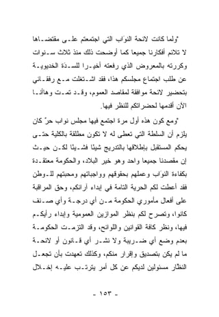 ‫"ﻭﻟﻤﺎ ﻜﺎﻨﺕ ﻻﺌﺤﺔ ﺍﻟﻨﻭﺍﺏ ﺍﻟﺘﻲ ﺍﺠﺘﻤﻌﺘﻡ ﻋﻠـﻰ ﻤﻘﺘﻀـﺎﻫﺎ‬
                             ‫‪‬‬
                             ‫َ‬               ‫‪‬‬
‫ﻻ ﺘﻼﺌﻡ ﺃﻓﻜﺎﺭﻨﺎ ﺠﻤﻴﻌﺎ ﻜﻤﺎ ﺃﻭﻀﺤﺕ ﺫﻟﻙ ﻤﻨﺫ ﺜﻼﺙ ﺴـﻨﻭﺍﺕ‬
                              ‫‪‬‬
‫ﻭﻜﺭﺭﺘﻪ ﺒﺎﻟﻤﻌﺭﻭﺽ ﺍﻟﺫﻱ ﺭﻓﻌﺘﻪ ﺃﺨﻴـﺭﺍ ﻟﻠﺴـﺩﺓ ﺍﻟﺨﺩﻴﻭﻴـﺔ‬
           ‫َ‬
           ‫‪‬‬      ‫‪‬‬
‫ﻋﻥ ﻁﻠﺏ ﺍﺠﺘﻤﺎﻉ ﻤﺠﻠﺴﻜﻡ ﻫﺫﺍ، ﻓﻘﺩ ﺍﺸـﺘﻐﻠﺕ ﻤـﻊ ﺭﻓﻘـﺎﺌﻲ‬
‫ﺒﺘﺤﻀﻴﺭ ﻻﺌﺤﺔ ﻤﻭﺍﻓﻘﺔ ﻟﻤﻘﺎﺼﺩ ﺍﻟﻌﻤﻭﻡ، ﻭﻗـﺩ ﺘﻤـﺕ ﻭﻫﺎﺃﻨـﺎ‬
                        ‫ﺍﻵﻥ ﺃﻗﺩﻤﻬﺎ ﻟﺤﻀﺭﺍﺘﻜﻡ ﻟﻠﻨﻅﺭ ﻓﻴﻬﺎ.‬
                                                ‫‪‬‬
‫"ﻭﻤﻊ ﻜﻭﻥ ﻫﺫﻩ ﺃﻭل ﻤﺭﺓ ﺍﺠﺘﻤﻊ ﻓﻴﻬﺎ ﻤﺠﻠﺱ ﻨﻭﺍﺏ ﺤﺭ ﻜﺎﻥ‬
    ‫ٌ‬
    ‫‪‬‬
‫ﻴﻠﺯﻡ ﺃﻥ ﺍﻟﺴﻠﻁﺔ ﺍﻟﺘﻲ ﺘﻌﻁﻰ ﻟﻪ ﻻ ﺘﻜﻭﻥ ﻤﻁﻠﻘﺔ ﺒﺎﻟﻜﻠﻴﺔ ﺤﺘـﻰ‬
‫ﻴﺤﻜﻡ ﺍﻟﻤﺴﺘﻘﺒل ﺒﺈﻁﻼﻗﻬﺎ ﺒﺎﻟﺘﺩﺭﻴﺞ ﺸﻴﺌﺎ ﻓﺸـﻴﺌﺎ ﻟﻜـﻥ ﺤﻴـﺙ‬
           ‫ً‬      ‫ً‬
‫ﺇﻥ ﻤﻘﺼﺩﻨﺎ ﺠﻤﻴﻌﺎ ﻭﺍﺤﺩ ﻭﻫﻭ ﺨﻴﺭ ﺍﻟﺒﻼﺩ، ﻭﺍﻟﺤﻜﻭﻤﺔ ﻤﻌﺘﻘـﺩﺓ‬
                                      ‫‪‬‬
‫ﺒﻜﻔﺎﺀﺓ ﺍﻟﻨﻭﺍﺏ ﻭﻋﻤﻠﻬﻡ ﺒﺤﻘﻭﻗﻬﻡ ﻭﻭﺍﺠﺒﺎﺘﻬﻡ ﻭﻤﺤﺒﺘﻬﻡ ﻟﻠـﻭﻁﻥ‬
          ‫‪‬‬                               ‫َ‬
                                          ‫‪‬‬
‫ﻓﻘﺩ ﺃﻋﻁﺕ ﻟﻜﻡ ﺍﻟﺤﺭﻴﺔ ﺍﻟﺘﺎﻤﺔ ﻓﻲ ﺇﺒﺩﺍﺀ ﺁﺭﺍﺌﻜﻡ، ﻭﺤﻕ ﺍﻟﻤﺭﺍﻗﺒﺔ‬
                               ‫‪‬‬      ‫‪‬‬
‫ﻋﻠﻰ ﺃﻓﻌﺎل ﻤﺄﻤﻭﺭﻱ ﺍﻟﺤﻜﻭﻤﺔ ﻤـﻥ ﺃﻱ ﺩﺭﺠـﺔ ﻭﺃﻱ ﺼـﻨﻑ‬
‫ﻜﺎﻨﻭﺍ، ﻭﺘﺼﺭﺡ ﻟﻜﻡ ﺒﻨﻅﺭ ﺍﻟﻤﻭﺍﺯﻴﻥ ﺍﻟﻌﻤﻭﻤﻴﺔ ﻭﺇﺒﺩﺍﺀ ﺭﺃﻴﻜـﻡ‬
                                          ‫‪‬‬
‫ﻓﻴﻬﺎ، ﻭﻨﻅﺭ ﻜﺎﻓﺔ ﺍﻟﻘﻭﺍﻨﻴﻥ ﻭﺍﻟﻠﻭﺍﺌﺢ، ﻭﻗﺩ ﺍﻟﺘﺯﻤـﺕ ﺍﻟﺤﻜﻭﻤـﺔ‬
‫ﺒﻌﺩﻡ ﻭﻀﻊ ﺃﻱ ﻀـﺭﻴﺒﺔ ﻭﻻ ﻨﺸـﺭ ﺃﻱ ﻗـﺎﻨﻭﻥ ﺃﻭ ﻻﺌﺤـﺔ‬
‫ﻤﺎ ﻟﻡ ﻴﻜﻥ ﺒﺘﺼﺩﻴﻕ ﻭﺇﻗﺭﺍﺭ ﻤﻨﻜﻡ، ﻭﻜﺫﻟﻙ ﺘﻌﻬﺩﺕ ﺒﺄﻥ ﺘﺠﻌـل‬
            ‫‪‬‬
‫ﺍﻟﻨﻅﺎﺭ ﻤﺴﺌﻭﻟﻴﻥ ﻟﺩﻴﻜﻡ ﻋﻥ ﻜل ﺃﻤﺭ ﻴﺘﺭﺘـﺏ ﻋﻠﻴـﻪ ﺇﺨـﻼل‬
                                             ‫ﱠ‬


                     ‫- ٣٥١ -‬
 