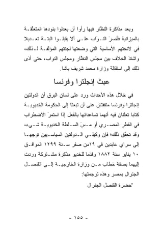 ‫ﻭﺒﻌﺩ ﻤﺫﺍﻜﺭﺓ ﺍﻟﻨﻅﺎﺭ ﻓﻴﻬﺎ ﺭﺃﻭﺍ ﺃﻥ ﻴﻌﺩﻟﻭﺍ ﺒﻨﻭﺩﻫﺎ ﺍﻟﻤﺘﻌﻠﻘـﺔ‬
   ‫ﱢ‬                ‫‪‬‬                  ‫ﱠ‬
‫ﺒﺎﻟﻤﻴﺯﺍﻨﻴﺔ ﻓﺄﺼﺭ ﺍﻟﻨـﻭﺍﺏ ﻋﻠـﻰ ﺃﻻ ﻴﻘﺒﻠـﻭﺍ ﺍﻟﺒﺘـﺔ ﺘﻌـﺩﻴﻼ‬
‫ﹰ‬                               ‫َ‬
                                ‫‪‬‬     ‫َ‬
                                      ‫‪‬‬
‫ﻓﻲ ﻻﺌﺤﺘﻬﻡ ﺍﻷﺴﺎﺴﻴﺔ ﺍﻟﺘﻲ ﻭﻀﻌﺘﻬﺎ ﻟﺠﻨﺘﻬﻡ ﺍﻟﻤﺅﻟﻔـﺔ ﻟـﺫﻟﻙ،‬
          ‫ﱠ‬
‫ﻭﺍﺸﺘﺩ ﺍﻟﺨﻼﻑ ﺒﻴﻥ ﻤﺠﻠﺱ ﺍﻟﻨﻅﺎﺭ ﻭﻤﺠﻠﺱ ﺍﻟﻨﻭﺍﺏ، ﺤﺘﻰ ﺃﺩﻯ‬
 ‫َ‬
 ‫‪‬‬                      ‫ﱠ‬                   ‫َ‬
                                            ‫‪‬‬
                  ‫ﺫﻟﻙ ﺇﻟﻰ ﺍﺴﺘﻘﺎﻟﺔ ﻭﺯﺍﺭﺓ ﻤﺤﻤﺩ ﺸﺭﻴﻑ ﺒﺎﺸﺎ.‬

              ‫ﻋﺒﺙ ﺇﻨﺠﻠﺘﺭﺍ ﻭﻓﺭﻨﺴﺎ‬
‫ﻓﻲ ﺨﻼل ﻫﺫﻩ ﺍﻷﺤﺩﺍﺙ ﻭﺭﺩ ﻋﻠﻰ ﻟﺴﺎﻥ ﺍﻟﺒﺭﻕ ﺃﻥ ﺍﻟﺩﻭﻟﺘﻴﻥ‬
‫ﺇﻨﺠﻠﺘﺭﺍ ﻭﻓﺭﻨﺴﺎ ﻤﺘﻔﻘﺘﺎﻥ ﻋﻠﻰ ﺃﻥ ﺘﺒﻌﺜﺎ ﺇﻟﻰ ﺍﻟﺤﻜﻭﻤﺔ ﺍﻟﺨﺩﻴﻭﻴـﺔ‬
‫ﻜﺘﺎﺒﺎ ﺘﻌﻠﻨﺎﻥ ﻓﻴﻪ ﺃﻨﻬﻤﺎ ﺘﺴﺎﻋﺩﺍﻨﻬﺎ ﺒﺎﻟﻔﻌل ﺇﺫﺍ ﺍﺴﺘﻤﺭ ﺍﻻﻀﻁﺭﺍﺏ‬
        ‫َ‬
        ‫‪‬‬                                            ‫‪‬‬
‫ﻓﻲ ﺍﻟﻘﻁﺭ ﺍﻟﻤﺼـﺭﻱ ﺃﻭ ﻤـﺱ ﺍﻟﺴـﻠﻁﺔ ﺍﻟﺨﺩﻴﻭﻴـﺔ ﺸـﻲﺀ،‬
                        ‫‪‬‬
                        ‫َ‬
‫ﻭﻗﺩ ﺘﺤﻘﻕ ﺫﻟﻙ؛ ﻓﺈﻥ ﻭﻜﻴﻠـﻲ ﺍﻟـﺩﻭﻟﺘﻴﻥ ﺍﻟﺴﻴﺎﺴـﻴﻴﻥ ﺘﻭﺠﻬـﺎ‬
   ‫‪‬‬                                         ‫ﱠ‬
‫ﺇﻟﻰ ﺴﺭﺍﻱ ﻋﺎﺒﺩﻴﻥ ﻓﻲ ٩١ﻤﻥ ﺼﻔﺭ ﺴـﻨﺔ ٩٩٢١ ﺍﻟﻤﻭﺍﻓـﻕ‬
‫٠١ ﻴﻨﺎﻴﺭ ﺴﻨﺔ ٢٨٨١ ﻭﻗﺩﻤﺎ ﻟﻠﺨﺩﻴﻭ ﻤﺫﻜﺭﺓ ﻤﺸـﺘﺭﻜﺔ ﻭﺭﺩﺕ‬
                            ‫َ‬
                            ‫‪‬‬
‫ﺇﻟﻴﻬﻤﺎ ﺒﺼﻔﺔ ﺨﻁﺎﺏ ﻤـﻥ ﻭﺯﺍﺭﺓ ﺍﻟﺨﺎﺭﺠﻴـﺔ ﺇﻟـﻰ ﺍﻟﻘﻨﺼـل‬
                            ‫ﺍﻟﺠﻨﺭﺍل ﺒﻤﺼﺭ ﻭﻫﺫﻩ ﺘﺭﺠﻤﺘﻬﺎ:‬
                               ‫"ﺤﻀﺭﺓ ﺍﻟﻘﻨﺼل ﺍﻟﺠﻨﺭﺍل‬




                      ‫- ٥٥١ -‬
 